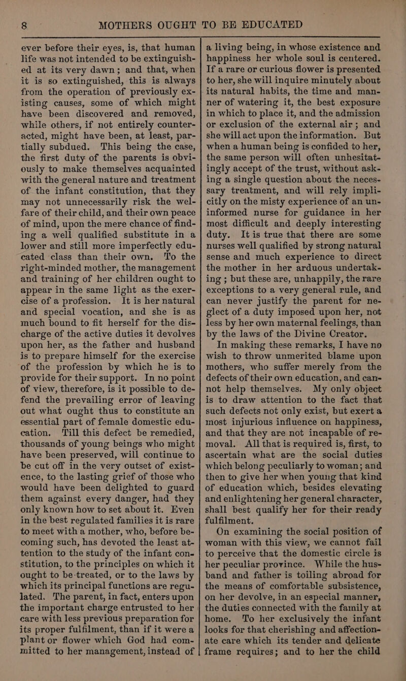ever before their eyes, is, that human life was not intended to be extinguish- ed at its very dawn; and that, when it is so extinguished, this is always from the operation of previously ex- isting causes, some of which might have been discovered and removed, while others, if not entirely counter- acted, might have been, at least, par- tially subdued. This being the case, the first duty of the parents is obvi- ously to make themselves acquainted with the general nature and treatment of the infant constitution, that they may not unnecessarily risk the wel- fare of their child, and their own peace of mind, upon the mere chance of find- ing a well qualified substitute in a lower and still more imperfectly edu- cated class than their own. ‘To the right-minded mother, the management and training of her children ought to appear in the same light as the exer- cise of a profession. It is her natural and special vocation, and she is as much bound to fit herself for the dis- charge of the active duties it devolves upon her, as the father and husband is to prepare himself for the exercise of the profession by which he is to provide for their support. In no point of view, therefore, is it possible to de- fend the prevailing error of leaving out what ought thus to constitute an essential part of female domestic edu- cation. ‘Till this defect be remedied, thousands of young beings who might have been preserved, will continue to be cut off in the very outset of exist- ence, to the lasting grief of those who would have been delighted to guard them against every danger, had they only known how to set about it. Even in the best regulated families it is rare to meet with a mother, who, before be- coming such, has devoted the least at- tention to the study of the infant con- stitution, to the principles on which it ought to be-treated, or to the laws by which its principal functions are regu- lated. The parent, in fact, enters upon care with less previous preparation for its proper fulfilment, than if it were a plant or flower which God had com- mitted to her management, instead of a living being, in whose existence and happiness her whole soul is centered. If a rare or curious flower is presented to her, she will inquire minutely about its natural habits, the time and man- ner of watering it, the best exposure in which to place it, and the admission or exclusion of the external air; and she will act upon the information. But when a human being is confided to her, the same person will often unhesitat- ingly accept of the trust, without ask- ing a single question about the neces- sary treatment, and will rely impli- citly on the misty experience of an un- informed nurse for guidance in her most difficult and deeply interesting duty. Itis true that there are some nurses well qualified by strong natural sense and much experience to direct the mother in her arduous undertak- ing ; but these are, unhappily, the rare exceptions to a very general rule, and can never justify the parent for ne- glect of a duty imposed upon her, not less by her own maternal feelings, than by the laws of the Divine Creator. In making these remarks, I have no wish to throw unmerited blame upon mothers, who suffer merely from the defects of their own education, and can- not help themselves. My only object is to draw attention to the fact that such defects not only exist, but exert a most injurious influence on happiness, and that they are not incapable of re- moval. All that is required is, first, to ascertain what are the social duties which belong peculiarly to woman; and then to give her when young that kind of education which, besides elevating and enlightening her general character, shall best qualify her for their ready fulfilment. On examining the social position of woman with this view, we cannot fail to perceive that the domestic circle is her peculiar province. While the hus- band and father is toiling abroad for the means of comfortable subsistence, on her devolve, in an especial manner, the duties connected with the family at home. To her exclusively the infant looks for that cherishing and affection- ate care which its tender and delicate frame requires; and to her the child
