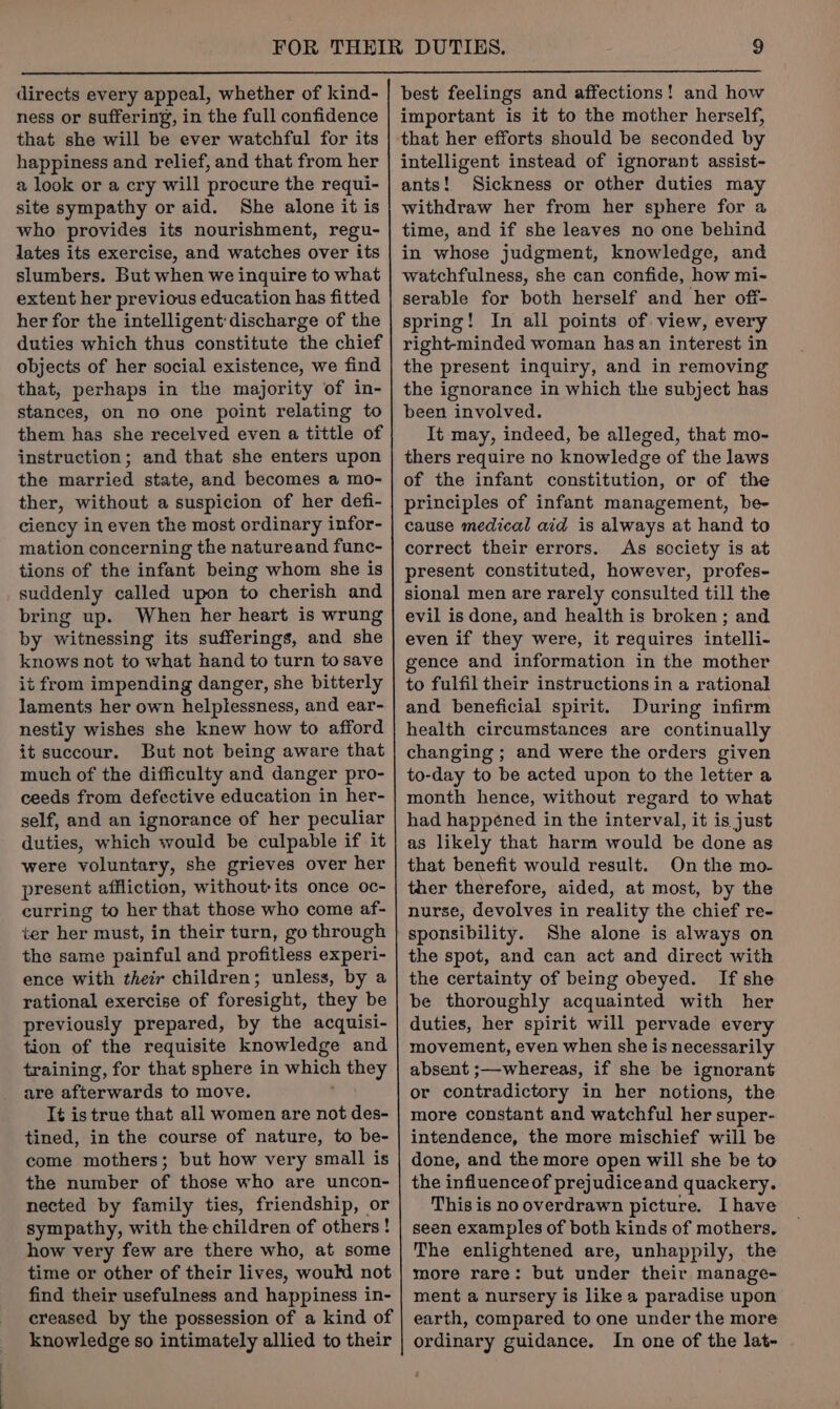 directs every appeal, whether of kind- ness or suffering, in the full confidence that she will be ever watchful for its happiness and relief, and that from her 2 look or a cry will procure the requi- site sympathy or aid. She alone it is who provides its nourishment, regu- lates its exercise, and watches over its slumbers. But when we inquire to what extent her previous education has fitted her for the intelligent discharge of the duties which thus constitute the chief objects of her social existence, we find that, perhaps in the majority of in- stances, on no one point relating to them has she received even a tittle of instruction; and that she enters upon the married state, and becomes a mo- ther, without a suspicion of her defi- ciency in even the most ordinary infor- mation concerning the natureand func- tions of the infant being whom she is suddenly called upon to cherish and bring up. When her heart is wrung by witnessing its sufferings, and she knows not to what hand to turn to save it from impending danger, she bitterly laments her own helplessness, and ear- nestiy wishes she knew how to afford it succour. But not being aware that much of the difficulty and danger pro- ceeds from defective education in her- self, and an ignorance of her peculiar duties, which would be culpable if it were voluntary, she grieves over her present affliction, without its once oc- curring to her that those who come af- ter her must, in their turn, go through the same painful and profitless experi- ence with their children; unless, by a rational exercise of foresight, they be previously prepared, by the acquisi- tion of the requisite knowledge and training, for that sphere in id ae they are afterwards to move. Té is true that all women are not des- tined, in the course of nature, to be- come mothers; but how very small is the number of those who are uncon- nected by family ties, friendship, or sympathy, with the children of others! how very few are there who, at some time or other of their lives, would not find their usefulness and happiness in- creased by the possession of a kind of knowledge so intimately allied to their best feelings and affections! and how important is it to the mother herself, that her efforts should be seconded by intelligent instead of ignorant assist- ants! Sickness or other duties may withdraw her from her sphere for a time, and if she leaves no one behind in whose judgment, knowledge, and watchfulness, she can confide, how mi- serable for both herself and her off- spring! In all points of view, every right-minded woman has an interest in the present inquiry, and in removing the ignorance in which the subject has been involved. It may, indeed, be alleged, that mo- thers require no knowledge of the laws of the infant constitution, or of the principles of infant management, be- cause medical aid is always at hand to correct their errors. As society is at present constituted, however, profes- sional men are rarely consulted till the evil is done, and health is broken; and even if they were, it requires intelli- gence and information in the mother to fulfil their instructions in a rational and beneficial spirit. During infirm health circumstances are continually changing ; and were the orders given to-day to be acted upon to the letter a month hence, without regard to what had happéned in the interval, it is just as likely that harm would be done as that benefit would result. On the mo- ther therefore, aided, at most, by the nurse, devolves in reality the chief re- sponsibility. She alone is always on the spot, and can act and direct with the certainty of being obeyed. If she be thoroughly acquainted with her duties, her spirit will pervade every movement, even when she is necessarily absent ;—whereas, if she be ignorant or contradictory in her notions, the more constant and watchful her super- intendence, the more mischief will be done, and the more open will she be to the influence of prejudiceand quackery. This is no overdrawn picture. Ihave seen examples of both kinds of mothers. The enlightened are, unhappily, the more rare: but under their manage- ment a nursery is like a paradise upon earth, compared to one under the more ordinary guidance. In one of the lat-