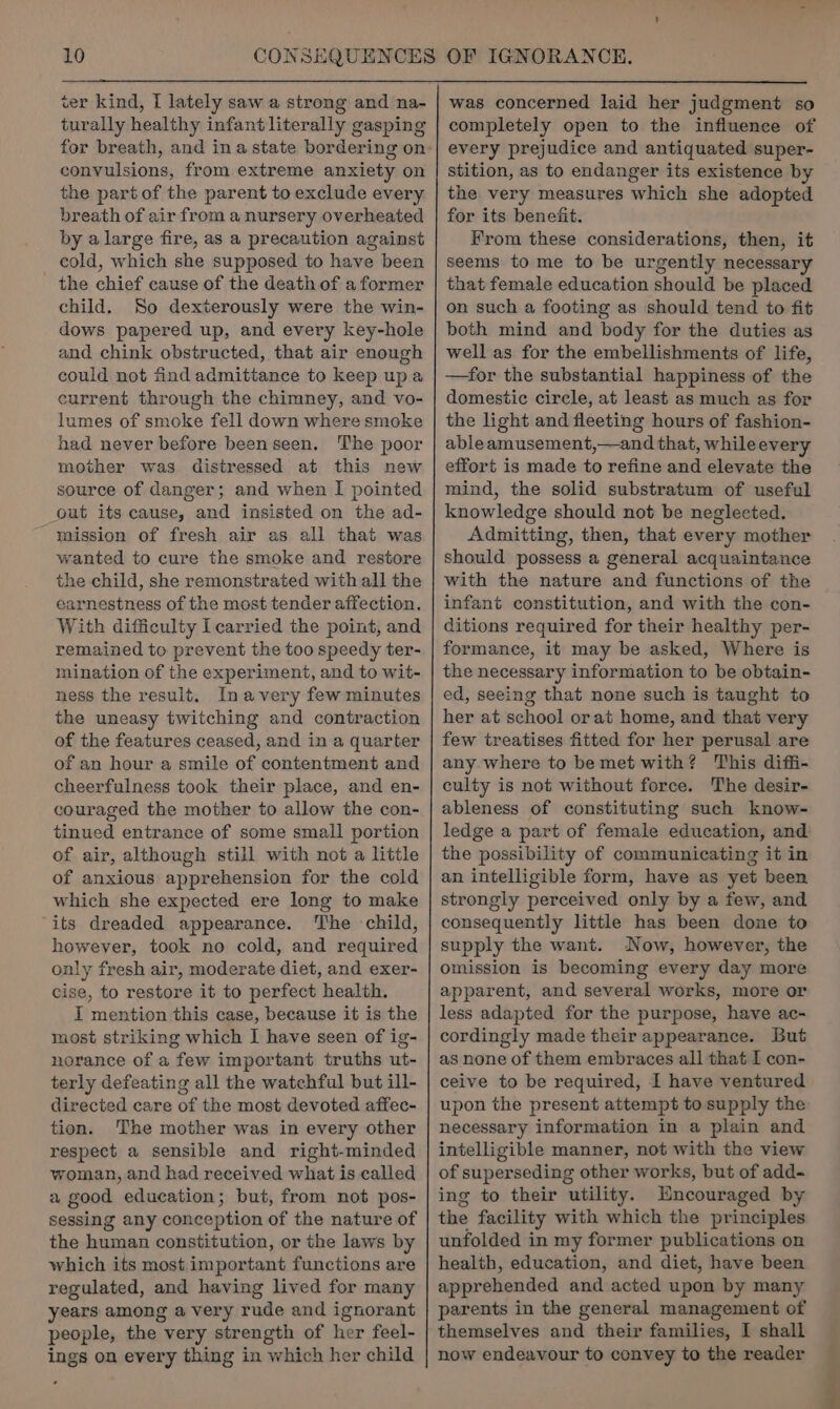 cer kind, I lately saw a strong and na- turally healthy infant literally gasping for breath, and ina state bordering on convulsions, from extreme anxiety on the part of the parent to exclude every breath of air from a nursery overheated by a large fire, as a precaution against cold, which she supposed to have been - the chief cause of the death of a former child. So dexterously were the win- dows papered up, and every key-hole and chink obstructed, that air enough could not find admittance to keep upa current through the chimney, and vo- lumes of smoke fell down where smoke had never before beenseen. The poor mother was distressed at this new source of danger; and when I pointed out its cause, and insisted on the ad- mission of fresh air as all that was wanted to cure the smoke and restore the child, she remonstrated with all the earnestness of the most tender affection. With difficulty I carried the point, and remained to prevent the too speedy ter- mination of the experiment, and to wit- ness the result. Inavery few minutes the uneasy twitching and contraction of the features ceased, and in a quarter of an hour a smile of contentment and cheerfulness took their place, and en- couraged the mother to allow the con- tinued entrance of some small portion of air, although still with not a little of anxious apprehension for the cold which she expected ere long to make “its dreaded appearance. The child, however, took no cold, and required only fresh air, moderate diet, and exer- cise, to restore it to perfect health. I mention this case, because it is the most striking which I have seen of ig- norance of a few important truths ut- terly defeating all the watchful but ill- directed care of the most devoted affec- tion. The mother was in every other respect a sensible and right-minded woman, and had received what is called a good education; but, from not pos- sessing any conception of the nature of the human constitution, or the laws by which its most important functions are regulated, and having lived for many years among a very rude and ignorant people, the very strength of her feel- ings on every thing in which her child was concerned laid her judgment so completely open to the influence of every prejudice and antiquated super- stition, as to endanger its existence by the very measures which she adopted for its benefit. From these considerations, then, it seems to me to be urgently necessary that female education should be placed on such a footing as should tend to fit both mind and body for the duties as well as for the embellishments of life, —for the substantial happiness of the domestic circle, at least as much as for the light and fleeting hours of fashion- ableamusement,—and that, whileevery effort is made to refine and elevate the mind, the solid substratum of useful knowledge should not be neglected. Admitting, then, that every mother should possess a general acquaintance with the nature and functions of the infant constitution, and with the con- ditions required for their healthy per- formance, it may be asked, Where is the necessary information to be obtain- ed, seeing that none such is taught to her at school orat home, and that very few treatises fitted for her perusal are any where to be met with? This diffi- culty is not without force. The desir- ableness of constituting such know- ledge a part of female education, and the possibility of communicating it in an intelligible form, have as yet been strongly perceived only by a few, and consequently little has been done to supply the want. Now, however, the omission is becoming every day more apparent, and several works, more or less adapted for the purpose, have ac- cordingly made their appearance. But as none of them embraces all that I con- ceive to be required, I have ventured upon the present attempt to supply the necessary information in a plain and intelligible manner, not with the view of superseding other works, but of add- ing to their utility. Mncouraged by the facility with which the principles unfolded in my former publications on health, education, and diet, have been apprehended and acted upon by many parents in the general management of themselves and their families, I shall now endeavour to convey to the reader