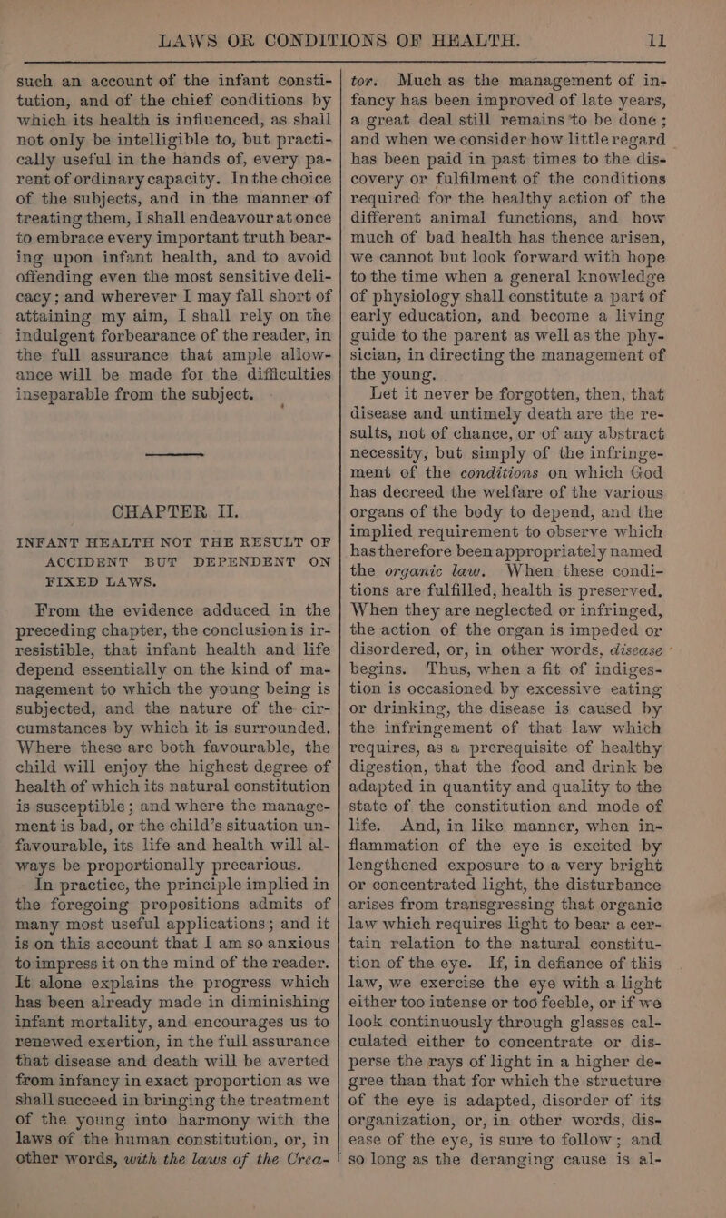 such an account of the infant consti- tution, and of the chief conditions by which its health is influenced, as shall not only be intelligible to, but practi- cally useful in the hands of, every pa- rent of ordinary capacity. Inthe choice of the subjects, and in the manner of treating them, I shall endeavour at once to embrace every important truth bear- ing upon infant health, and to avoid offending even the most sensitive deli- cacy; and wherever I may fall short of attaining my aim, I shall rely on the indulgent forbearance of the reader, in the full assurance that ample allow- ance will be made for the difficulties inseparable from the subject. CHAPTER II. INFANT HEALTH NOT THE RESULT OF ACCIDENT BUT DEPENDENT ON FIXED LAWS. From the evidence adduced in the preceding chapter, the conclusion is ir- resistible, that infant health and life depend essentially on the kind of ma- nagement to which the young being is subjected, and the nature of the cir- cumstances by which it is surrounded. Where these are both favourable, the child will enjoy the highest degree of health of which its natural constitution is susceptible ; and where the manage- ment is bad, or the child’s situation un- favourable, its life and health will al- ways be proportionally precarious. In practice, the principle implied in the foregoing propositions admits of many most useful applications; and it is on this account that [ am so anxious to impress it on the mind of the reader. lt alone explains the progress which has been already made in diminishing infant mortality, and encourages us to renewed exertion, in the full assurance that disease and death will be averted from infancy in exact proportion as we shall succeed in bringing the treatment of the young into harmony with the laws of the human constitution, or, in other words, with the laws of the Crea- tor. Much as the management of in- fancy has been improved of late years, a great deal still remains to be done ; and when we consider how little regard has been paid in past times to the dis- covery or fulfilment of the conditions required for the healthy action of the different animal functions, and how much of bad health has thence arisen, we cannot but look forward with hope to the time when a general knowledge of physiology shall constitute a part of early education, and become a living guide to the parent as well as the phy- sician, in directing the management of the young. Let it never be forgotten, then, that disease and untimely death are the re- sults, not of chance, or of any abstract necessity, but simply of the infringe- ment of the conditions on which God has decreed the welfare of the various organs of the body to depend, and the implied requirement to observe which has therefore been appropriately named the organic law. When these condi- tions are fulfilled, health is preserved. When they are neglected or infringed, the action of the organ is impeded or disordered, or, in other words, disease ° begins. Thus, when a fit of indiges- tion is occasioned by excessive eating or drinking, the disease is caused by the infringement of that law which requires, as a prerequisite of healthy digestion, that the food and drink be adapted in quantity and quality to the state of the constitution and mode of life. And, in like manner, when in- flammation of the eye is excited by lengthened exposure to a very bright or concentrated light, the disturbance arises from transgressing that organic law which requires light to bear a cer- tain relation to the natural constitu- tion of the eye. If, in defiance of this law, we exercise the eye with a light either too intense or tod feeble, or if we look continuously through glasses cal- culated either to concentrate or dis- perse the rays of light in a higher de- gree than that for which the structure of the eye is adapted, disorder of its organization, or, in other words, dis- ease of the eye, is sure to follow; and