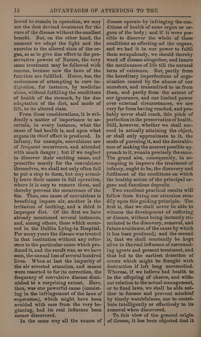 lowed to remain in operation, we may use the dest devised treatment for the cure of the disease without the smallest benefit. But, on the other hand, the moment we adapt the light and the exercise to the altered state of the or- gan, so as to give due effect to the pre- servative powers of Nature, the very same treatment may be followed with success, because now the laws of the function are fulfilled. Hence, too, the uselessness of attempting to cure in- digestion, for instance, by medicine alone, without fulfilling the conditions of health of the stomach, by the due adaptation of the diet, and mode of life, to its altered state. From these considerations, it is evi- dently a matter of importance to as- certain, in every instance, what the cause of bad health is, and upon what organs its chief effect is produced. In infancy, for example, convulsions are of frequent occurrence, and attended vith much danger; but if we neglect to discover their exciting cause, and prescribe merely for the convulsions themselves, we shall not only often fail to put a stop to them, but may actual- ly leave their causes in full operation, where it is easy to remove them, and thereby prevent the occurrence of the fits. Thus, one cause of convulsions is breathing impure air, another is the irritation of teething, and a third is improper diet. Of the first we have already mentioned several instances, and, among others, those which occur- red in the Dublin Lying-in Hospital. For many years the disease was treated in that institution without any refer- ence to the particular cause which pro- duced it, and the result was, as we have seen, the annual loss of several hundred lives. When at last the impurity of the air arrested attention, and means were resorted to for its correction, the frequency of convulsive disease dimi- nished to a surprising extent. Here, then, was one powerful cause (consist- ing in the infringement of the laws of respiration), Which might have been avoided with ease from the very be- ginning, had its real influence been sooner discovered. In the same way all the causes of — 008000 disease operate by infringing the con- ditions of health of some organ or or- gans of the body; and if it were pos- sible to discover the whole of these conditions as affecting all the organs, and we had it in our power to fulfil them scrupulously, we should thereby ward off disease altogether, and insure the continuauce of life till the natural term of existence. But, partly from the hereditary imperfections of orga- nization caused by the abuses of our ancestors, and transmitted to us from them, and partly from the extent of our ignorance, and our limited power over external circumstances, we are very far from having reached, and pro- bably never shall reach, this pitch of perfection in the preservation of health, Still, however, whether we shall suc- ceed in actually attaining the object, or shall only approximate to it, the mode of pursuing it, and the desirable- ness of making the nearest possible ap- proach to it, remain precisely the same. The grand aim, consequently, in at- tempting to improve the treatment of infancy, ought to be, the discovery and fulfilment of the conditions on which the healthy action of the principal or- gans and functions depends. Two excellent practical results will follow from fixing our attention stea- diiy upon this guiding principle. The first is, that we shall never be able to witness the development of suffering or disease, without being instantly sti- mulated to the discovery, removal, and — future avoidance, of the cause by which it has been produced; and the second is, that we shall constantly be kept alive to the real influence of surround- ing agents and present treatment, and thus led to the earliest detection of errors which might be fraught with destruction if left long unremedied. Whereas, if we believe bad health to be the offspring of chance, and with- out relation to the actual management, or to fixed laws, we shall be able nei- ther to foresee and prevent mischief by timely watchfulness, nor to contri- bute intelligently or effectively to its removal when discovered. To this view of the general origin of disease, it has been objected that it