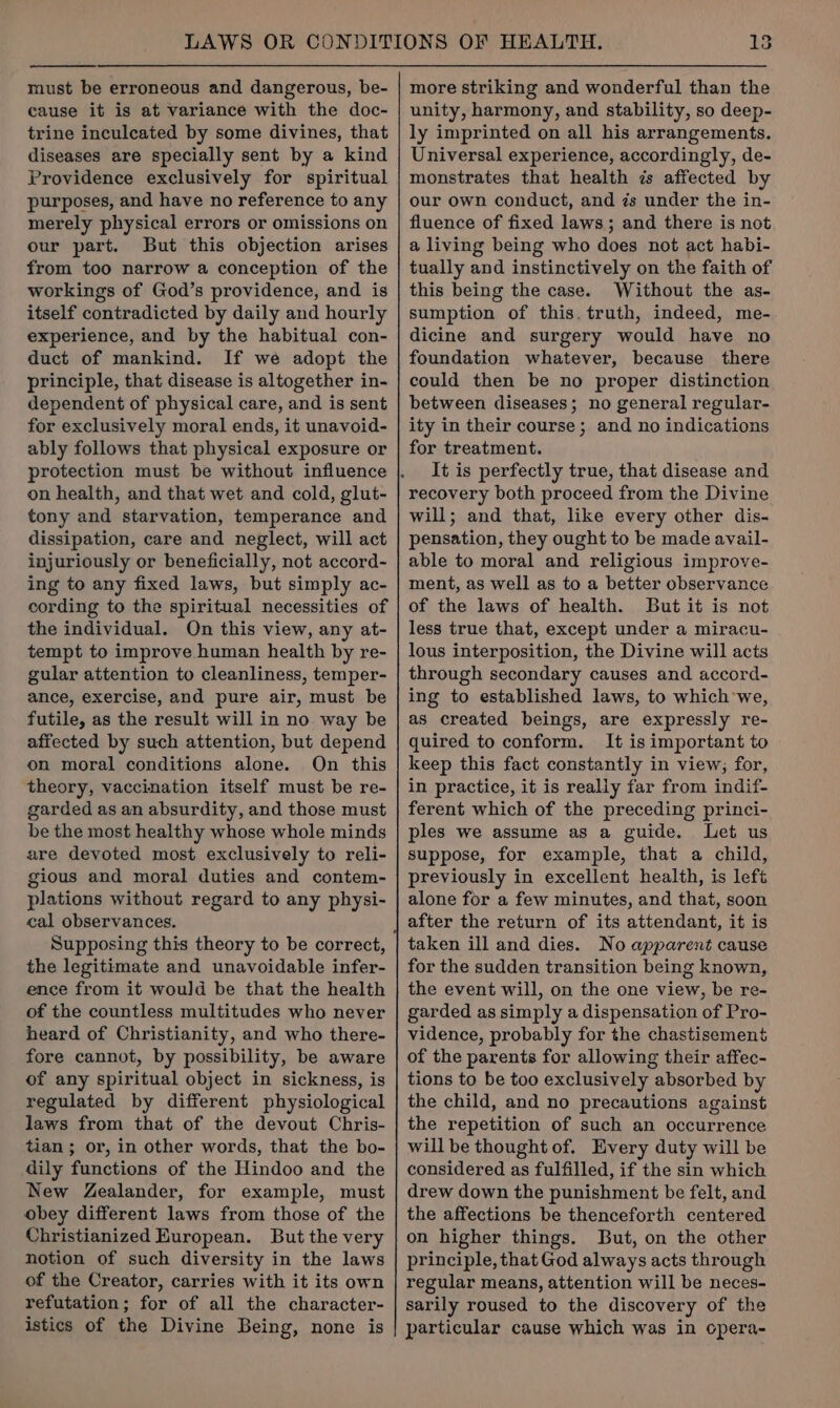 must be erroneous and dangerous, be- cause it is at variance with the doc- trine inculcated by some divines, that diseases are specially sent by a kind Providence exclusively for spiritual purposes, and have no reference to any merely physical errors or omissions on our part. But this objection arises from too narrow a conception of the workings of God’s providence, and is itself contradicted by daily and hourly experience, and by the habitual con- duct of mankind. If we adopt the principle, that disease is altogether in- dependent of physical care, and is sent for exclusively moral ends, it unavoid- ably follows that physical exposure or on health, and that wet and cold, glut- tony and starvation, temperance and dissipation, care and neglect, will act injuriously or beneficially, not accord- ing to any fixed laws, but simply ac- cording to the spiritual necessities of the individual. On this view, any at- tempt to improve human health by re- gular attention to cleanliness, temper- ance, exercise, and pure air, must be futile, as the result will in no way be affected by such attention, but depend on moral conditions alone. On this theory, vaccination itself must be re- garded as an absurdity, and those must be the most healthy whose whole minds are devoted most exclusively to reli- gious and moral duties and contem- plations without regard to any physi- cal observances. Supposing this theory to be correct, the legitimate and unavoidable infer- ence from it would be that the health of the countless multitudes who never heard of Christianity, and who there- fore cannot, by possibility, be aware of any spiritual object in sickness, is regulated by different physiological laws from that of the devout Chris- tian; or, in other words, that the bo- dily functions of the Hindoo and the New Zealander, for example, must obey different laws from those of the Christianized European. But the very notion of such diversity in the laws of the Creator, carries with it its own refutation; for of all the character- istics of the Divine Being, none is more striking and wonderful than the unity, harmony, and stability, so deep- ly imprinted on all his arrangements. Universal experience, accordingly, de- monstrates that health zs affected by our own conduct, and és under the in- fluence of fixed laws; and there is not a living being who does not act habi- tually and instinctively on the faith of this being the case. Without the as- sumption of this. truth, indeed, me- dicine and surgery would have no foundation whatever, because there could then be no proper distinction between diseases; no general regular- ity in their course; and no indications for treatment. It is perfectly true, that disease and recovery both proceed from the Divine will; and that, like every other dis- pensation, they ought to be made avail- able to moral and religious improve- ment, as well as to a better observance of the laws of health. But it is not less true that, except under a miracu- lous interposition, the Divine will acts through secondary causes and accord- ing to established laws, to which we, as created beings, are expressly re- quired to conform. It is important to keep this fact constantly in view; for, in practice, it is really far from indif- ferent which of the preceding princi- ples we assume as a guide. Let us suppose, for example, that a child, previously in excellent health, is left alone for a few minutes, and that, soon after the return of its attendant, it is taken ill and dies. No apparent cause for the sudden transition being known, the event will, on the one view, be re- garded as simply a dispensation of Pro- vidence, probably for the chastisement of the parents for allowing their affec- tions to be too exclusively absorbed by the child, and no precautions against the repetition of such an occurrence will be thought of. Every duty will be considered as fulfilled, if the sin which drew down the punishment be felt, and the affections be thenceforth centered on higher things. But, on the other principle, that God always acts through regular means, attention will be neces- sarily roused to the discovery of the particular cause which was in opera-