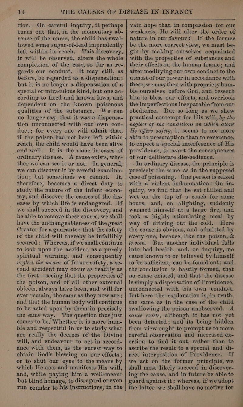tion. On careful inquiry, it perhaps turns out that, in the momentary ab- sence of the nurse, the child has swal- lowed some sugar-of-lead imprudently left within its reach. This discovery, it will be observed, alters the whole gards our conduct. It may still, as before, be regarded as a dispensation ; but it is no longer a dispensation of a special or miraculous kind, but one ac- cording to fixed and known laws, and dependent on the known poisonous qualities of the substance. We can no longer say, that it was a dispensa- tion unconnected with our own con- duct; for every one will admit that, if the poison had not been left within reach, the child would have been alive and well. It is the same in cases of ordinary disease. A cause exists, whe- ther we can see it or not. In general, we can discover it by careful examina- tion; but sometimes we cannot. It, therefore, becomes a direct duty to study the nature of the infant econo- my, and discover the causes of the dis- eases by which life is endangered. If we shall succeed in the discovery, and be able to remove these causes, we shall have the unchangeableness of the great Creator for a guarantee that the safety of the child will thereby be infallibly secured : Whereas, if we shall continue to look upon the accident as a purely spiritual warning, and consequently neglect the means of future safety, a se- cond accident may occur as readily as the first—seeing that the properties of the poison, and of all other external objects, always have been, and will for ever remain, the same as they now are; and that the human body will continue to be acted upon by them in precisely the same way. The question thus just comes to be, Whether it is more hum- ble and respectful in us to study what are really the decrees of the Divine will, and endeavour to act in accord- ance with them, as the surest way to obtain God’s blessing on our efforts; or to shut our eyes to the means by which He acts and manifests His will, and, while paying him a well-meant but blind homage, to disregard or even run counter to his instructions, in the nature in our favour? If the former be the more correct view, we must be- gin by making ourselves acquainted with the properties of substances and their effects on the human frame; and after modifying our own conduct to the utmost of our power in accordance with these, we may then with propriety hum- ble ourselves before God, and beseech him to bless our efforts, and overlook the imperfections inseparable from our obedience. But so long as we shew practical contempt for His will, by the neglect of the conditions on which alone He offers safety, it seems to me more akin to presumption than to reverence, to expect a special interference of His providence, to avert the consequences of our deliberate disobedience. In ordinary disease, the principle is precisely the same as in the supposed case of poisoning. One person is seized with a violent inflammation: On in- quiry, we find that he sat chilled and wet on the top of a coach for some hours, and, on alighting, suddenly warmed himself at a large fire, and took a highly stimulating meal by way of driving out the cold. Here the cause is obvious, and admitted by every one, because, like the poison, 7 is seen. But another individual falls into bad health, and, on inquiry, no cause known to or believed by himself to be sufficient, can be found out; and the conclusion is hastily formed, that no cause existed, and that the disease is simply a dispensation of Providence, unconnected with his own conduct. But here the explanation is, in truth, the same as in the case of the child swallowing the poison unobserved. A cause exists, although it has not yet been detected; and its being hidden from view ought to prompt us to more careful observation and increased ex-~ ertion to find it out, rather than to ascribe the result to a special and di- rect interposition of Providence. If we act on the former principle, we shall most likely succeed in discover- ing the cause, and in future be able to guard against it ; whereas, if we adopt the latter we shall have no motive for