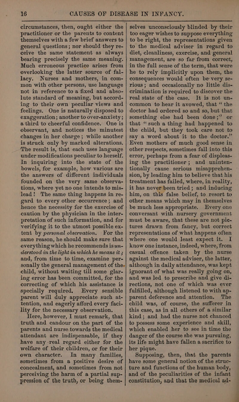 circumstances, then, ought either the practitioner or the parents to content themselves with a few brief answers to general questions; nor should they re- ceive the same statement as always bearing precisely the same meaning. Much erroneous practice arises from overlooking the latter source of fal- lacy. Nurses and mothers, in com- mon with other persons, use language not in reference to a fixed and abso- lute standard of meaning, but accord- ing to their own peculiar views and feelings. One is naturally disposed to exaggeration; another to over-anxiety ; a third to cheerful confidence. One is observant, and notices the minutest changes in her charge; while another is struck only by marked alterations. The result is, that each uses language under modifications peculiar to herself. In inquiring into the state of the bowels, for example, how various are the answers of different individuals founded on the very same observa- tions, where yet no one intends to mis- lead! The same thing happens in re- gard to every other occurrence; and hence the necessity for the exercise of caution by the physician in the inter- pretation of such information, and for verifying it to the utmost possible ex- tent by personal observation. For the same reason, he should make sure that everything which he recommends is un- derstood in the light in which he means tt ; and, from time to time, examine per- sonally the general management of ther child, without waiting till some glar- ing error has been committed, for the correcting of which his assistance is specially required. very sensible parent will duly appreciate such at- tention, and eagerly afford every faci- lity for the necessary observation. Here, however, I must remark, that truth and candour on the part of the parents and nurse towards the medical attendant are indispensable, if they have any-real regard either for the welfare of their children, or for their own character. In many families, sometimes from a positive desire of concealment, and sometimes from not perceiving the harm of a partial sup- pression of the truth, or being them- selves unconsciously blinded by their too eager wishes to suppose everything to be right, the representations given to the medical adviser in regard to diet, cleanliness, exercise, and general management, are so far from correct, in the full sense of the term, that were he to rely implicitly upon them, the consequences would often be: very se- rious ; and occasionally no little dis- crimination is required to discover the real state of the case. It is not un- common to hear it avowed, that “ the doctor had ordered so and so, but that something else had been done;” or that “such a thing had happened to the child, but they took care not to say a word about it to the doctor.” Even mothers of much good sense in other respects, sometimes fall into this error, perhaps from a fear of displeas- ing the practitioner; and uninten- tionally cause serious misapprehen- sion, by leading him to believe that his treatment has failed, where, in reality, it has never been tried; and inducing him, on this false belief, to resort to other means which may in themselves be much less appropriate. very one conversant with nursery government must be aware, that these are not pic- tures drawn from fancy, but correct representations of what happens often where one would least expect it. I know one instance, indeed, where, from casual offence taken by the nurse against the medical adviser, the latter, although in daily attendance, was kept ignorant of what was really going on, and was led to prescribe and give di- rections, not one of which was ever fulfilled, although listened to with ap- parent deference and attention. The child was, of course, the sufferer in this case, as in all others of a similar kind; and had the nurse not chanced to possess some experience and skill, which enabled her to see in time the danger of the course she was pursuing, its life might have fallen a sacrifice to her pique. Supposing, then, that the parents have some general notion of the struc- ture and functions of the human body, and of the peculiarities of the infant constitution, and that the medical ad-