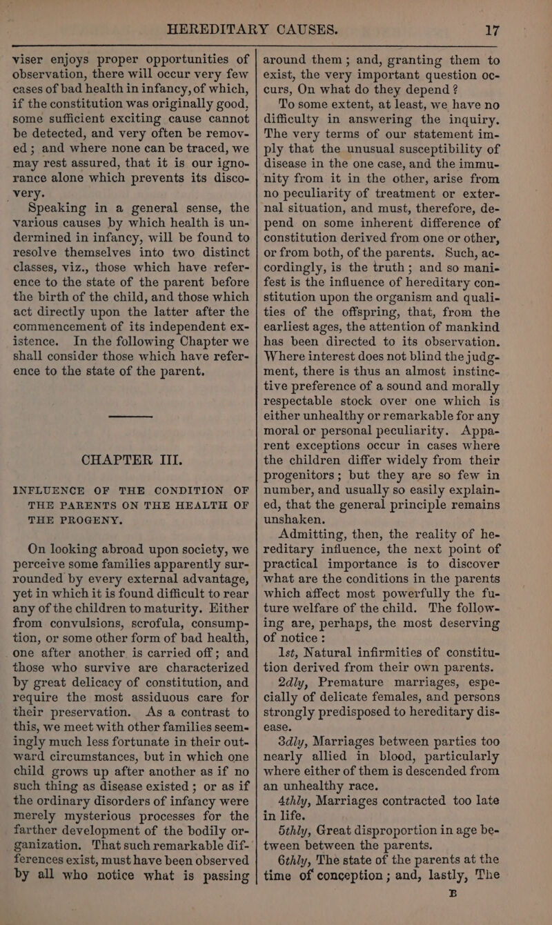 viser enjoys proper opportunities of observation, there will occur very few cases of bad health in infancy, of which, if the constitution was originally good, some sufficient exciting cause cannot be detected, and very often be remov- ed; and where none can be traced, we may rest assured, that it is our igno- rance alone which prevents its disco- very. Speaking in a general sense, the various causes by which health is un- dermined in infancy, will be found to resolve themselves into two distinct classes, viz., those which have refer- ence to the state of the parent before the birth of the child, and those which act directly upon the latter after the commencement of its independent ex- istence. In the following Chapter we shall consider those which have refer- ence to the state of the parent. CHAPTER III. INFLUENCE OF THE CONDITION OF THE PARENTS ON THE HEALTH OF THE PROGENY. On looking abroad upon society, we perceive some families apparently sur- rounded by every external advantage, yet in which it is found difficult to rear any of the children to maturity. Hither from convulsions, scrofula, consump- tion, or some other form of bad health, one after another is carried off; and those who survive are characterized by great delicacy of constitution, and require the most assiduous care for their preservation. As a contrast to this, we meet with other families seem- ingly much less fortunate in their out- ward circumstances, but in which one child grows up after another as if no such thing as disease existed ; or as if the ordinary disorders of infancy were merely mysterious processes for the farther development of the bodily or- ferences exist, must have been observed by all who notice what is passing around them ; and, granting them to exist, the very important question oc- curs, On what do they depend ? Tio some extent, at least, we have no difficulty in answering the inquiry. The very terms of our statement im- ply that the unusual susceptibility of disease in the one case, and the immu- nity from it in the other, arise from no peculiarity of treatment or exter- nal situation, and must, therefore, de- pend on some inherent difference of constitution derived from one or other, or from both, of the parents. Such, ac- cordingly, is the truth; and so mani- fest is the influence of hereditary con- stitution upon the organism and quali- ties of the offspring, that, from the earliest ages, the attention of mankind has been directed to its observation. Where interest does not blind the judg- ment, there is thus an almost instinc- tive preference of a sound and morally respectable stock over one which is either unhealthy or remarkable for any moral or personal peculiarity. Appa- rent exceptions occur in cases where the children differ widely from their progenitors; but they are so few in number, and usually so easily explain- ed, that the general principle remains unshaken. Admitting, then, the reality of he- reditary influence, the next point of practical importance is to discover what are the conditions in the parents which affect most powerfully the fu- ture welfare of the child. The follow- ing are, perhaps, the most deserving of notice : 1st, Natural infirmities of constitu- tion derived from their own parents. 2dly, Premature marriages, espe- cially of delicate females, and persons strongly predisposed to hereditary dis- ease. 3diy, Marriages between parties too nearly allied in blood, particularly where either of them is descended from an unhealthy race. 4thly, Marriages contracted too late in life. 5thly, Great disproportion in age be- tween between the parents. 6thly, The state of the parents at the time of conception ; and, lastly, The B