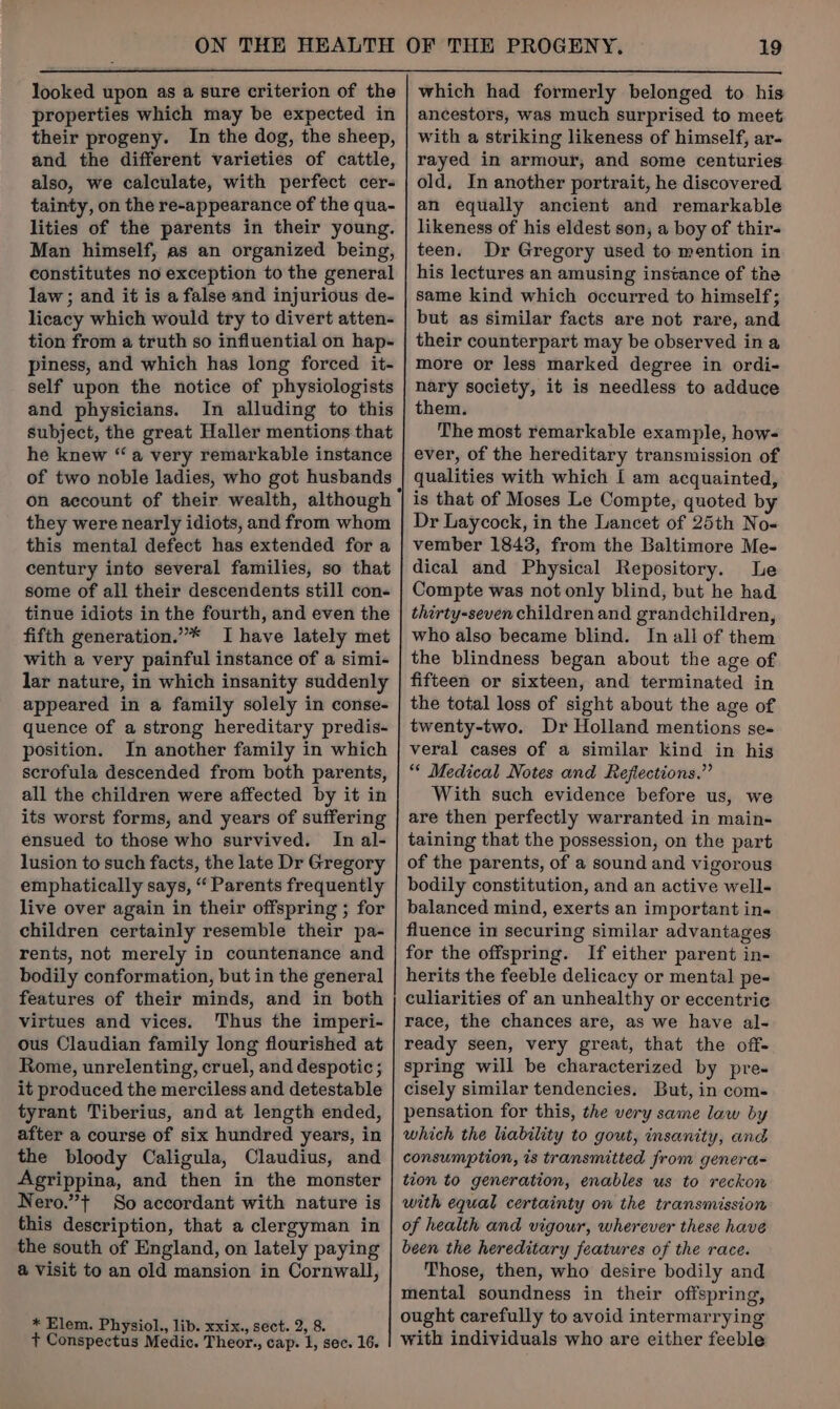 looked upon as a sure criterion of the properties which may be expected in their progeny. In the dog, the sheep, and the different varieties of cattle, also, we calculate, with perfect cer- tainty, on the re-appearance of the qua- lities of the parents in their young. Man himself, as an organized being, constitutes no exception to the general law ; and it is a false and injurious de- licacy which would try to divert atten- tion from a truth so influential on hap- piness, and which has long forced it- self upon the notice of physiologists and physicians. In alluding to this subject, the great Haller mentions that he knew “a very remarkable instance of two noble ladies, who got husbands on account of their wealth, although they were nearly idiots, and from whom this mental defect has extended for a century into several families, so that some of all their descendents still con- tinue idiots in the fourth, and even the fifth generation.”* I have lately met with a very painful instance of a simi- lar nature, in which insanity suddenly appeared in a family solely in conse- quence of a strong hereditary predis- position. In another family in which scrofula descended from both parents, all the children were affected by it in its worst forms, and years of suffering ensued to those who survived. In al- lusion to such facts, the late Dr Gregory emphatically says, “ Parents frequently live over again in their offspring ; for children certainly resemble their pa- rents, not merely in countenance and bodily conformation, but in the general features of their minds, and in both virtues and vices. Thus the imperi- ous Claudian family long flourished at Rome, unrelenting, cruel, and despotic ; it produced the merciless and detestable tyrant Tiberius, and at length ended, after a course of six hundred years, in the bloody Caligula, Claudius, and Agrippina, and then in the monster Nero.”+ So accordant with nature is this description, that a clergyman in the south of England, on lately paying a Visit to an old mansion in Cornwall, * Elem. Physiol., lib. xxix., sect. 2, 8. t Conspectus Medic. Theor., cap. l, sec. 16. which had formerly belonged to his ancestors, was much surprised to meet with a striking likeness of himself, ar- rayed in armour, and some centuries old, In another portrait, he discovered an equally ancient and remarkable likeness of his eldest son, a boy of thir- teen. Dr Gregory used to mention in his lectures an amusing instance of the same kind which occurred to himself; but as similar facts are not rare, and their counterpart may be observed ina more or less marked degree in ordi- nary society, it is needless to adduce them. The most remarkable example, how- ever, of the hereditary transmission of qualities with which I am acquainted, Dr Laycock, in the Lancet of 25th No- vember 1843, from the Baltimore Me- dical and Physical Repository. Le Compte was not only blind, but he had thirty-seven children and grandchildren, who also became blind. In all of them the blindness began about the age of fifteen or sixteen, and terminated in the total loss of sight about the age of twenty-two. Dr Holland mentions se- veral cases of a similar kind in his ** Medical Notes and Reflections.” With such evidence before us, we are then perfectly warranted in main- taining that the possession, on the part of the parents, of a sound and vigorous bodily constitution, and an active well- balanced mind, exerts an important in« fluence in securing similar advantages for the offspring. If either parent in- herits the feeble delicacy or mental pe- culiarities of an unhealthy or eccentric race, the chances are, as we have al- ready seen, very great, that the off- spring will be characterized by pre- cisely similar tendencies. But, in com- pensation for this, the very same law by which the liability to gout, insanity, and consumption, is transmitted from genera- tion to generation, enables us to reckon with equal certainty on the transmission of health and vigour, wherever these have been the hereditary features of the race. Those, then, who desire bodily and mental soundness in their offspring, ought carefully to avoid intermarrying with individuals who are either feeble