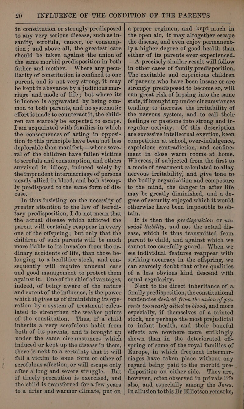 in constitution or strongly predisposed to any very serious disease, such as in- sanity, scrofula, cancer, or consump- tion; and above all, the greatest care should be taken against the union of the same morbid predisposition in both father and mother. Where any pecu- liarity of constitution is confined to one parent, and is not very strong, it may be kept in abeyance by a judicious mar- riage and mode of life; but where its influence is aggravated by being com- mon to both parents, and no systematic effort is made to counteract it, the child- ren can scarcely be expected to escape. Tam acquainted with families in which the consequences of acting in opposi- tion to this principle have been not less deplorable than manifest,—where seve- ral of the children have fallen victims to scrofula and consumption, and others survived in idiocy, induced solely by the imprudent intermarriage of persons nearly allied in blood, and both strong- ly predisposed to the same form of dis- ease. In thus insisting on the necessity of greater attention to the law of heredi- tary predisposition, I do not mean that the actual disease which afflicted the parent will certainly reappear in every one of the offspring; but only that the children of such parents will be much more liable to its invasion from the or- dinary accidents of life, than those be- longing to a healthier stock, and con- sequently will require unusual care and good management to protect them against it. One of the chief advantages, indeed, of being aware of the nature and extent of the influence, is the power which it gives us of diminishing its ope- ration by a system of treatment calcu- lated to strengthen the weaker points of the constitution. Thus, if a child inherits a very scrofulous habit from both of its parents, and is brought up under the same circumstances which induced or kept up the disease in them, there is next to a certainty that it will fall a victim to some form or other of scrofulous affection, or will escape only after a long and severe struggle. But if timely precaution is exercised, and the child is transferred for a few years to a drier and warmer climate, put on a proper regimen, and kept much in the open air, it may altogether escape the disease, and even enjoy permanent- ly a higher degree of good health than either of its parents ever experienced. . A precisely similar result will follow in other cases of family predisposition. The excitable and capricious children of parents who have been insane or are strongly predisposed to become so, will run great risk of lapsing into the same state, if brought up under circumstances tending to increase the irritability of the nervous system, and to call their feelings or passions into strong and ir- regular activity. Of this description are excessive intellectual exertion, keen competition at school, over-indulgence, capricious contradiction, and confine- ment in close warm rooms at home. Whereas, if subjected from the first to a mode of treatment calculated to allay nervous irritability, and give tone to the bodily organization and composure to the mind, the danger in after life may be greatly diminished, and a de- gree of security enjoyed which it would otherwise have been impossible to ob- tain. It is then the predisposition or un- usual liability, and not the actual dis- ease, which is thus transmitted from parent to child, and against which we cannot too carefully guard. When we see individual features reappear with striking accuracy in the offspring, we can scarcely doubt that other qualities of a less obvious kind descend with equal regularity. Next to the direct inheritance of a family predisposition, the constitutional tendencies derived from the union of pa- rents too nearly allied in blood, and more especially, if themselves of a tainted stock, ‘are perhaps the most prejudicial to infant health, and their baneful effects are nowhere more strikingly shewn than in the deteriorated off- spring of some of the royal families of Kurope, in which frequent intermar- riages have taken place without any disposition on either side. They are, however, often observed in private life also, and especially among the Jews. In allusion tothis Dr Elliotson remarks,