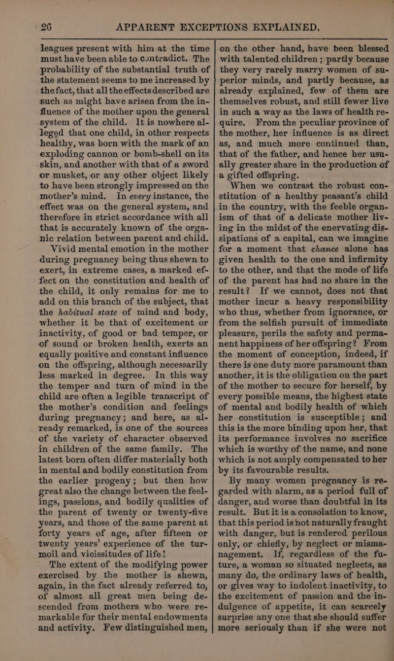 leagues present with him at the time must have been able to contradict. The probability of the substantial truth of the statement seems to me increased by the fact, that all the effects described are such as might have arisen from the in- fluence of the mother upon the general system of the child. It is nowhere al- leged that one child, in other respects healthy, was born with the mark of an exploding cannon or bomb-shell on its skin, and another with that of a sword or musket, or any other object likely to have been strongly impressed on the mother’s mind. In every instance, the effect was on the general system, and therefore in strict accordance with all that is accurately known of the orga- nic relation between parent and child. Vivid mental emotion in the mother during pregnancy being thus shewn to exert, in extreme cases, a marked ef- fect on the constitution and health of the child, it only remains for me to add on this branch of the subject, that the habitual state of mind and body, whether it be that of excitement or inactivity, of good or bad temper, or of sound or broken health, exerts an equally positive and constant influence on the offspring, although necessarily less marked in degree. In this way the temper and turn of mind in the child are often a legible transcript of the mother’s condition and feelings during pregnancy; and here, as al- ready remarked, is one of the sources of the variety of character observed in children of the same family. The latest born often differ materially both in mental and bodily constitution from the earlier progeny; but then how great also the change between the feel- ings, passions, and bodily qualities of the parent of twenty or twenty-five years, and those of the same parent at forty years of age, after fifteen or twenty years’ experience of the tur- moil and vicissitudes of life! The extent of the modifying power exercised by the mother is shewn, again, in the fact already referred to, of almost all great men being de- scended from mothers who were re- markable for their mental endowments and activity. Few distinguished men, on the other hand, have been blessed with talented children ; partly because they very rarely marry women of su- perior minds, and partly because, as already explained, few of them are themselves robust, and still fewer live in such a way as the laws of health re- quire. From the peculiar province of the mother, her influence is as direct as, and much more continued than, that of the father, and hence her usu- ally greater share in the production of a gifted offspring. When we contrast the robust con- stitution of a healthy peasant’s child in the country, with the feeble organ- ism of that of a delicate mother liv- ing in the midst of the enervating dis- sipations of a capital, can we imagine for a moment that chance alone has . given health to the one and infirmity to the other, and that the mode of life of the parent has had no share in the result? If we cannot, does not that mother incur a heavy responsibility who thus, whether from ignorance, or from the selfish pursuit of immediate pleasure, perils the safety and perma- nent happiness of her offspring? From the moment of conception, indeed, if there is one duty more paramount than another, it is the obligation on the part of the mother to secure for herself, by every possible means, the highest state of mental and bodily health of which her constitution is susceptible; and this is the more binding upon her, that its performance involves no sacrifice which is worthy of the name, and none which is not amply compensated to her by its favourable results. By many women pregnancy is re- garded with alarm, as a period full of danger, and worse than doubtful in its result. But it is a consolation to know, that this period is not naturally fraught with danger, but is rendered perilous only, or chiefly, by neglect or misma- nagement. If, regardless of the fu- ture, a woman so situated neglects, as many do, the ordinary laws of health, or gives way to indolent inactivity, to the excitement of passion and the in- dulgence of appetite, it can scarcely surprise any one that she should suffer more seriously than if she were not
