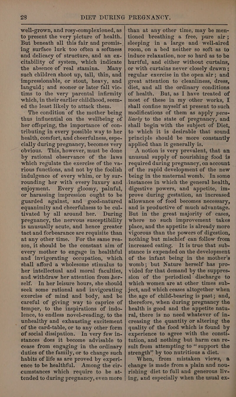 well-grown, and rosy-complexioned, as to present the very picture of health. ing surface lurk too often a softness and delicacy of structure, and an ex- citability of system, which indicate the absence of real stamina. Many such children shoot up, tall, thin, and impressionable, or stout, heavy, and languid; and sooner or later fall vic- tims to the very parental infirmity which, in their earlier childhood, seem- ed the least likely to attack them. The condition of the mother being thus influential on the wellbeing of her offspring, the importance of con- tributing in every possible way to her health, comfort, and cheerfulness, espe- cially during pregnancy, becomes very obvious. This, however, must be done by rational observance of the laws which regulate the exercise of the va- rious functions, and not by the foolish indulgence of every whim, or by sur- rounding her with every luxury and enjoyment. Every gloomy, painful, or harassing impression ought to be guarded against, and good-natured equanimity and cheerfulness to be cul- tivated by all around her. During pregnancy, the nervous susceptibility is unusually acute, and hence greater tact and forbearance are requisite than at any other time. For the same rea- son, it should be the constant aim of every mother to engage in healthful and invigorating occupation, which shall afford a wholesome stimulus to her intellectual and moral faculties, and withdraw her attention from jer- self. In her leisure hours, she should seek some rational and invigorating exercise of mind and body, and be careful of giving way to caprice of temper, to the inspirations of indo- lence, to endless novel-reading, to the _ unhealthy and exhausting excitement of the card-table, or to any other form of social dissipation. In very few in- stances does it become advisable to cease from engaging in the ordinary duties of the family, or to change such habits of life as are proved by experi- ence to be healthful. Among the cir- cumstances which require to be at- tended to during pregnancy, even mote than at any other time, may be men- tioned breathing a free, pure air ; sleeping in a large and well-aired room, on a bed neither so soft as to induce relaxation, nor so hard as to be hurtful, and either without curtains, regular exercise in the open. air; and great attention to cleanliness, dress, diet, and all the ordinary conditions of health. But, as I have treated of most of these in my other works, I shall confine myself at present to such modifications of them as apply pecu- liarly to the state of pregnancy, and shall begin with the subject of Diet, to which it is desirable that sound principle should be more constantly applied than it generally is. A notion is very prevalent, that an . unusual supply of nourishing food is required during pregnancy, on account of the rapid development of the new being in the maternal womb. In some digestive powers, and appetite, im- prove during gestation, an increased allowance of food becomes necessary, and is productive of much advantage. But in the great majority of cases, where no such improvement takes place, and the appetite is already more vigorous than the powers of digestion, nothing but mischief can follow from increased eating. It is true that sub- stance is expended on the development of the infant being in the mother’s womb; but Nature herself has pro- vided for that demand by the suppres- sion of the periodical discharge to which women are at other times sub- the age of child-bearing is past; and, therefore, when during pregnancy the health is good and the appetite natu- ral, there is no need whatever of in- creasing the quantity or altering the quality of the food which is found by experience to agree with the consti- tution, and nothing but harm can re- sult from attempting to “support the strength” by too nutritious a diet. When, from mistaken views, @ change is made from a plain and nou- rishing diet to full and generous liv- ing, and especially when the usual ex-