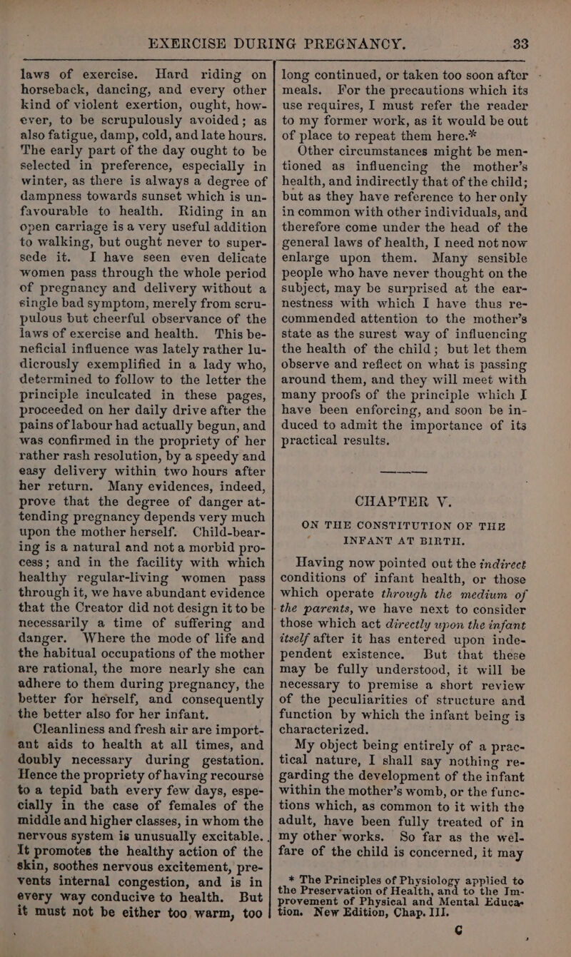 laws of exercise. Hard riding on horseback, dancing, and every other kind of violent exertion, ought, how- ever, to be scrupulously avoided; as also fatigue, damp, cold, and late hours. The early part of the day ought to be selected in preference, especially in winter, as there is always a degree of dampness towards sunset which is un- favourable to health. Riding in an open carriage is a very useful addition to walking, but ought never to super- sede it. I have seen even delicate women pass through the whole period of pregnancy and delivery without a single bad symptom, merely from scru- pulous but cheerful observance of the laws of exercise and health. This be- neficial influence was lately rather lu- dicrously exemplified in a lady who, determined to follow to the letter the principle inculcated in these pages, proceeded on her daily drive after the pains of labour had actually begun, and was confirmed in the propriety of her rather rash resolution, by a speedy and easy delivery within two hours after her return. Many evidences, indeed, prove that the degree of danger at- tending pregnancy depends very much upon the mother herself. Child-bear- ing is a natural and not a morbid pro- cess; and in the facility with which healthy regular-living women pass through it, we have abundant evidence that the Creator did not design it to be necessarily a time of suffering and danger. Where the mode of life and the habitual occupations of the mother are rational, the more nearly she can adhere to them during pregnancy, the better for herself, and consequently the better also for her infant. Cleanliness and fresh air are import- ant aids to health at all times, and doubly necessary during gestation. Hence the propriety of having recourse to a tepid bath every few days, espe- cially in the case of females of the middle and higher classes, in whom the It promotes the healthy action of the _ skin, soothes nervous excitement, pre- vents internal congestion, and is in every way conducive to health. But it must not be either too warm, too 33 meals. Tor the precautions which its use requires, I must refer the reader to my former work, as it would be out of place to repeat them here.* Other circumstances might be men- tioned as influencing the mother’s health, and indirectly that of the child; but as they have reference to her only in common with other individuals, and therefore come under the head of the general laws of health, I need not now enlarge upon them. Many sensible people who have never thought on the subject, may be surprised at the ear- nestness with which I have thus re- commended attention to the mother’s state as the surest way of influencing the health of the child; but let them observe and reflect on what is passing around them, and they will meet with many proofs of the principle which I have been enforcing, and soon be in- duced to admit the importance of its practical results. — CHAPTER V. ON THE CONSTITUTION OF THE INFANT AT BIRTH. Having now pointed out the indirect conditions of infant health, or those which operate through the medium of those which act directly upon the infant itself after it has entered upon inde- pendent existence. But that these may be fully understood, it will be necessary to premise a short review of the peculiarities of structure and function by which the infant being is characterized. My object being entirely of a prac- tical nature, I shall say nothing re- garding the development of the infant within the mother’s womb, or the func- tions which, as common to it with the adult, have been fully treated of in my other works. So far as the wel- fare of the child is concerned, it may * The Principles of Physiology applied to the Preservation of Health, and to the Im- provement of Physical and Mental Educa tion. New Edition, Chap. III. G