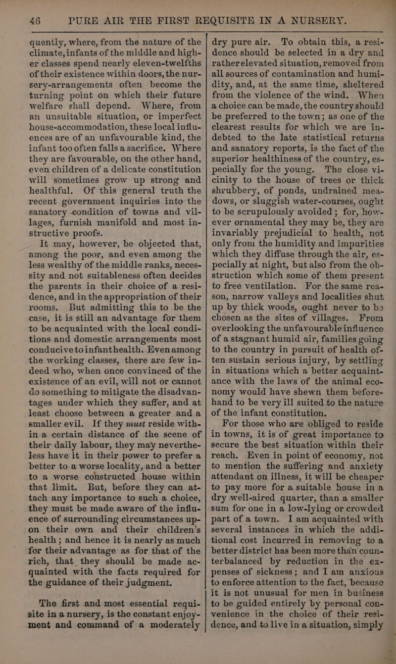 quently, where, from the nature of the climate, infants of the middle and high- er classes spend nearly eleven-twelfths of their existence within doors, the nur- sery-arrangements often become the turning point on which their future welfare shall depend. Where, from an unsuitable situation, or imperfect house-accommodation, these local influ- ences are of an unfavourable kind, the infant too often falls a sacrifice. Where they are favourable, on the other hand, even children of a delicate constitution will sometimes grow up strong and healthful. Of this general truth the recent government inquiries into the sanatory -condition of towns and vil- lages, furnish manifold and most in- structive proofs. It may, however, be objected that, among the poor, and even among the less wealthy of the middle ranks, neces- sity and not suitableness often decides the parents in their choice of a resi- dence, and in the appropriation of their rooms. But admitting this to be the case, it is still an advantage for them to be acquainted with the local condi- tions and domestic arrangements most conducive to infanthealth. Hvenamong the working classes, there are few in- deed who, when once convinced of the existence of an evil, will not or cannot do something to mitigate the disadvan- tages under which they suffer, and at least choose between a greater anda smaller evil. If they must reside with- in a certain distance of the scene of their daily labour, they may neverthe- less have it in their power to prefer a better to a worse locality, and a better to a worse constructed house within that limit. But, before they can at- tach any importance to such a choice, they must be made aware of the influ- ence of surrounding circumstances up- on their own and their children’s health ; and hence it is nearly as much for their advantage as for that of the rich, that they should be made ac- quainted with the facts required for the guidance of their judgment. The first and most essential requi- site in a nursery, is the constant enjoy- ment and command of a moderately dry pure air. To obtain this, a resi- dence should be selected in a dry and rather elevated situation, removed from all sources of contamination and humi- dity, and, at the same time, sheltered from the violence of the wind. When a choice can be made, the country should be preferred to the town; as one of the clearest results for which we are in- debted to the late statistical returns and sanatory reports, is the fact of the superior healthiness of the country, es- pecially for the young. The close vi- shrubbery, of ponds, undrained mea- dows, or sluggish water-courses, ought to be scrupulously avoided; for, how- ever ornamental they may be, they are invariably prejudicial to health, not only from the humidity and impurities which they diffuse through the air, es- pecially at night, but also from the ob- struction which some of them present to free ventilation. For the same rea- son, narrow valleys and localities shut up by thick woods, ought never to be chosen as the sites of villages. From overlooking the unfavourable influence of a stagnant humid air, families going to the country in pursuit of health of- ten sustain serious injury, by settling in situations which a better acquaint- ance with the laws of the animal eco- nomy would have shewn them before- hand to be very ill suited to the nature of the infant constitution. For those who are obliged to reside in towns, it is of great importance to secure the best situation within their reach, Even in point of economy, not to mention the suffering and anxiety attendant on illness, it will be cheaper to pay more for a suitable house in a dry well-aired quarter, than a smaller sum for one in a low-lying or crowded part of a town. I am acquainted with several instances in which the addi- tional cost incurred in removing toa better district has been more than coun- terbalanced by reduction in the ex- penses of sickness; and I am anxious to enforce attention to the fact, because it is not unusual for men in business to be guided entirely by personal con- venience in the choice of their resi- dence, and to live in a situation, simply