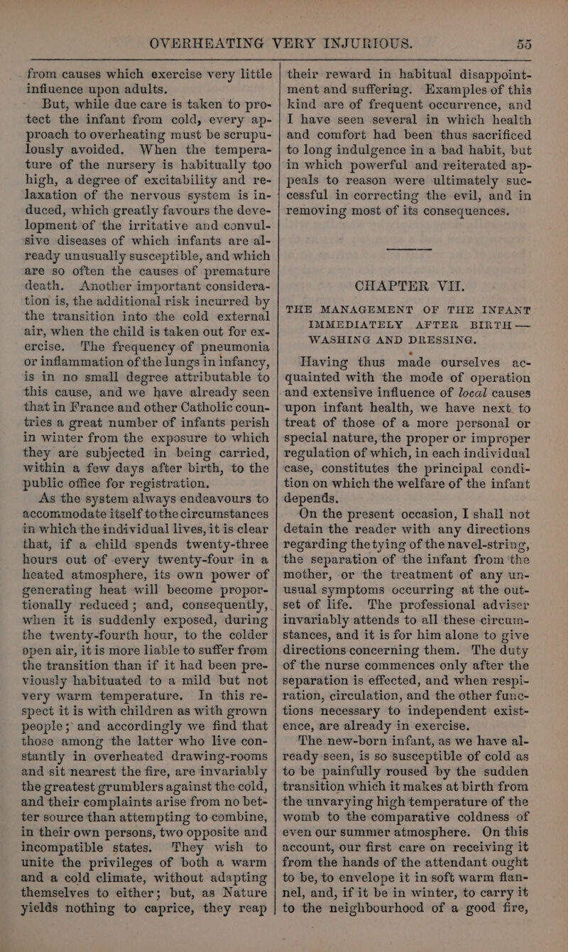 from causes which exercise very little infiuence upon adults. But, while due care is taken to pro- tect the infant from cold, every ap- proach to overheating must be scrupu- lously avoided. When the tempera- ture of the nursery is habitually too high, a degree of excitability and re- duced, which greatly favours the deve- lopment of the irritative and convul- Sive diseases of which infants are al- ready unusually susceptible, and which are so often the causes of premature death. Another important considera- tion is, the additional risk incurred by the transition into the cold external air, when the child is taken out for ex- ercise. The frequency of pneumonia or inflammation of the lungs in infancy, is in no small degree attributable to this cause, and we have already seen that in France and other Catholic coun- tries a great number of infants perish in winter from the exposure to which they are subjected in being carried, within a few days after birth, to the public office for registration. As the system always endeavours to accommodate itself tothe circumstances in which the individual lives, it is clear that, if a child spends twenty-three hours out of every twenty-four in a heated atmosphere, its own power of generating heat will become propor- tionally reduced; and, consequently, when it is suddenly exposed, during the twenty-fourth hour, to the colder open air, itis more liable to suffer from the transition than if it had been pre- viously habituated to a mild but not very warm temperature. In this re- spect it is with children as with grown people; and accordingly we find that those among the latter who live con- stantly in overheated drawing-rooms and sit nearest the fire, are invariably the greatest grumblers against the cold, and their complaints arise from no bet- ter source than attempting to combine, in their own persons, two opposite and incompatible states. They wish to unite the privileges of both a warm and a cold climate, without adapting themselves to either; but, as Nature yields nothing to caprice, they reap 55 their reward in habitual disappoint- ment and suffering. Examples of this kind are of frequent occurrence, and I have seen several in which health and comfort had been thus sacrificed to long indulgence in a bad habit, but in which powerful and reiterated ap- peals to reason were ultimately suc- cessful in correcting the evil, and in removing most of its consequences. CHAPTER VII. THE MANAGEMENT OF THE INFANT IMMEDIATELY AFTER BIRTH — WASHING AND DRESSING. Having thus made ourselves ac- quainted with the mode of operation and extensive influence of local causes upon infant health, we have next. to treat of those of a more personal or special nature, the proper or improper regulation of which, in each individual case, constitutes the principal condi- tion on which the welfare of the infant depends. On the present occasion, I shall not detain the reader with any directions regarding the tying of the navel-string, the separation of the infant from ‘the mother, or the treatment of any un- usual symptoms occurring at the out- set of life. The professional adviser invariably attends to all these circum- stances, and it is for him alone to give directions concerning them. The duty of the nurse commences only after the separation is effected, and when respi- ration, circulation, and the other func- tions necessary to independent exist- ence, are already in exercise. The new-born infant, as we have al- ready seen, is so susceptible of cold as to be painfully roused by the sudden transition which it makes at birth from the unvarying high temperature of the womb to the comparative coldness of even our summer atmosphere. On this account, our first care on receiving it from the hands of the attendant ought to be, to envelope it in soft warm flan- nel, and, if it be in winter, to carry it to the neighbourhood of a good fire,