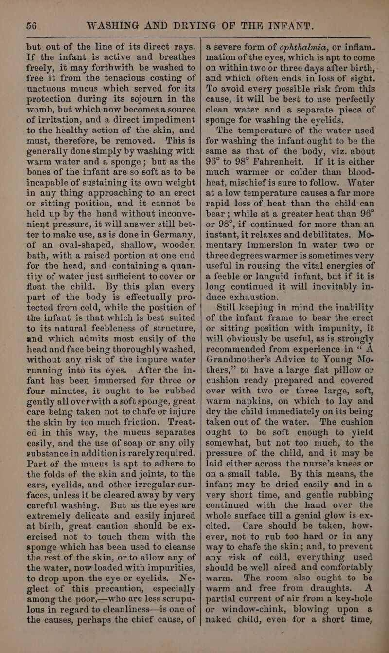 but out of the line of its direct rays. If the infant is active and breathes freely, it may forthwith be washed to free it from the tenacious coating of unctuous mucus which served for its protection during its sojourn in the womb, but which now becomes a source of irritation, and a direct impediment to the healthy action of the skin, and must, therefore, be removed. ‘This is generally done simply by washing with warm water and a sponge; but as the bones of the infant are so soft as to be incapable of sustaining its own weight in any thing approaching to an erect or sitting position, and it cannot be held up by the hand without inconve- nient pressure, it will answer still bet- ter to make use, as is done in Germany, of an oval-shaped, shallow, wooden bath, with a raised portion at one end for the head, and containing a quan- tity of water just sufficient to cover or float the child. By this plan every part of the body is effectually pro- tected from cold, while the position of the infant is that. which is best suited to its natural feebleness of structure, and which admits most easily of the head and face being thoroughly washed, without any risk of the impure water running into its eyes. After the in- fant has been immersed for three or four minutes, it ought to be rubbed gently all over with a soft sponge, great care being taken not to chafe or injure the skin by too much friction. Treat- ed in this way, the mucus separates easily, and the use of soap or any oily substance in addition is rarely required. Part of the mucus is apt to adhere to the folds of the skin and joints, to the ears, eyelids, and other irregular sur- faces, unless it be cleared away by very careful washing. But as the eyes are extremely delicate and easily injured at birth, great caution should be ex- ercised not to touch them with the sponge which has been used to cleanse the rest of the skin, or to allow any of the water, now loaded with impurities, to drop upon the eye or eyelids. Ne- glect of this precaution, especially among the poor,—who are less scrupu- lous in regard to cleanliness—is one of the causes, perhaps the chief cause, of a severe form of ophthalmia, or inflam. mation of the eyes, which is apt to come on within two or three days after birth, - and which often ends in loss of sight. To avoid every possible risk from this cause, it will be best to use perfectly clean water and a separate piece of sponge for washing the eyelids. The temperature of the water used for washing the infant ought to be the same as that of the body, viz. about 96° to 98° Fahrenheit. If it is either much warmer or colder than blood- heat, mischief is sure to follow. Water at alow temperature causes a far more rapid loss of heat than the child can bear ; while at a greater heat than 96° or 98°, if continued for more than an instant, it relaxes and debilitates. Mo- mentary immersion in water two or three degrees warmer is sometimes very useful in rousing the vital energies of a feeble or languid infant, but if it is long continued it will inevitably in- duce exhaustion. Still keeping in mind the inability of the infant frame to bear the erect or sitting position with impunity, it will obviously be useful, as is strongly recommended from experience in “ A Grandmother’s Advice to Young Mo- thers,” to have a large flat pillow or cushion ready prepared and covered over with two or three large, soft, warm napkins, on which to lay and dry the child immediately on its being taken out of the water. The cushion ought to be soft enough to yield somewhat, but not too much, to the pressure of the child, and it may be laid either across the nurse’s knees or onasmall table. By this means, the infant may be dried easily and ina very short time, and gentle rubbing continued with the hand over the whole surface till a genial glow is ex- cited. Care should be taken, how- ever, not to rub too hard or in any way to chafe the skin; and, to prevent any risk of cold, everything used should be well aired and comfortably warm. The room also ought to be warm and free from draughts. A partial current of air from a key-hole or window-chink, blowing upon a naked child, even for a short time,
