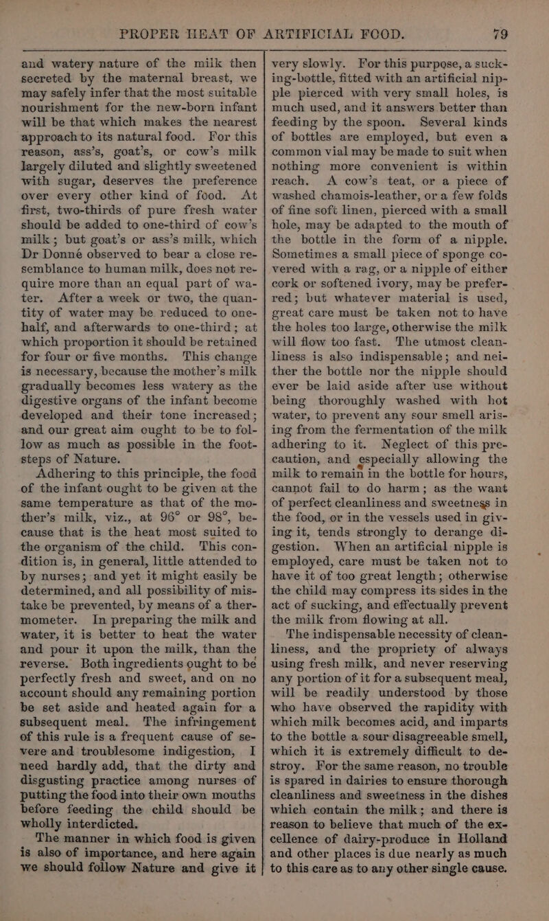 secreted by the maternal breast, we may safely infer that the most suitable nourishment for the new-born infant will be that which makes the nearest approach to its natural food. For this reason, ass’s, goat’s, or cow’s milk largely diluted and slightly sweetened with sugar, deserves the preference over every other kind of food. At first, two-thirds of pure fresh water should be added to one-third of cow’s milk; but goat’s or ass’s milk, which Dr Donné observed to bear a close re- quire more than an equal part of wa- ter. After a week or two, the quan- tity of water may be reduced to one- half, and afterwards to one-third; at which proportion it should be retained for four or five months. This change is necessary, because the mother’s milk gradually becomes less watery as the digestive organs of the infant become developed and their tone increased ; and our great aim ought to be to fol- low as much as possible in the foot- steps of Nature. Adhering to this principle, the food of the infant ought to be given at the same temperature as that of the mo- ther’s milk, viz., at 96° or 98°, be- cause that is the heat most suited to the organism of the child. This con- dition is, in general, little attended to by nurses; and yet it might easily be determined, and all possibility of mis- take be prevented, by means of a ther- mometer. In preparing the milk and water, it is better to heat the water and pour it upon the milk, than the reverse. Both ingredients ought to be perfectly fresh and sweet, and on no account should any remaining portion be set aside and heated again for a subsequent meal. The infringement of this rule is a frequent cause of se- vere and troublesome indigestion, I need hardly add, that the dirty and disgusting practice among nurses of putting the food into their own mouths before feeding the child should be wholly interdicted. The manner in which food is given is also of importance, and here again ing-bottle, fitted with an artificial nip- ple pierced with very small holes, is much used, and it answers.better than feeding by the spoon. Several kinds of bottles are employed, but even a common vial may be made to suit when nothing more convenient is within reach, A cow’s teat, or a piece of washed chamois-leather, ora few folds of fine soft linen, pierced with a small hole, may be adapted to the mouth of the bottle in the form of a nipple. Sometimes a small piece of sponge co- vered with a rag, or a nipple of either cork or softened ivory, may be prefer- red; but whatever material is used, great care must be taken not to have the holes too large, otherwise the milk will flow too fast. The utmost clean- liness is also indispensable; and nei- ther the bottle nor the nipple should ever be laid aside after use without being thoroughly washed with hot water, to prevent any sour smell aris- ing from the fermentation of the milk adhering to it. Neglect of this pre- caution, and especially allowing the milk to remain in the bottle for hours, cannot fail to do harm; as the want of perfect cleanliness and sweetnegs in the food, or in the vessels used in giv- ing it, tends strongly to derange di- gestion. When an artificial nipple is employed, care must be taken not to have it of too great length; otherwise the child may compress its sides in the act of sucking, and effectually prevent the milk from flowing at all. The indispensable necessity of clean- liness, and the propriety of always using fresh milk, and never reserving any portion of it for a subsequent meal, will be readily understood by those who have observed the rapidity with which milk becomes acid, and imparts to the bottle a sour disagreeable smell, which it is extremely difficult to de- stroy. For the same reason, no trouble is spared in dairies to ensure thorough cleanliness and sweetness in the dishes cellence of dairy-produce in Holland to this care as to any other single cause.