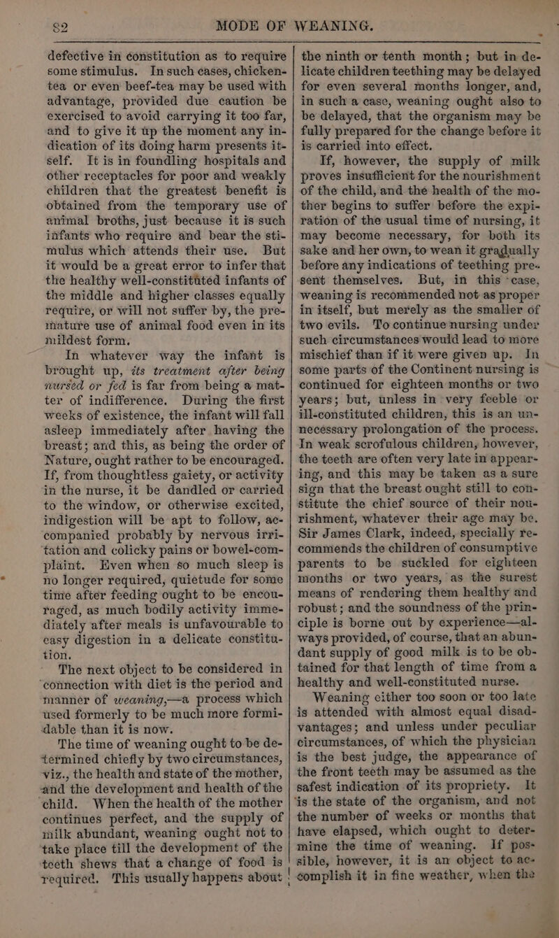 ren) defective in constitution as to require some stimulus. Insuch eases, chicken- tea or even beef-tea may be used with advantage, provided due caution be exercised to avoid carrying it too far, and to give it tp the moment any in- dication of its doing harm presents it- self. It is in foundling hospitals and other receptacles for poor and weakly children that the greatest benefit is obtained from the temporary use of animal broths, just because it is such infants who require and bear the sti- mulus which attends their use. But it would be a great error to infer that the healthy well-constitited infants of the middle and higher classes equally require, or will not suffer by, the pre- mature use of animal food even in its mildest form. In whatever way the infant is brought up, zs treatment after being nursed or fed is far from being a mat- ter of indifference. During the first weeks of existence, the infant will fall asleep immediately after having the breast; and this, as being the order of Nature, ought rather to be encouraged. If, from thoughtless gaiety, or activity in the nurse, it be dandled or carried to the window, or otherwise excited, indigestion will be apt to follow, ac- companied probably by nervous irri- tation and colicky pains or bowel-com- plaint. Even when s0 much sleep is no longer required, quietude for some time after feeding ought to be encou- raged, as much bodily activity imme- diately after meals is unfavourable to easy digestion in a delicate constitu- tion. The next object to be considered in ‘connection with diet is the period and manner of weaning,—a process which used formerly to be much more formi- dable than it is now. The time of weaning ought to be de- termined chiefly by two circumstances, viz., the health and state of the mother, and the development and health of the ‘child. When the health of the mother continues perfect, and the supply of milk abundant, weaning ought not to take place till the development of the teeth shews that a change of food is the ninth or tenth month; but in de- licate children teething may be delayed for even several months longer, and, in such a case, weaning ought also to be delayed, that the organism may be fully prepared for the change before it is carried into effect. If, however, the supply of milk proves insufficient for the nourishment of the child, and the health of the mo- ther begins to suffer before the expi- ration of the usual time of nursing, it may become necessary, for both its sake and her own, to wean it gradually before any indications of teething pre. sent themselves. But, in this ‘case, weaning is recommended not as proper in itself, but merely as the smaller of two evils. Tocontinue nursing under such circumstances would lead to more mischief than if it were given up. In continued for eighteen months or two years; but, unless in very feeble or ill-constituted children, this is an un- necessary prolongation of the process. In weak scrofulous children, however, the teeth are often very late in appear- ing, and this may be taken as a sure sign that the breast ought still to con- stitute the chief source of their nou- rishment, whatever their age may be. Sir James Clark, indeed, specially re- commends the children of consumptive parents to be suckled for eighteen months or two years, as the surest means of rendering them healthy and robust ; and the soundness of the prin- ciple is borne out by experience—al- ways provided, of course, that an abun- dant supply of good milk is to be ob- tained for that length of time from a healthy and well-constituted nurse. Weaning cither too soon or too late is attended with almost equal disad- vantages; and unless under peculiar circumstances, of which the physician is the best judge, the appearance of the front teeth may be assumed as the safest indication of its propriety. It the number of weeks or months that have elapsed, which ought to deter- mine the time of weaning. If pos- sible, however, it is am object to ac- complish it in fine weather, when the