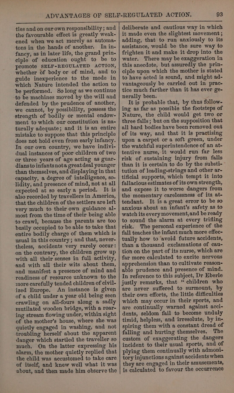 ties and on our own responsibility; and the favourable effect is greatly weak- ened when we act merely as automa- tons in the hands of another. In in- fancy, as in later life, the grand prin- ciple of education ought to be to promote SELF-REGULATED ACTION, whether of body or of mind, and to guide inexperience to the mode in which Nature intended the action to be performed. So long as we continue to be machines moved by the will and defended by the prudence of another, we cannot, by possibility, possess the strength of bodily or mental endow- ment to which our constitution is na- turally adequate; and it is an entire mistake to suppose that this principle does not hold even from early infancy. In our own country, we have indivi- dual instances of poor children of two or three years of age acting as guar- dians to infants nota great deal younger than themselves, and displaying in that capacity, a degree of intelligence, so- lidity, and presence of mind, not at all expected at so early a period. It is also recorded by travellers in America, that the children of the settlers are left very much to their own guidance al- most from the time of their being able to crawl, because the parents are too busily occupied to be able to take that entire bodily charge of them which is usual in this country; and that, never- theless, accidents very rarely occur: on the contrary, the children grow up with all their senses in full activity, and with all their wits about them, and manifest a presence of mind and readiness of resource unknown to the more carefully tended children of civil- ized Europe. An instance is given of a child under a year old being seen crawling on all-fours along a sadly mutilated wooden bridge, with a roar- ing stream flowing under, within sight of the mother’s house, where she was quietly engaged in washing, and not troubling herself about the apparent danger which startled the traveller so much, On the latter expressing his alarm, the mother quietly replied that the child was accustomed to take care of itself, and knew well what it was about, and then made him observe the deliberate and cautious way in which it made even the slightest movement ; adding, that to run anxiously to its assistance, would be the sure way to frighten it and make it drop into the water. There may be exaggeration in this anecdote, but assuredly the prin- ciple upon which the mother is stated to have acted is sound, and might ad- vantageously be carried out in prac- tice much farther than it has ever ge- nerally been. ys It is probable that, by thus follow- ing as far as possible the footsteps of Nature, the child would get two or three falls; but on the supposition that all hard bodies have been removed out of its way, and that it is practising upon a carpet or a soft green, under the watchful superintendence of an at- tentive nurse, it would run far less risk of sustaining injury from falls than it is certain to do by the substi-~ tution of leading-strings and other ar- tificial supports, which tempt it into fallacious estimates of its own strength, and expose it to worse dangers from the momentary carelessness of its at- tendant. It is a great error to be so anxious about an infant’s safety as to watch its every movement, and be ready to sound the alarm at every trifling risk. The personal experience of the fall teaches the infant much more effec- tually how to ‘avoid future accidents, than a thousand exclamations of cau- tion on the part of its nurse, which are far more calculated to excite nervous apprehension than to cultivate reason- able prudence and presence of mind. In reference to this subject, Dr Eberle justly remarks, that “ children who are never suffered to surmount, by their own efforts, the little difficulties which may occur in their sports, and are continually warned against acci- dents, seldom fail to become unduly timid, helpless, and irresolute, by in- spiring them with a constant dread of falling and hurting themselves. The custom of exaggerating the dangers incident to their usual sports, and of plying them continually with admoni- tory injunctions against accidents when they are engaged in their amusements, is calculated to favour the occurrence