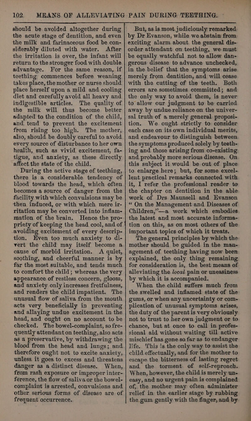 the acute stage of dentition, and even the milk and farinaceous food be con- siderably diluted with water. After the irritation is over, the infant will return to the stronger food with double advantage. For the same reason, if teething commences before weaning takes place, the mother or nurse should place herself upon a mild and cooling diet and carefully avoid all heavy and indigestible articles. The quality of the milk will thus become better adapted to the condition of the child, and. tend to prevent the excitement from rising too high. The mother, also, should be doubly careful to avoid every. source of disturbance to her own health, such as vivid excitement, fa- tigue, and anxiety, as these directly affect the state of the child. During the active stage of teething, there is a considerable tendency of blood towards the head, which often becomes a source of danger from the facility with which convulsions may be then induced, or with which mere ir- ritation may be converted into inflam- mation of the brain. Hence the pro- priety of keeping the head cool, and of avoiding excitement of every descrip- tion. Hven too much anxiety to di- vert the child may itself become a cause of morbid irritation. A quiet, soothing, and cheerful manner is by far the most suitable, and tends much to comfort the child; whereas the very appearance of restless concern, gloom, and anxiety only increases fretfulness, and renders the child impatient. The unusual flow of saliva from the mouth acts very beneficially in preventing and allaying undue excitement in the head, and ought on no account to be checked. The bowel-complaint, so fre- quently attendant on teething, also acts as a preservative, by withdrawing the blood from the head and lungs; and therefore ought not to excite anxiety, unless it goes to excess and threatens danger as a distinct disease. When, from rash exposure or improper inter- ference, the flow of saliva or the bowel- complaint is arrested, convulsions and other serious forms of disease are of frequent occurrence. But, as.is most. judiciously remarked. by Dr Evanson, while we abstain from exciting alarm about. the general dis- order attendant on teething, we: must be equally watchful not to allow dan- gerous disease to advance unchecked, in the belief that the symptoms arise merely from dentition, and will cease with the cutting of the teeth. Both errors are sometimes committed; and the only way to avoid them, is never to allow our judgment to be carried away by undue reliance on the univer- sal truth of a merely general. proposi- tion. We ought strictly to consider each case on its own individual merits, and endeavour to distinguish between the symptoms produced solely by teeth- ing and those arising from co-existing and probably more serious disease. On this subject it would be out of place to enlarge here; but, for some excel-. lent practical remarks connected with it, I refer the professional reader to the chapter on dentition in the able work of Drs Maunsell and Evanson “ On the Management and Diseases of Children,”—a work which embodies the latest and most accurate informa+ tion on this, as on most others of the important. topics of which it treats. The general principles by which the mother should be guided in the man- agement of teething having now been explained, the only thing remaining for consideration is, the best means of alleviating the local. pain or uneasiness by which it is accompanied. When the child suffers much from the swelled and inflamed state of the gums, or when any uncertainty or com- plication of unusual symptoms arises, the duty of the parent is very obviously not to trust to her own judgment or to chance, but. at once to call in profes- sional aid without waiting till active mischief has gone-so far as to endanger life. This is the only way to assist the child effectually, and for the mother to escape the bitterness of lasting regret and the torment of self-reproach. When, however, the child is merely un- easy, and no urgent pain is complained of, the mother may often administer relief in the earlier stage by rubbing the gum gently with the finger, and by