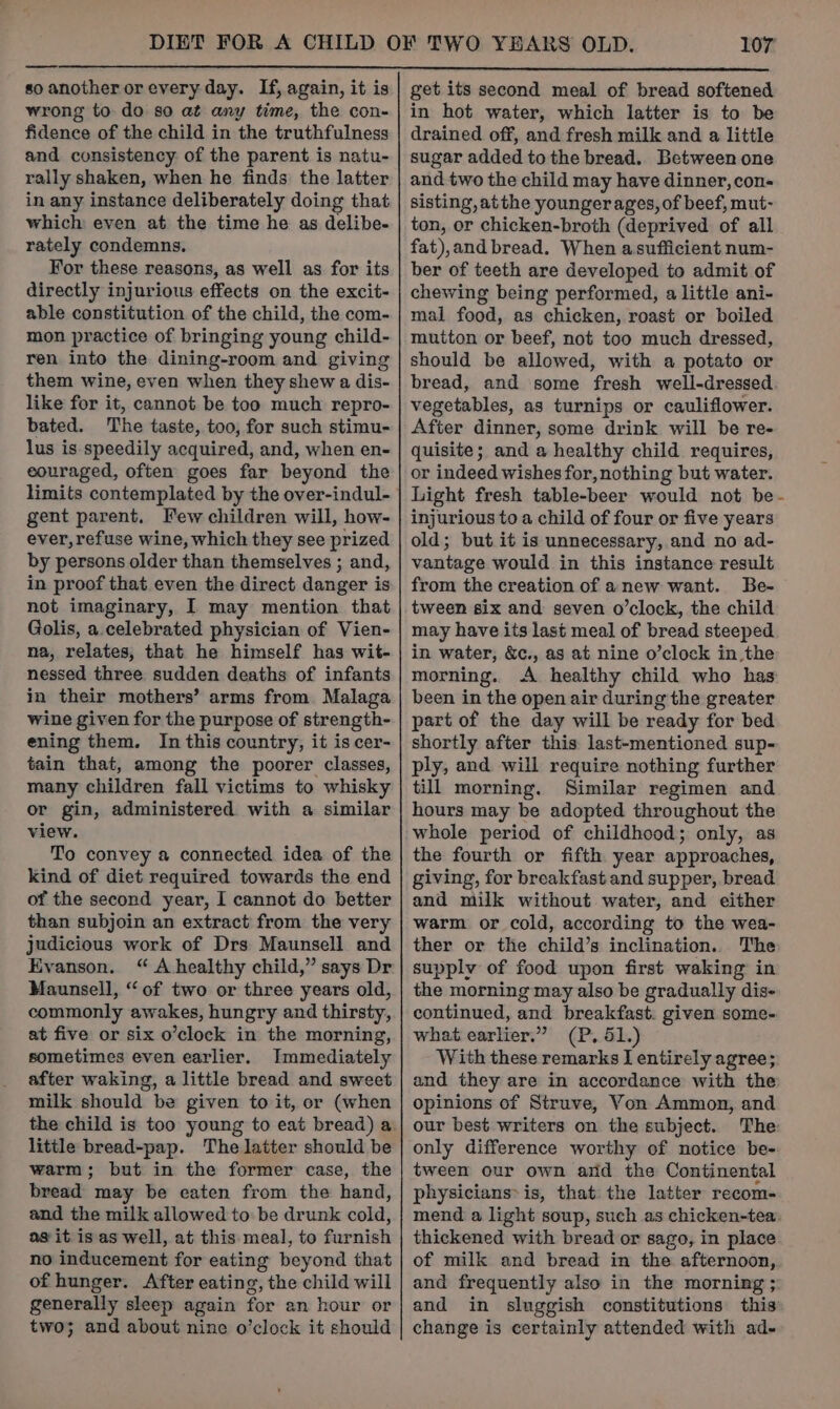 so another or every day. If, again, it is wrong to do so at any time, the con- fidence of the child in the truthfulness and consistency of the parent is natu- rally shaken, when he finds the latter in any instance deliberately doing that which even at the time he as delibe- rately condemns. For these reasons, as well as for its directly injurious effects on the excit- able constitution of the child, the com- mon practice of bringing young child- ren into the dining-room and giving them wine, even when they shew a dis- like for it, cannot be too much repro- bated. The taste, too, for such stimu- lus is speedily acquired, and, when en- couraged, often goes far beyond the limits contemplated by the over-indul- gent parent. Few children will, how- ever, refuse wine, which they see prized by persons older than themselves ; and, in proof that even the direct danger is not imaginary, I may mention that Golis, a.celebrated physician of Vien- na, relates, that he himself has wit- nessed three sudden deaths of infants in their mothers’ arms from Malaga wine given for the purpose of strength- ening them. In this country, it is cer- tain that, among the poorer classes, many children fall victims to whisky or gin, administered with a similar view. To convey a connected idea of the kind of diet required towards the end of the second year, I cannot do better than subjoin an extract’ from the very judicious work of Drs Maunsell and Evanson. “ A healthy child,” says Dr Maunsell, “of two or three years old, commonly awakes, hungry and thirsty, at five or six o’clock in the morning, sometimes even earlier. Immediately after waking, a little bread and sweet milk should be given to it, or (when the child is too young to eat bread) a little bread-pap. The latter should be warm; but in the former case, the bread may be eaten from the hand, and the milk allowed to: be drunk cold, as it is as well, at this meal, to furnish no inducement for eating beyond that of hunger. After eating, the child will generally sleep again for an hour or two; and about nine o’clock it should get its second meal of bread softened in hot water, which latter is to be drained off, and fresh milk and a little sugar added to the bread. Between one and two the child may have dinner, con- sisting, atthe younger ages, of beef, mut- ton, or chicken-broth (deprived of all fat),and bread. When asufticient num- ber of teeth are developed to admit of chewing being performed, a little ani- mal food, as chicken, roast or boiled mutton or beef, not too much dressed, should be allowed, with a potato or bread, and some fresh well-dressed. vegetables, as turnips or cauliflower. After dinner, some drink will be re- quisite; and a healthy child requires, or indeed wishes for, nothing but water. Light fresh table-beer would not be- injurious to a child of four or five years old; but it is unnecessary, and no ad- vantage would in this instance result from the creation of anew want. Be- tween six and seven o’clock, the child may have its last meal of bread steeped in water, &amp;c., as at nine o’clock in the morning.. A healthy child who has been in the open air during the greater part of the day will be ready for bed shortly after this last-mentioned sup- ply, and will require nothing further till morning. Similar regimen and hours may be adopted throughout the whole period of childhood; only, as the fourth or fifth year approaches, giving, for breakfast and supper, bread and milk without water, and either warm or cold, according to the wea- ther or the child’s inclination. The supply of food upon first waking in the morning may also be gradually dis- continued, and breakfast. given some- what earlier.” (P. 51.) With these remarks IJ entirely agree; and they are in accordance with the opinions of Struve, Von Ammon, and our best writers on the subject. The only difference worthy of notice be- tween our own arid the Continental physicians» is, that. the latter recom- mend a light soup, such as chicken-tea thickened with bread or sago, in place of milk and bread in the afternoon, and frequently also in the morning ; and in sluggish constitutions this change is certainly attended with ad-