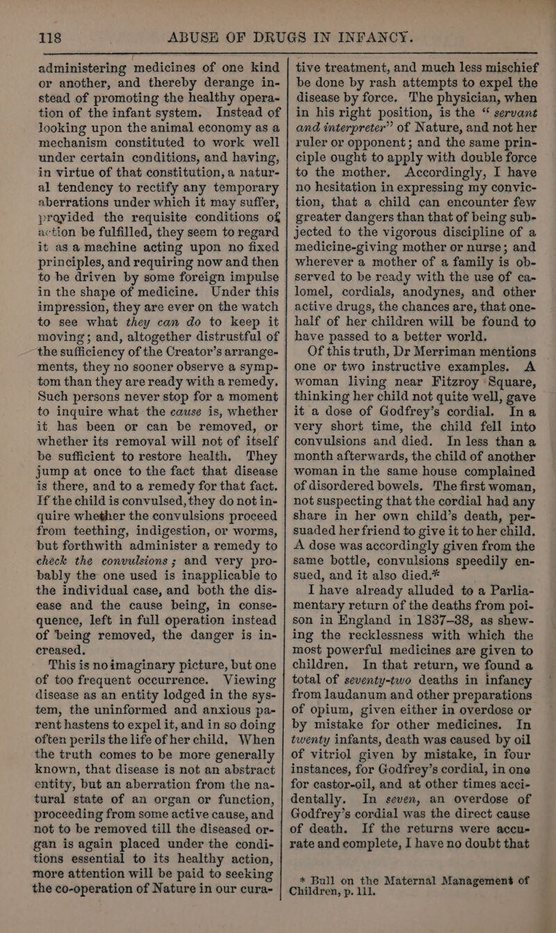 administering medicines of one kind or another, and thereby derange in- stead of promoting the healthy opera- tion of the infant system. Instead of looking upon the animal economy as a mechanism constituted to work well under certain conditions, and having, in virtue of that constitution, a natur- al tendency to rectify any temporary aberrations under which it may suffer, provided the requisite conditions of action be fulfilled, they seem to regard it as a machine acting upon no fixed in the shape of medicine. Under this impression, they are ever on the watch to see what they can do to keep it moving; and, altogether distrustful of the sufficiency of the Creator’s arrange- ments, they no sooner observe a symp- tom than they are ready with a remedy, Such persons never stop for a moment to inquire what the cause is, whether it has been or can be removed, or whether its removal will not of itself be sufficient to restore health. They jump at once to the fact that disease is there, and to a remedy for that fact. If the child is convulsed, they do not in- quire whether the convulsions proceed from teething, indigestion, or worms, but forthwith administer a remedy to check the convulsions; and very pro- bably the one used is inapplicable to the individual case, and both the dis- ease and the cause being, in conse- quence, left in full operation instead of being removed, the danger is in- creased. This is noimaginary picture, but one of too frequent occurrence. Viewing disease as an entity lodged in the sys- tem, the uninformed and anxious pa- rent hastens to expel it, and in so doing often perils the life of her child. When the truth comes to be more generally known, that disease is not an abstract entity, but an aberration from the na- tural state of an organ or function, proceeding from some active cause, and not to be removed till the diseased or- gan is again placed under the condi- tions essential to its healthy action, more attention will be paid to seeking the co-operation of Nature in our cura- tive treatment, and much less mischief be done by rash attempts to expel the disease by force. The physician, when in his right position, is the “ servant and interpreter” of Nature, and not her ruler or opponent; and the same prin- ciple ought to apply with double force to the mother. Accordingly, I have no hesitation in expressing my convic- tion, that a child can encounter few greater dangers than that of being sub- jected to the vigorous discipline of a medicine-giving mother or nurse; and wherever a mother of a family is ob- served to be ready with the use of ca- lomel, cordials, anodynes, and other active drugs, the chances are, that one- half of her children will be found to have passed to a better world. Of this truth, Dr Merriman mentions one or two instructive examples. A woman living near Fitzroy Square, thinking her child not quite well, gave it a dose of Godfrey’s cordial. Ina very short time, the child fell into convulsions and died. In less than a month afterwards, the child of another woman in the same house complained of disordered bowels. The first woman, not suspecting that the cordial had any share in her own child’s death, per- suaded her friend to give it to her child. A dose was accordingly given from the same bottle, convulsions speedily en- sued, and it also died.* I have already alluded to a Parlia- mentary return of the deaths from poi- son in England in 1837-38, as shew- ing the recklessness with which the most powerful medicines are given to children, In that return, we found a total of seventy-two deaths in infancy from laudanum and other preparations of opium, given either in overdose or by mistake for other medicines. In twenty infants, death was caused by oil of vitriol given by mistake, in four instances, for Godfrey’s cordial, in one for castor-oil, and at other times acci- dentally. In seven, an overdose of Godfrey’s cordial was the direct cause of death. If the returns were accu- rate and complete, I have no doubt that * Bull on the Maternal Management of Children, p. 111.