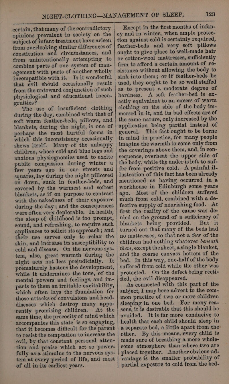 certain, that many of the contradictory opinions prevalent in society on the subject of infant treatment have arisen from overlooking similar differences of constitution and circumstances, and from unintentionally attempting to combine parts of one system of man- agement with parts of another wholly incompatible with it. Is it wonderful that evil should occasionally result from the untoward conjunction of such physiological and educational incon- gruities ? The use of insufficient clothing during the day, combined with that of soft warm feather-beds, pillows, and blankets, during the night, is one of perhaps the most hurtful forms in which this inconsistency occasionally shews itself. Many of the unhappy children, whose cold and blue legs and anxious physiognomies used to excite public compassion during winter a few years ago in our streets and squares, lay during the night pillowed on down, sunk in feather-beds, and covered by the warmest and softest blankets, as if on purpose to contrast with the nakedness of their exposure during the day ; and the consequences were often very deplorable. In health, the sleep of childhood is too prompt, sound, and refreshing, to require such appliances to solicit its approach ; and their use serves only to relax the skin, and increase its susceptibility to cold and disease. On the nervous sys- tem, also, great warmth during the night acts not less prejudicially. It prematurely hastens the development, while it undermines the tone, of the mental powers and feelings, and im- parts to them an irritable excitability, which often lays the foundation for those attacks of convulsions and head- diseases which destroy many appa- rently promising children. At the same time, the precocity of mind which accompanies this state is so engaging, that it becomes difficult for the parent to resist the temptation to increase the evil, by that constant personal atten- tion and praise which act so power- fully as a stimulus to the nervous sys- 123 Except in the first months of infan- cy and in winter, when ample protec- tion against cold is certainly required, feather-beds and very soft pillows ought to give place to well-made hair or cotton-wool mattresses, sufficiently firm to afford a certain amount of re- sistance without allowing the body to sink into them; or if feather-beds be used, they ought to be so well stuffed as to present a moderate degree of hardness. A soft feather-bed is ex- actly equivalent to an excess of warm clothing on the side of the body im- mersed in it, and its bad effects are of the same nature, only increased by the application being partial instead of general, This fact ought to be borne in mind in practice, for many people imagine the warmth to come only from the coverings above them, and, in con- sequence, overheat the upper side of the body, while the under is left to suf- fer from positive cold. A painful il- lustration of this fact has been already mentioned as having occurred in a workhouse in Edinburgh some years ago. Most of the children suffered much from cold, combined with a de- fective supply of nourishing food. At first the reality of the cause was de- nied on the ground of a sufficiency of blankets being provided. But it turned out that many of the beds had no mattresses, so that not a few of the children had nothing whatever beneath them, except the sheet, a single blanket, and the coarse canvass bottom of the bed. In this way, one-half of the body suffered from cold while the other was protected. On the defect being recti- fied, the evil disappeared. As connected with this part of the subject, I may here advert to the com- mon practice of two or more children sleeping in one bed. For many rea- sons, it is desirable that this should be avoided. It is far more conducive to health that each child should sleep in a separate bed, a little apart from the- other. By this means, every child is made sure of breathing a more whole- some atmosphere than where two are placed together. Another obvious ad- of all in its earliest vears. partial exposure to cold from the bed-