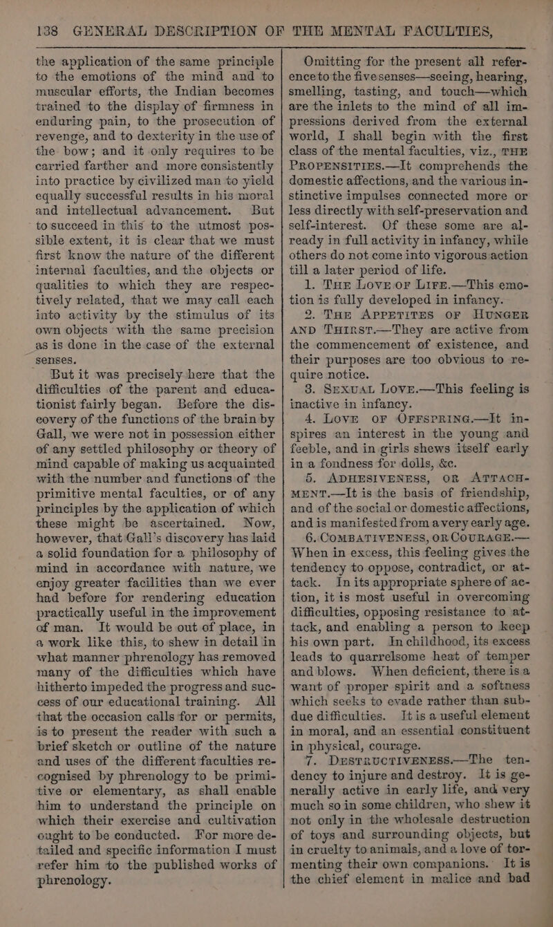 the application of the same principle to the emotions of the mind and to muscular efforts, the Indian becomes trained to the display of firmness in enduring pain, to the prosecution of revenge, and to dexterity in the use of the bow; and it only requires to be carried farther and more consistently into practice by civilized man to yield equally successful results in his moral and intellectual advancement. But tosucceed in this to the utmost pos- sible extent, it is clear that we must first know the nature of the different internal faculties, and the objects or qualities to which they are respec- tively related, that we may call each into activity by the stimulus of its own objects with the same precision as is done in the case of the external senses. _ Butit was precisely here that the difficulties of the parent and educa- tionist fairly began. Before the dis- eovery of the functions of the brain by Gall, we were not in possession either of any settled philosophy or theory of mind capable of making us acquainted with the number and functions of the primitive mental faculties, or of any principles by the application of which these might be ascertained. Now, however, that Gall’s discovery has laid a solid foundation for a philosophy of mind in accordance with nature, we enjoy greater facilities than we ever had before for rendering education practically useful in the improvement of man. It would be out of place, in a work like this, to shew in detail in what manner phrenology has removed many of the difficulties which have hitherto impeded the progress and suc- cess of our educational training. All that the occasion calls for or permits, is to present the reader with such a brief sketch or outline of the nature and uses of the different faculties re- cognised by phrenology to be primi- tive or elementary, as shall enable him to understand the principle on which their exercise and cultivation ought to be conducted. For more de- tailed and specific information I must refer him to the published works of phrenology. Omitting for the present all refer- ence to the fivesenses—seeing, hearing, smelling, tasting, and touch—which are the inlets to the mind of all im- pressions derived from the external world, I shall begin with the first class of the mental faculties, viz., THE PROPENSITIES.—It comprehends the domestic affections, and the various in- stinctive impulses connected more or less directly with self-preservation and self-interest. Of these some are al- ready in full activity in infancy, while others do not come into vigorous action till a later period of life. 1. THe Love or Lire,—This emo- tion is fully developed in infancy. 2. THE APPETITES OF HUNGER AND THiIrst.—They are active from the commencement of existence, and their purposes are too obvious to re- quire notice. 3. SexuaL Love.—This feeling is inactive in infancy. 4, Love oF OFFSPRING.—IHt in- spires an interest in the young and feeble, and in girls shews itself early in a fondness for dolls, &e. 5. ADHESIVENESS, OR ATTACH- MENT.—It is the basis of friendship, and of the social or domestic affections, and is manifested from avery early age. 6. COMBATIVENESS, OR COURAGE.— When in excess, this feeling gives the tendency to oppose, contradict, or at- tack. In its appropriate sphere of ac- tion, it is most useful in overcoming difficulties, opposing resistance to at- tack, and enabling a person to keep his own part. In childhood, its excess leads to quarrelsome heat of temper and blows. When deficient, there isa want of proper spirit and a softness which seeks to evade rather than sub- due difficulties. Itis a useful element in moral, and an essential constituent in physical, courage. 7. DEsSTRUCTIVENESS.—The ten- dency to injure and destroy. It is ge- nerally active in early life, and very much so in some children, who shew it not only in the wholesale destruction of toys and surrounding objects, but in cruelty to animals, and a love of tor- menting their own companions.’ It is the chief element in malice and bad