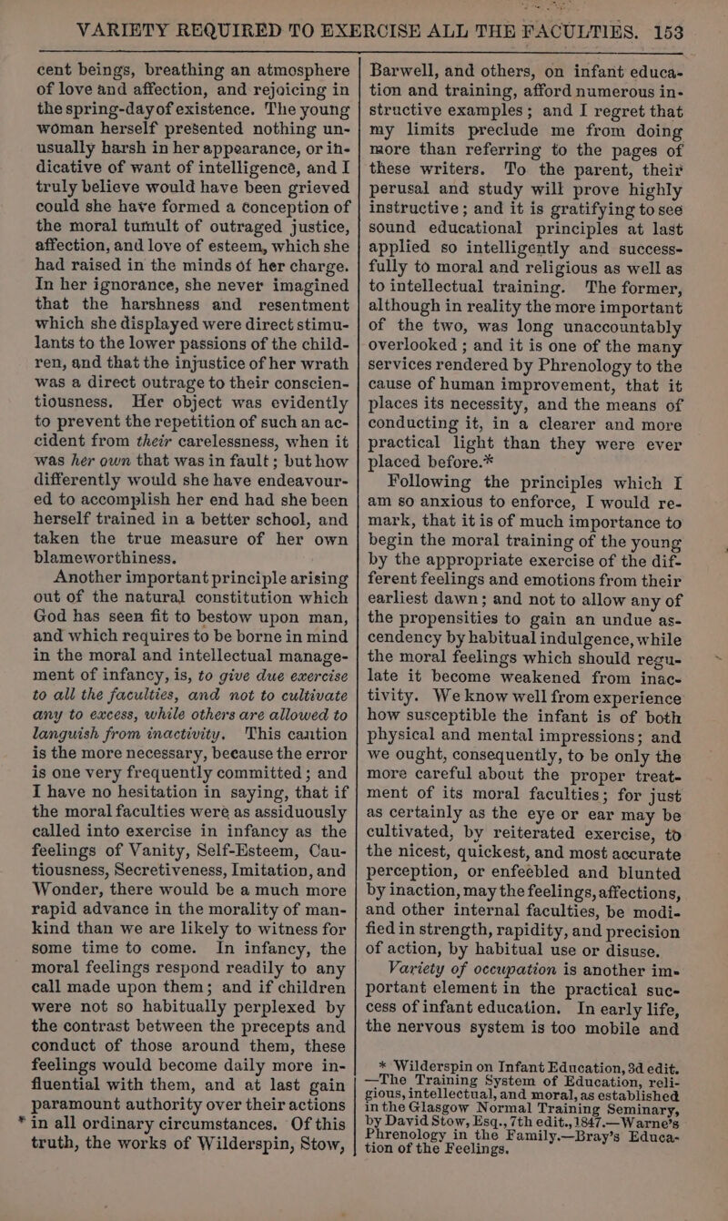 cent beings, breathing an atmosphere of love and affection, and rejoicing in the spring-dayof existence. The young woman herself presented nothing un- usually harsh in her appearance, or ih- dicative of want of intelligence, and I truly believe would have been grieved could she have formed a conception of the moral tumult of outraged justice, affection, and love of esteem, which she had raised in the minds of her charge. In her ignorance, she never imagined that the harshness and resentment which she displayed were direct stimu- lants to the lower passions of the child- ren, and that the injustice of her wrath was a direct outrage to their conscien- tiousness. Her object was evidently to prevent the repetition of such an ac- cident from their carelessness, when it was her own that was in fault; but how differently would she have endeavour- ed to accomplish her end had she been herself trained in a better school, and taken the true measure of her own blameworthiness. Another important principle arising out of the natural constitution which God has seen fit to bestow upon man, and which requires to be borne in mind in the moral and intellectual manage- ment of infancy, is, to give due exercise to all the faculties, and not to cultivate any to excess, while others are allowed to languish from inactivity. This cantion is the more necessary, because the error is one very frequently committed ; and I have no hesitation in saying, that if the moral faculties were as assiduously called into exercise in infancy as the feelings of Vanity, Self-Esteem, Cau- tiousness, Secretiveness, Imitation, and Wonder, there would be a much more rapid advance in the morality of man- kind than we are likely to witness for some time to come. In infancy, the moral feelings respond readily to any call made upon them; and if children were not so habitually perplexed by the contrast between the precepts and conduct of those around them, these feelings would become daily more in- fluential with them, and at last gain paramount authority over their actions * in all ordinary circumstances. Of this truth, the works of Wilderspin, Stow, Barwell, and others, on infant educa- tion and training, afford numerous in- structive examples; and I regret that my limits preclude me from doing more than referring to the pages of these writers. To the parent, their perusal and study will prove highly instructive ; and it is gratifying to see sound educational principles at last applied so intelligently and success- fully to moral and religious as well as to intellectual training. The former, although in reality the more important of the two, was long unaccountably overlooked ; and it is one of the many services rendered by Phrenology to the cause of human improvement, that it places its necessity, and the means of conducting it, in a clearer and more practical light than they were ever placed before.* Following the principles which I am so anxious to enforce, I would re- mark, that it is of much importance to begin the moral training of the young by the appropriate exercise of the dif- ferent feelings and emotions from their earliest dawn; and not to allow any of the propensities to gain an undue as- cendency by habitual indulgence, while the moral feelings which should regu- late it become weakened from inac- tivity. We know well from experience how susceptible the infant is of both physical and mental impressions; and we ought, consequently, to be only the more careful about the proper treat- ment of its moral faculties; for just as certainly as the eye or ear may be cultivated, by reiterated exercise, to the nicest, quickest, and most accurate perception, or enfeebled and blunted by inaction, may the feelings, affections, and other internal faculties, be modi- fied in strength, rapidity, and precision of action, by habitual use or disuse. Variety of occupation is another im- portant element in the practical suc- cess of infant education. In early life, the nervous system is too mobile and * Wilderspin on Infant Education, 3d edit. —The Training System of Education, reli- gious, intellectual, and moral, as established inthe Glasgow Normal Training Seminary, by David Stow, Esq., 7th edit., 1847.—W arne’s Phrenology in the Family.—Bray’s Educa- tion of the Feelings.
