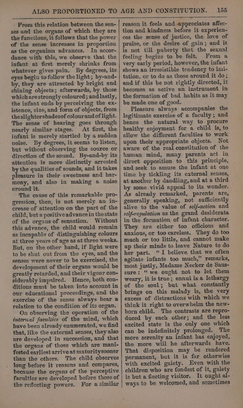 - From this relation between the sen- ses and the organs of which they are the functions, it follows that the power of the sense increases in proportion as the organism advances. In accor- dance with this, we observe that the infant at first merely shrinks from whatever gives pain. By degrees, its eyes begin to follow the light; by-and- by, they are attracted by bright and shining objects; afterwards, by those which arestrongly coloured; and lastly, the infant ends by perceiving the ex- istence, size, and form of objects, from theslightershadesof colourand of light. The sense of hearing goes through nearly similar stages. At first, the infant is merely startled by a sudden noise. By degrees, it seems to listen, but without observing the source or direction of the sound. By-and-by its attention is more distinctly arrested by the qualities of sounds, and it takes pleasure in their sweetness and har- mony, and also in making a noise around it. The cause of this remarkable pro- gression, then, is not merely an in- crease of attention on the part of the child, but a positive advance in thestate of the organs of sensation. Without this advance, the child would remain as incapable of distinguishing colours at three years of age as at'three weeks. But, on the other hand, if light were to be shut out from the eyes, and the senses were never to be exercised, the greatly retarded, and their vigour con- siderably impaired. Hence, both con- ditions must be taken into account in our educational proceedings, and the exercise of the sense always bear a relation to the condition of its organ. On observing the operation of the internal faculties of the mind, which have been already enumerated, we find that, like the external senses, they also are developed in succession, and that the organs of those which are mani- fested earliest arrive at maturitysooner than the others. The child observes long before it reasons and compares, because the organs of the perceptive faculties are developed before those of the reflecting powers. For a similar reason it, feels and appreciates affec- tion and kindness before it experien- ces the sense of justice, the love of praise, or the desire of gain; and it is not till puberty that the sexual feeling begins to be felt. From a very early period, however, the infant shews an irresistible tendency to imi- tation, or to do as those around it do; and if this be not rightly directed, it becomes as active an instrument in the formation of bad habits as it may be made one of good. Pleasure always accompanies the legitimate exercise of a faculty; and hence the natural way to procure healthy enjoyment for a child is, to allow the different faculties to work upon their appropriate objects. Not aware of the real constitution of the direct’ opposition to this principle, and seek to amuse the infant at one time by tickling its external senses, at another by dandling, and at a third by some vivid appeal to its wonder. As already remarked, parents are, generally speaking, not sufficiently alive to the value of self-action and self-regulation as the grand desiderata in the formation of infant character. They are either too officious and “TI believe that we often most justly, Madame Necker de Saus- weary, it is true; ennuiisa lethargy of the soul; but what constantly brings on this malady is, the very excess of distractions with which we think it right to overwhelm the new- born child. The contrasts are repro- duced by each other; and the less excited state is the only one which can be indefinitely prolonged. The more serenity an infant has enjoyed, the more will he afterwards have. That disposition may be rendered permanent, but it is far otherwise with excited gaiety. Even with the children who are fondest of it, gaiety is but a fleeting visitor. It ought al- ways to be welcomed, and sometimes