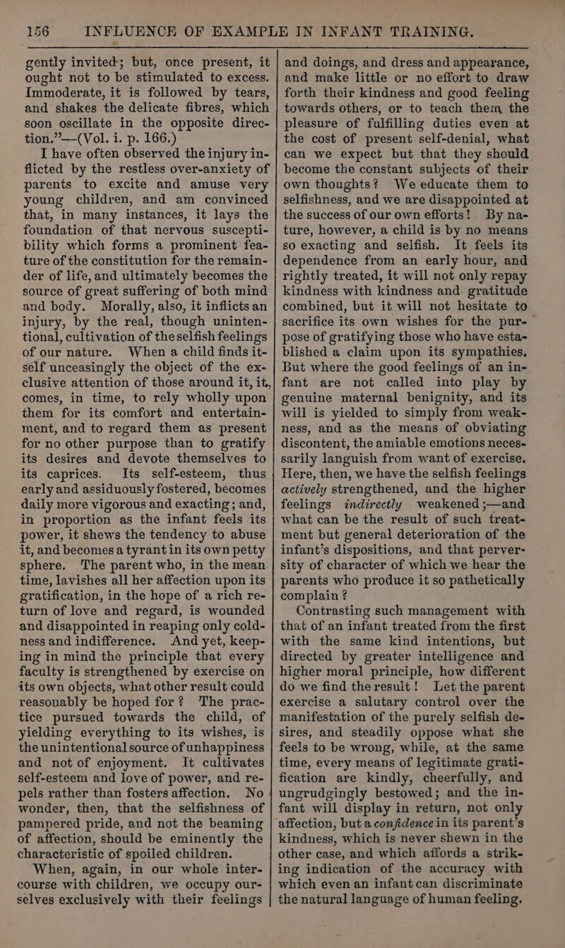 gently invited; but, once present, it ought not to be stimulated to excess. Immoderate, it is followed by tears, and shakes the delicate fibres, which soon oscillate in the opposite direc- tion.”—(Vol. i. p. 166.) I have often observed the injury in- flicted by the restless over-anxiety of parents to excite and amuse very young children, and am convinced that, in many instances, it lays the foundation of that nervous suscepti- bility which forms a prominent fea- ture of the constitution for the remain- der of life, and ultimately becomes the source of great suffering of both mind and body. Morally, also, it inflicts an injury, by the real, though uninten- tional, cultivation of the selfish feelings of our nature. When a child finds it- self unceasingly the object of the ex- clusive attention of those around it, it, comes, in time, to rely wholly upon them for its comfort and entertain- ment, and to regard them as present for no other purpose than to gratify its desires and devote themselves to its caprices. Its self-esteem, thus early and assiduously fostered, becomes daily more vigorous and exacting; and, in proportion as the infant feels its power, it shews the tendency to abuse it, and becomes a tyrant in its own petty sphere. The parent who, in the mean time, lavishes all her affection upon its gratification, in the hope of a rich re- turn of love and regard, is wounded and disappointed in reaping only cold- ness and indifference. And yet, keep- ing in mind the principle that every faculty is strengthened by exercise on its own objects, what other result could reasonably be hoped for? The prac- tice pursued towards the child, of yielding everything to its wishes, is the unintentional source of unhappiness and not of enjoyment. It cultivates self-esteem and love of power, and re- pels rather than fosters affection. No wonder, then, that the selfishness of pampered pride, and not the beaming of affection, should be eminently the characteristic of spoiled children. When, again, in our whole inter- course with children, we occupy our- selves exclusively with their feelings and doings, and dress and appearance, and make little or no effort to draw forth their kindness and good feeling towards others, or to teach them, the pleasure of fulfilling duties even at the cost of present self-denial, what can we expect but that they should become the constant subjects of their own thoughts? We educate them to selfishness, and we are disappointed at the success of our own efforts! By na- ture, however, a child is by no means so exacting and selfish. It feels its dependence from an early hour, and rightly treated, it will not only repay kindness with kindness and gratitude combined, but it will not hesitate to sacrifice its own wishes for the pur-— pose of gratifying those who have esta- blished a claim upon its sympathies. But where the good feelings of an in- fant are not called into play by genuine maternal benignity, and its will is yielded to simply from weak- ness, and as the means of obviating discontent, the amiable emotions neces- sarily languish from want of exercise. Here, then, we have the selfish feelings actively strengthened, and the higher feelings indirectly weakened ;—and what can be the result of such treat- ment but general deterioration of the infant’s dispositions, and that perver- sity of character of which we hear the parents who produce it so pathetically complain ? Contrasting such management with that of an infant treated from the first with the same kind intentions, but directed by greater intelligence and higher moral principle, how different do we find the result! Let the parent exercise a salutary control over the manifestation of the purely selfish de- sires, and steadily oppose what she feels to be wrong, while, at the same time, every means of legitimate grati- fication are kindly, cheerfully, and ungrudgingly bestowed; and the in- fant will display in return, not only affection, but a conjidence in its parent’s kindness, which is never shewn in the other case, and which affords a strik- ing indication of the accuracy with which even an infant can discriminate the natural language of human feeling.