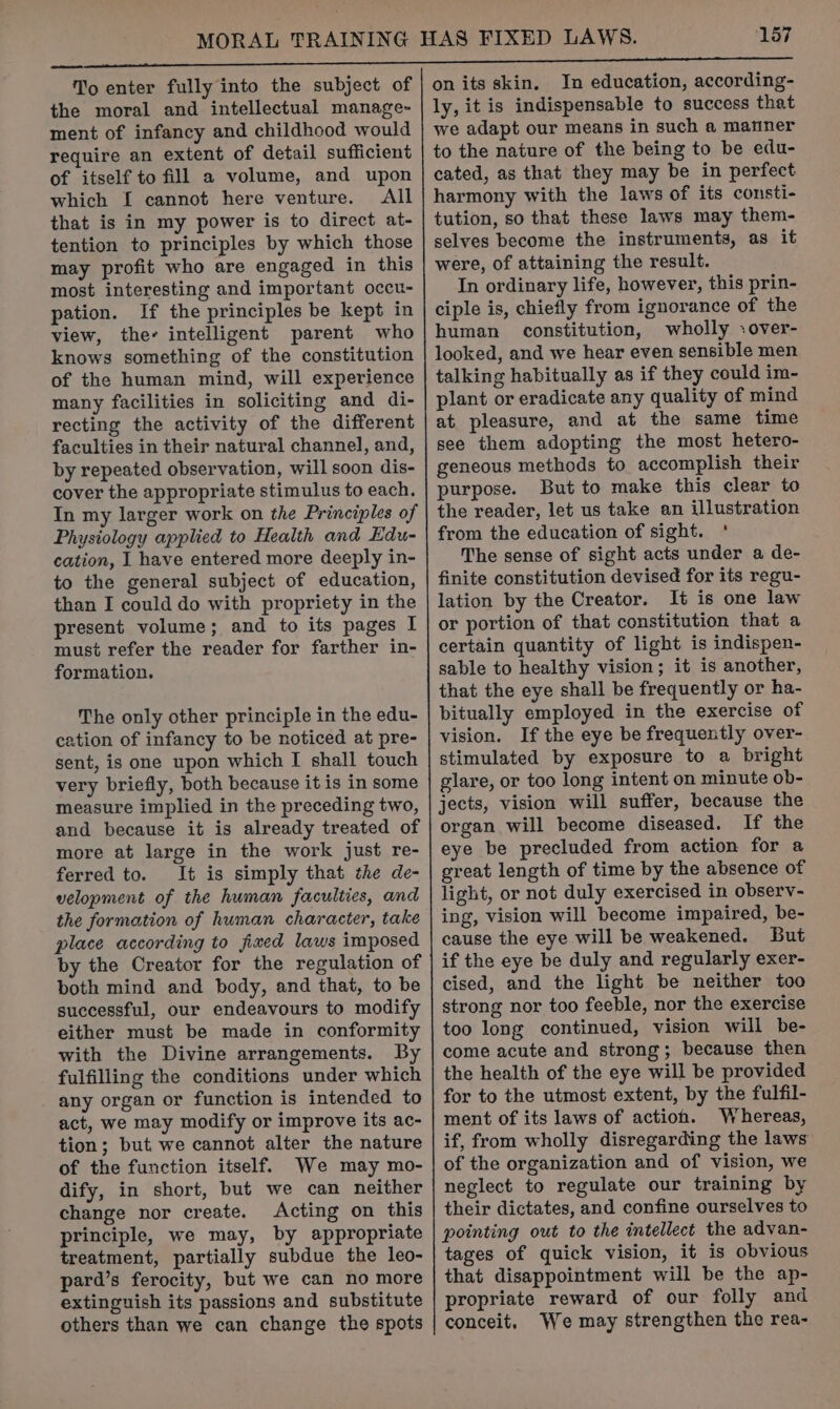 ‘157 To enter fully into the subject of the moral and intellectual manage- ment of infancy and childhood would require an extent of detail sufficient of itself to fill a volume, and upon which I cannot here venture. All that is in my power is to direct at- tention to principles by which those may profit who are engaged in this most interesting and important occu- pation. If the principles be kept in view, the- intelligent parent who knows something of the constitution of the human mind, will experience many facilities in soliciting and di- recting the activity of the different faculties in their natural channel, and, by repeated observation, will soon dis- cover the appropriate stimulus to each. In my larger work on the Principles of Physiology applied to Health and Edu- cation, I have entered more deeply in- to the general subject of education, than I could do with propriety in the present volume; and to its pages I must refer the reader for farther in- formation. The only other principle in the edu- cation of infancy to be noticed at pre- sent, is one upon which I shall touch very briefly, both because it is in some measure implied in the preceding two, and because it is already treated of more at large in the work just re- ferred to. It is simply that the de- velopment of the human faculties, and the formation of human character, take place according to jiaed laws imposed by the Creator for the regulation of both mind and body, and that, to be successful, our endeavours to modify either must be made in conformity with the Divine arrangements. By fulfilling the conditions under which any organ or function is intended to act, we may modify or improve its ac- tion; but we cannot alter the nature of the function itself. We may mo- dify, in short, but we can neither change nor create. Acting on this principle, we may, by appropriate treatment, partially subdue the leo- pard’s ferocity, but we can no more extinguish its passions and substitute others than we can change the spots on its skin. In education, according- ly, it is indispensable to success that we adapt our means in such a manner to the nature of the being to be edu- cated, as that they may be in perfect harmony with the laws of its consti- tution, so that these laws may them- selves become the instruments, as it were, of attaining the result. In ordinary life, however, this prin- ciple is, chiefly from ignorance of the human constitution, wholly :over- looked, and we hear even sensible men talking habitually as if they could im- plant or eradicate any quality of mind at pleasure, and at the same time see them adopting the most hetero- geneous methods to accomplish their purpose. But to make this clear to the reader, let us take an illustration from the education of sight. * The sense of sight acts under a de- finite constitution devised for its regu- lation by the Creator. It is one law or portion of that constitution that a certain quantity of light is indispen- sable to healthy vision; it is another, that the eye shall be frequently or ha- bitually employed in the exercise of vision. If the eye be frequently over- stimulated by exposure to a bright glare, or too long intent on minute ob- jects, vision will suffer, because the organ will become diseased. If the eye be precluded from action for a great length of time by the absence of light, or not duly exercised in observ- ing, vision will become impaired, be- cause the eye will be weakened. But if the eye be duly and regularly exer- cised, and the light be neither too strong nor too feeble, nor the exercise too long continued, vision will be- come acute and strong; because then the health of the eye will be provided for to the utmost extent, by the fulfil- ment of its laws of action. Whereas, if, from wholly disregarding the laws of the organization and of vision, we neglect to regulate our training by their dictates, and confine ourselves to pointing out to the intellect the advan- tages of quick vision, it is obvious that disappointment will be the ap- propriate reward of our folly and conceit, We may strengthen the rea-