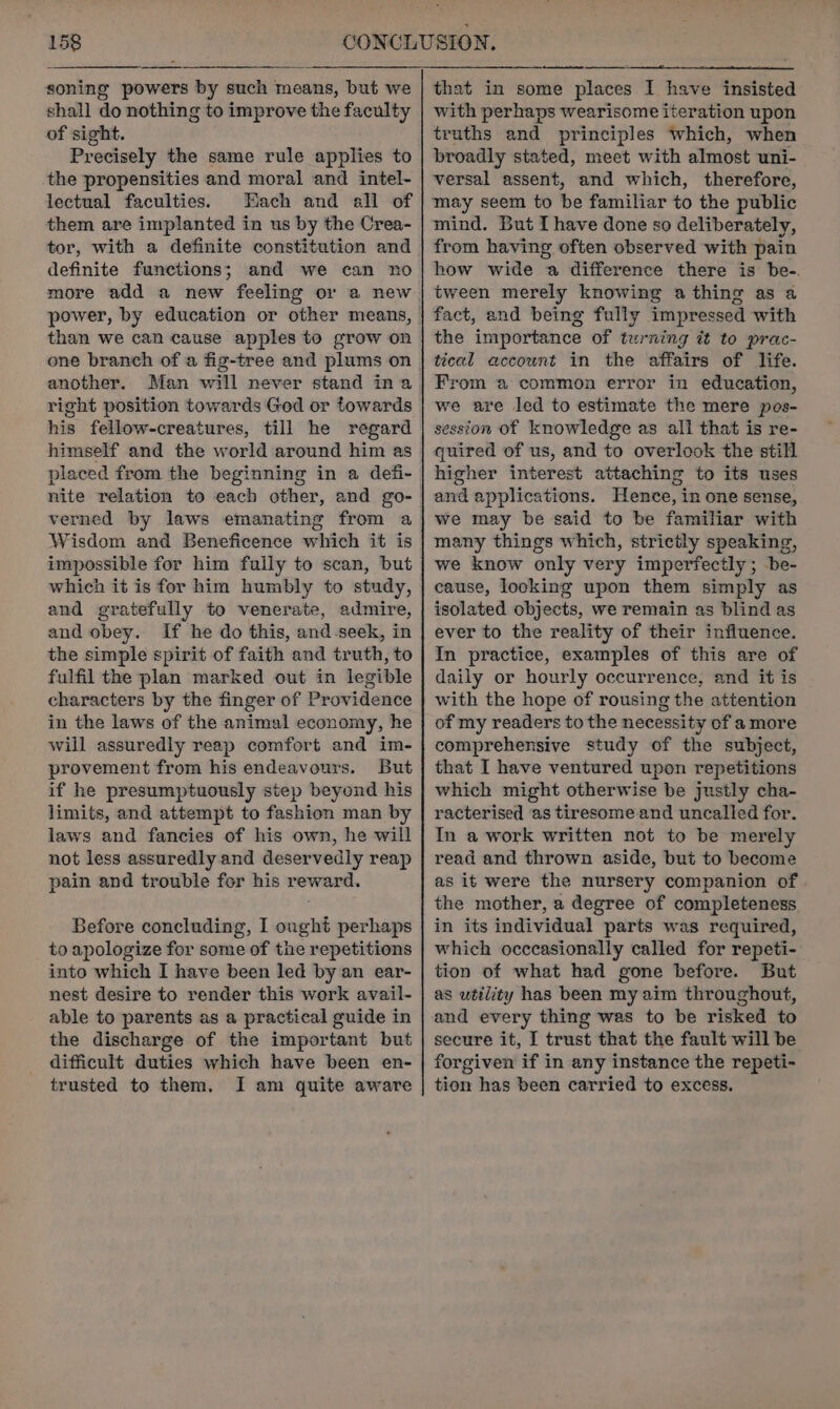 soning powers by such means, but we shall do nothing to improve the faculty of sight. Precisely the same rule applies to the propensities and moral and intel- lectual faculties. Mach and all of them are implanted in us by the Crea- tor, with a definite constitution and definite functions; and we can no more add a new feeling or a new power, by education or other means, than we can cause apples to grow on one branch of a fig-tree and plums on another. Man will never stand ina right position towards God or towards his fellow-creatures, till he regard himself and the world around him as placed from the beginning in a defi- nite relation to each other, and go- verned by laws emanating from a Wisdom and Beneficence which it is impossible for him fully to scan, but which it is for him humbly to study, and gratefully to venerate, admire, and obey. If he do this, and-seek, in the simple spirit of faith and truth, to fulfil the plan marked out in legible characters by the finger of Providence in the laws of the animal economy, he will assuredly reap comfort and im- provement from his endeavours. But if he presumptuously step beyond his limits, and attempt to fashion man by laws and fancies of his own, he will not less assuredly and deservedly reap pain and trouble for his reward. Before concluding, I ought perhaps to apologize for some of the repetitions into which I have been led by an ear- nest desire to render this work avail- able to parents as a practical guide in the discharge of the important but difficult duties which have been en- trusted to them. I am quite aware that in some places I have insisted with perhaps wearisome iteration upon truths and principles which, when broadly stated, meet with almost uni- versal assent, and which, therefore, may seem to be familiar to the public mind. But I have done so deliberately, from having often observed with pain how wide a difference there is be-. tween merely knowing a thing as a fact, and being fully impressed with the importance of turning it to prac- tical accownt in the affairs of life. From a common error in education, we are led to estimate the mere pos- session of knowledge as all that is re- quired of us, and to overlook the still higher interest attaching to its uses and applications. Hence, in one sense, we may be said to be familiar with many things which, strictly speaking, we know only very imperfectly; -be- cause, looking upon them simply as isolated objects, we remain as blind as ever to the reality of their influence. In practice, examples of this are of daily or hourly occurrence, and it is with the hope of rousing the attention of my readers to the necessity of a more comprehensive study of the subject, that I have ventured upon repetitions which might otherwise be justly cha- racterised as tiresome and uncalled for. In a work written not to be merely read and thrown aside, but to become as it were the nursery companion of the mother, a degree of completeness in its individual parts was required, which occcasionally called for repeti- tion of what had gone before. But as utility has been my aim throughout, and every thing was to be risked to secure it, I trust that the fault will be forgiven if in any instance the repeti- tion has been carried to excess.