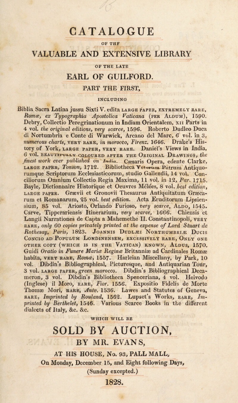 OF THF VALUABLE AND EXTENSIVE LIBRARY OF THE LATE EARL OF GUILFORD. PART THE FIRST, INCLUDING Biblia Sacra Latina jussu Sixti V. edita large paper, extremely rare, Romce, ex Typographia Apostolica Vaticana (per Aldum), 1590. Debry, Collectio Peregrinationum in Indiana Orientalem, xn Parts in 4 vol. the original editions, very scarce, 1596. Roberto Dudleo Duca di Nortumbria e Conte di Warwick, Arcano del Marc, 6 vol. in 3, numerous charts, very rare, in morocco, Firenz. 1646. Drake’s His¬ tory of York, large paper, very rare. Daniel’s Views in India, 6 vol. BEAUTIPUJU.Y COLOURED AFTER THE ORIGINAL DRAWINGS, the finest work ever published on India.. Ciesaris Opera, edente Clarke, large paper, Tonson, 1712. Bibliotheca Veto*>«mPatrum Antiquo- rumque Scriptorum Ecclesiasticorum, studio Gallendii, 14 vol, Con- ciliorum Omnium Collectio Regia Maxima, 11 vol. in 12, Par. 1715. Bayle, Dictionnaire Historique et Oeuvres Melees, 8 vol. best edition, large paper. Grsevii et Gronovii Thesaurus Antiquitatum Grseca- rum et Romanarum, 25 vol. best edition. Acta Eruditorum Lipsien- sium, 85 vol. Ariosto, Orlando Furioso, very scarce, Aldo, 1545. Carve, Tipperariensis Itinerarium, very scarce, 1666. Chiensis et Langii Narrationes de Capta a Mahemethe II. Constantinopoli, very rare, only 60 copies privately printed at the expense of Lord Stuart de Rothesay, Paris, 1823. Joannis Dudlasi Northumbriae Ducis CoNCIO AD PoPULUM LoNDINENSEM, EXCESSIVELY RARE, ONLY ONE OTHER COPY (WHICH IS IN THE VATICAN) KNOWN, ALDUS, 1570. Guidi Oratio in Funere Marine. Regince Britanniae ad Cardinales Romse habita, very rare, Romce, 1557* Harleian Miscellany, by Park, 10 vol. Dibdin’s Bibliographical, Picturesque, and Antiquarian Tour, 3 vol. large paper, green morocco. Dibdin’s Bibliographical Deca¬ meron, 3 vol. Dibdin’s Bibliotheca Spenceriana, 4 vol. Heivodo (Inglese) il Moro, rare, Fior. 1556. Expositio Fidelis de Morte Thomse Mori, rare, Antv. 1536. Lawes and Statutes of Geneva, rare, Imprinted by Rouland, 1562. Lupset’s Works, rare. Im¬ printed by Berthelet, 1546. Various Scarce Books in the different dialects of Italy, &c. &c. WHICH WILL BE SOLD BY AUCTION, BY MR. EVANS, AT HIS HOUSE, No. 93, PALL MALL, On Monday, December 15, and Eight following Days, (Sunday excepted.) 1828*