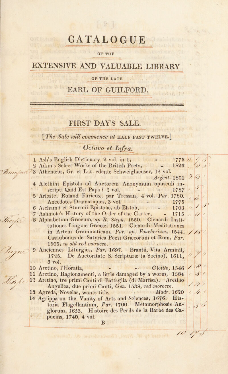 OF THE EXTENSIVE AND VALUABLE LIBRARY OF THE LATE EARL OF GUILFORD. FIRST DAY’S SALE. * * - * . T'1*' • [ The Sale will commence at half past twelve.] Octavo et Infra. 6 A e.'f y // 1 Ash’s English Dictionary, 2 vol. in 1, 2 Aikin’s Select Works of the British Poets, - 1826 3 Athenseus, Gr. et Lat. edente Schweighaeuser, 12 vol. Argent. 1801 4 Alethini Episfola ad Auctorem Anonymum opusculi in- scripti Quid Est Papa? 2 vol. - - 1787 5 Arioste, Roland Furieux, par Tressan, 4 vol. Par. 1780. Anecdotes Dramatiques, 3 vol. - 1775 6 Asehamii et Sturmii Epistolee, ab Elstob, - 1/03 7 Ashmole’s History of the Order of the Garter, - 1715 8 Alphabetum Graecum, ap R Steph. 1550. Clenardi Insti- tutiones Linguae Graecae, 1551. Clenardi Meditationes in Artem Grammatical!), Par. ap. Foucherium, 1544. //A Casaubonus de Satyrica Poesi Graecorum et Rom. Par. 1605, in old red morocco. 9 Anciennes Liturgies, Par. 1697. Brantii, Vita Arminii, 1725. De Auctoritate S. Scripturae (a Socino), 1611, 3 vol. 10 Aretino, 1’Horatia, - - Giolito, 1546 / 11 Aretino, Ragionamenti, a little damaged by a worm, 1584 A 12 Aretino, tre primiCanti di Battaglia (di Marfisa). Aretino Angelica, due primi Canti, Gen. 1538, red morocco. y 13 Agreda, Novelas, wants title, - Madr. 1620 o A/\ ' 14 Agrippa on the Vanity of Arts and Sciences, 1676. His- toria Flagellantium, Par. 1700. Metamorphosis An- glorum, 1653. Histoire des Perils de la Barbe des Ca- pucins, 1740, 4 vol. B V 1775 ' f y 1826 y1