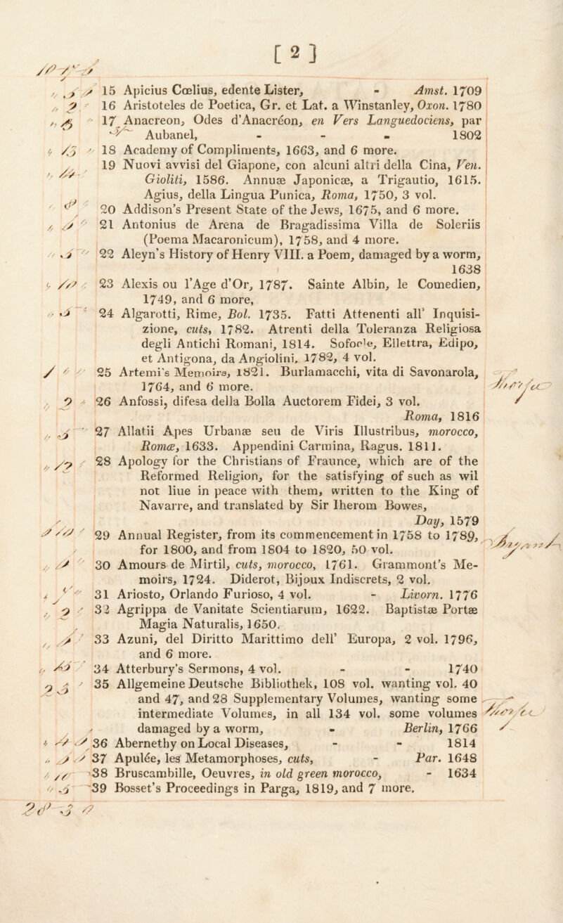 [2] / // /r __ lt /3 /, o / // .J> > ^ IJ / //? /•,/ y t / v 15 Apicius Coelius, edente Lister, - .4fws£. 1709 ? ■' 16 Aristoteles de Poetica, Gr. et Lat. a Winstanley, Grow. 1780 17 Anacreon, Odes d’Anacreon, en Vers Languedociens, par Aubanel, - 1802 18 Academy of Compliments, 1663, and 6 more. 19 Nuovi avvisi del Giapone, con alcuni altri della Cina, Veil. Gioliti, 1586. Annuse Japonicae, a Trigautio, 1615. Agius, della Lingua Punica, Roma, 1750, 3 vol. 20 Addison's Present State of the Jews, 1675, and 6 more. 21 Antonius de Arena de Bragadissima Villa de Soleriis (Poema Macaronicum), 1758, and 4 more. 22 Aleyn’s History of Henry VIII. a Poem, damaged by a worm, 1638 23 Alexis ou l’Age d’Or, 1787. Sainte Albin, le Comedien, 1749, and 6 more, 24 Algarotti, Rime, Bol. 1735. Fatti Attenenti all' Inquisi- zione, cuts, 1782. Atrenti della Toieranza Religiosa degli Antichi Romani, 1814. Softie, Ellettra, Edipo, et Antigona, da Angiolini, 1782, 4 vol. t 25 Artemi's Memoirs, 1821. Burlamacchi, vita di Savonarola, 1764, and 6 more. 2 - 26 Anfossij difesa della Bolla Auctorem Fidei, 3 vol. Roma, 1816 27 Allatii Apes Urbanse sen de Viris Illustribus, morocco, Romce, 1633. Appendini Carmina, Ragus. 1811. 28 Apology for the Christians of Fraunce, which are of the Reformed Religion, for the satisfying of such as wil not liue in peace with them, written to the King of Navarre, and translated by Sir Iherom Bowes, Day, 1579 29 Annual Register, from its commencement in 1758 to 1789, / for 1800, and from 1804 to 1820, 50 vol. X-i. 30 Amours de Mirtil, cuts, morocco, 1761. Grammont’s Me¬ moirs, 1724, Diderot, Bijoux Indiscrets, 2 vol. 31 Ariosto, Orlando Furioso, 4 vol. - Livorn. 1776 32 Agrippa de Vanitate Scientiarum, 1622. Baptistse Portae Magia Naturalis, 1650. 33 Azuni, del Diritto Marittimo delf Europa, 2 vol. 1796, and 6 more. 34 Atterbury’s Sermons, 4 vol. - - 1740 35 Allgemeine Deutsche Bibliothek, 108 vol. wanting vol. 40 and 47, and 28 Supplementary Volumes, wanting some ///'/ ru / y /, /? y /y ■' // y // /> ~ - I I J ' o  // / intermediate Volumes, in all 134 vol. some volumes c / damaged by a worm, - Berlinf 1766 * X* ^ 36 Abernethy on Local Diseases, - - 1814 h y37 Apulde, les Metamorphoses, cuts, - Far. 1648 / /y- ^38 Bruscambille, Oeuvres, in old green morocco, - 1634 o yj 39 Bosset’s Proceedings in Parga, 1819, and 7 more. X 9d> ,Z #