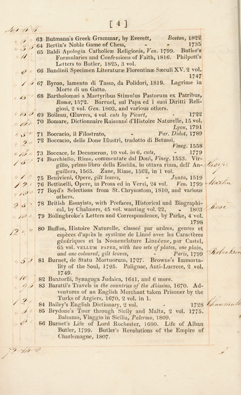 <~4r/ r> v> y 63 Butmann’s Greek Grammar, by Everett, 64 Berlin’s Noble Game of Chess, h /j & h // A /O '/ o a 9 // Boston, 18*22 1735 65 Baldi Apologia Catholicae Religionis, Ven. 1799. Butler’s Formularies and Confessions of Faith, 1816. Philpott’s Letters to Butler, 1825, 3 vol. j) /. 66 Bandinii Specimen Literaturse Florentinse Saeculi XV. 2 vol. 1747 / > 67 Byron, lamento di Tasso, da Polidori, 1819. Lagrime in Morte di un Gatto. 68 Bartholomaei a Martyribus Stimulus Pastorum ex Patribus, Roma, 1572. Barruel, sul Papa ed i suoi Diritti Reli- y giosi, 2 vol. Gen. 1803, and various others. // 69 Boileau, CEuvres, 4 vol. cuts by Picart, - 1722 70 Bomare, Dictionnaire Raisonnd d’Histoire Naturelle, 15 vol. Lyon, 1791 71 Boccacio, il Filostrato, - Par. Didot, 1789 72 Boccacio, delle Done Illustri, tradotto di Betussi, Fineg. 1558 73 Boccace, le Decameron, 10 vol. in 6, cuts, - 1779 74 Burchiello, Rime, commentate dal Doni, Fineg. 1553. Vir- gilio, primo libro della Eneida, in ottava rima, dell’ An- guillera, 1565. Zane, Rime, 1562, in 1 vol. 75 Benivieni, Opere, gilt leaves, - Junta, 1519 76 Bettinelli, Opere, in Prosa ed in Versi, 24 voL Fen. 1799 77 Boyd’s Selections from St. Chrysostom, 1810, and various others. 78 British Essayists, with Prefaces, Historical and Biographi¬ cal, by Chalmers, 45 vol. wanting vol. 22, - 1803 / 79 Bolingbroke’s Letters and Correspondence, by Parke, 4 vol. 1798 80 Buffon, Histoire Naturelle, classed par ordres, genres et esphces d’aprds le systdme de Linnd avec les Caractdres gendriques et la Nomenclature Linneene, par Castel, 65 vol. vellum paper, with two sets of plates, one plain, and one coloured, gilt leaves, - Paris, 1799 f J 81 Burnet, de Statu Mortuorum, 1727* Browne’s Immorta¬ lity of the Soul, 1/95. Polignac, Anti-Lucrece, 2 vol. 1749. 82 Buxtorfii, Synagoga Judaica, 1641, and 6 more. /? y 83 Baratti’s Travels in the countries of the Abissins, 1670. Ad¬ ventures of an English Merchant taken Prisoner by the Turks of Argiers, 1670, 2 vol. in 1. 84 Bailey’s English Dictionary, 2 vol. - 1728 85 Brydone’s Tour through Sicily and Malta, 2 vol. 1775. Balsamo, Viaggio in Sicilia, Palermo, 1809. 86 Burnet’s Life of Lord Rochester, 1680. Life of Alban Butler, 1799. Butler’s Revolutions of the Empire of Charlemagne, 1807. , y / S -2 \ // / y 0 1 / 1 7 '/ * /& } yf 2 ii ■ } /y /D // J2 // O s y\ « M 7 // A y / / 9 y 1 if y // / /// /?? '< c y ///* Xi V/S yv// X// /v A >0 -/// /'