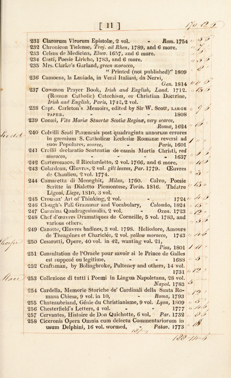 111 ] 4 4 ■o V ■ </ u s . <f>* / // ' ■ /? C^C, 231 Clarorum Virorum Epistolae, 2 vol. - Rom. 1754 232 Chronicon Tielense, Traj. ad Rhen, 1789, and 6 more. 233 Celsus de Medicina, Elsev. 1657, and 6 more. 234 Cnsti, Poesie Liriehe, 1783, and 6 more. 235 Mrs. Clarke’s Garland, green morocco, “ Printed (not published)” 1809 236 Camoens, la Lusiada, in Versi ltaliani, da Nervi, Gen. 1814 c' 237 Common Prayer Book, Irish and English, Loncl. 1712. // /3 4 (Roman Catholic) Catechism, or Christian Doctrine, Irish and English, Paris, 1742,2 vol. 238 Capt. Carleton’s Memoirs, edited by Sir W. Scott, large 4 4 PAPER, - 1808 239 Consei, Vita Marice Stuartce Scotice Regince, very scarce, Romes, 1624 240 Colvilli Scoti Paraenesis post quadraginta annorum errores in gremium S. Catholics Ecclesise Romanse reversi ad y /y y suos Populares, scarce, - Paris, 1601 241 Crellii declaratio Sententiae de causis Mortis Christi, red y ■' morocco, - - 1637 ' ^ / 242 Carteromaco, il Ricciardetto, 2 vol. 1766, and 6 more. /> /V-YS 243 Colardcau, CEuvres, 2 vol. gill leaves, Par. 1779. CEuvres de Chaulieu, 2 vol. 1774. /f ^ 244 Camaretta di Meneghit, Milan, 1760. Calvo, Poesie Scritte in Dialetto Piemontese, Torin. 1816. Theatre /' ^ A Ligeoi, Liege, 1810, 3 vol. 245 Crousaz’Arf of Thinking, 2 vol. - 1724 4 246 Clough’s Pali Grammar and Vocabulary, Colombo, 1824 / /Y> 247 Carmina Quadragesimalia, 2 vol. - Oxon. 1723 /,■ Y2- 248 Chef d’oeuvres Dramatiques de Corneille, 5 vol. 1783, and various others. 249 Cazotte, CEuvres badines, 3 vol. 1798. Heliodore, Amours de Theagenes et Chariclee, 2 vol. yellow morocco, 1743 7/ 250 Cesarotti, Opere, 40 vol. in 42, wanting vol. 21, Pisa, 1801 / ^ 251 Consultation de l’Oracle pour savoir si le Prince de Galles est suppose ou legitime, - - 1688 7/ 4 252 Craftsman, by Bolingbroke, Pulteney and others, 14 vol. 1731 />  253 Collezione di tutti i Poemi in Lingua Napoletana, 28 vol. Napol. 1783 254 Cardella, Memorie Storiche de’ Cardinali della Santa Ro- y mana Chiesa, 9 vol. in 10, - Roma, 1793 ' 255 Chateaubriand, Gdnie du Christianisme, 9 vol. Lyon, 1809 o 3 , 256 Chesterfield’s Letters, 4 vol. - - 1777 7' , 257 Cervantes, Histoire deDon Quichotte, 6 vol. Par. 1732 v <44 258 Ciceronis Opera Omnia cum delectu Commentariorum in usum Delphini, 16 vol. wormed, - Patav. 1773 A // 4 ,2 Ys 3