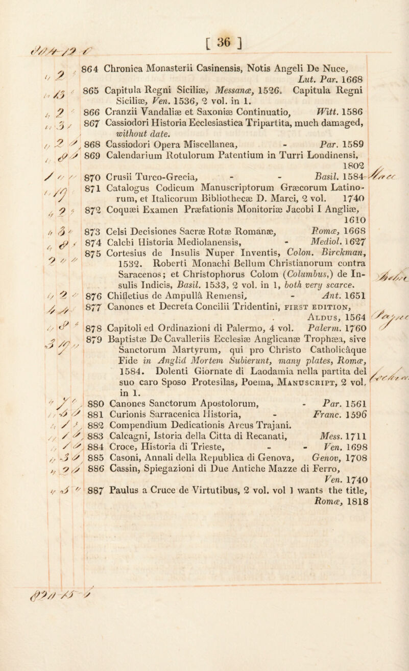 > 2/// /3 / [ ] // 2 t*/,5 h 2 It \0 / // •f 864 Chronica Monasterii Casinensis, Notis Angeli De Nuce, But, Par. 1.668 865 Capitula Regni Siciliae, Messance, 1526. Capitula Regni Siciliae^ Ven. 1536, 2 vol. in 1. 866 Cranzii Vandalise et Saxoniae Continuatio, Witt. 1586 867 Cassiodori Historia Ecclesiastica Tripartita, much damaged, without date. 2 A868 Cassiodori Opera Miscellanea, - Par. 1589 J/ A 869 Calendarium Rotulorum Patentium in Turri Londinensi, 1802 /X 870 Crusii Turco-Grecia, - - Basil. 1584A/^^ 871 Catalogus Codicum Manuscriptorum Graecorum Latino- rum, et Italicorum Bibliothecae D. Marci, 2 vol. 1740 872 Coquaei Examen Praefationis Monitoriae Jacobi I Anglise, 1610 873 Celsi Decisiones Sacrae Rotae Romanse, Pomce, 166S 874 Calchi Historia Mediolanensis, - Mediol. 1627 875 Cortesius de Insulis Nuper Inventis, Colon. Birckman, 1532. Roberti Monachi Bellum Christianorum contra Saracenos; et Christophorus Colom (Columbus,) de In¬ sulis Indicis, Basil. 1533, 2 vol. in 1, both very scarce. 876 Chifletius de Ampulla Remensi, - Ant. 1651 877 Canones et Decreta Concilii Tridentini, first edition, Aldus, 1564 878 Capitoli ed Ordinazioni di Palermo, 4 vol. Palerm. 1760 '-<9 // o' <2 4 4 ^ Ays As f O A // 2 A/ // <2 * A AA 2A A 2/ 879 Baptistae De Cavalleriis Ecclesiae Anglicanae Tropheea, sive Sanctorum Martyrum, qui pro Christo Catholicaque Fide in Anglia Mortem Subierunt, many plates, Romce, 1584. Dolenti Giornate di Laodamia nella partita del / ^ suo caro Sposo Protesilas, Poema, Manuscript, 2 vol. ^ '<***- in 1. 880 Canones Sanctorum Apostolorum, s A A 881 Curionis Sarracenica Historia, Par. 1561 Franc. 1596 /, / Sy 882 Compendium Dedicationis Arcus Trajani. A / / /> Mess. 1711 Ven. 1698 Genov, 1708 /x A Ar 883 Calcagni, Istoria della Citta di Recanati, / <A_, 884 Croce, Historia di Trieste, 3 A 885 Casoni, Annali della Republica di Genova, A A 886 Cassin, Spiegazioni di Due Antiche Mazze di Ferro, Ven. 1740 887 Paulus a Cruce de Virtutibus, 2 vol. vol 1 wants the title, Roma, 1818 // a 3 (QD/S A3 a