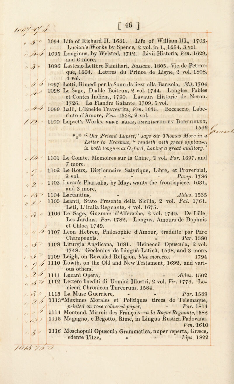 [46] /.'/// / <7 /A / r /> & aV // s 4, y/-/> //? * 1094 Life of Richard II. 1681. Life of William III., 1703* Lucian’s Works by Spence, 2 vol. in 1, 1684, 3 vol, 1095 Longinus, by Welsted, 1712. Livii Historia, Ven. 1629, and 6 more. 1096 Lastesio Lettere Familiari, Bassano. 1805, Vie de Petrar- que, 1804. Lettres du Prince de Ligne, 2 vol. 1808, 4 vol. 1097 Lotti, Rimedi per la Sonn da liezr alia Banzola, Mil. 1704 1098 Le Sage, Diable Boiteux, 2 vol. 1744. Langles, Fables et Contes Indiens, 1790. Lavaur, Historie de Neron. 1726. La Flandre Galante, 1709, 5 vol. 1099 Lalli, L’Eneide Travestita, Ven. 1635. Boccaccio, Labe- rinto d’A more, Ven. 1532, 2 vol. 1100 LupsePs Works, very rare, imprinted by Berthelet, 1546 / *** (i Our Friend Lupset,” says Sir Thomas More in aV Letter to Erasmus, “ readeth vuith great applause, in both tongues at Oxford, having a great auditory / /A * 1101 Le Comte, Memoires sur la Chine, 2 vol. Par. 1697> and 7 more, / f a 1102 Le Roux, Dictionnaire Satyrique, Libre, et Proverbial, y 2 vol. ... Parnp. 1786 y 1103 Lucan's Pharsalia, by May, wants the frontispiece, 1631, and 3 more, /A y 1104 Lactantius, - - Aldus. 1535 h y * 1105 Leanti, Stato Presente della Sicilia, 2 vol. Pal. 1761. Leti, L’ltalia Regnante, 4 vol. 1675. / 1106 Le Sage, Guzman d’Alferache, 2 vol. 1740. De Lille, Les Jardins, Par. 1782. Longus, Amours de Daphnis y et, Chloe, 1749. /, // A 1107 Leon Hebreu, Philosophic d’Amour, traduite par Parc Champenois. - - Par. 1580 /, if v 31C8 Liturgia Anglicana, 1681. Heineccii Opuscula, 2 vol. 1748. Goclenius de Lingual Latin&, 1598, and 3 more. / o f ' 1109 Leigh, on Revealed Religion, blue morocco, 1794 /;< y 1110 Lowth, on the Old and New Testament, 1692, and vari- y / ous others. j; .2 , 1111 Lucani Opera, - - Aldus. 1502 / yj 7/ 1112 Lettere Inediti di Uomini Illustri, 2 vol. Fir. 1773. Lo- niceri Chronicon Turcorum, 1584. / o? \? 1113 La Muse Guerriere, - - Par. 1589 y y 1113*Maximes Morales et Politiques tirees de Telemaque, /\ printed on rose coloured paper, - Par. 1814 /, Y' V/ 1114 Montand, Mirroir des Francois—a la RoyneRegnante, 1582 / ,7 / 1115 Magagno, e Begotto, Rime, in Lingua Rustica Padovana, Ven. 1610 /, Z \s 1116 Moschopuli Opuscula Grammatica, nuper reperta, Greece, edente Tilze, - - Lips. 1822 /'//A '//s A