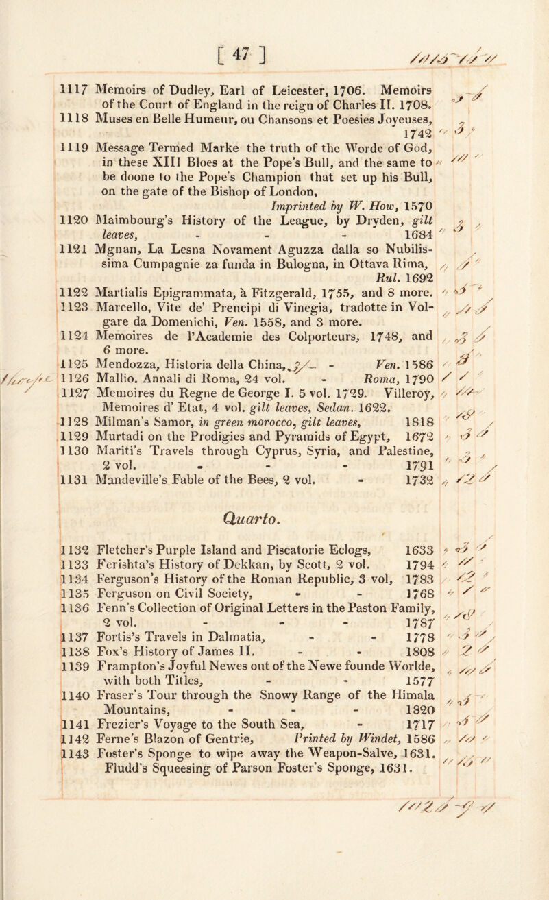 [47 ] 1117 Memoirs of Dudley, Earl of Leicester, 1706. Memoirs of the Court of England in the reign of Charles II. 1708. 1118 Muses en Belle Humeur, ou Chansons et Poesies Joyeuses, 1742 ' 1119 Message Termed Marke the truth of the Worde of God, in these XIII Bloes at the Pope’s Bull, and the same to ' be doone to the Pope’s Champion that set up his Bull, on the gate of the Bishop of London, Imprinted by W. How, 1570 1120 Maimbourg’s History of the League, by Dryden, gilt leaves, - - - 1684 1121 Mgnan, La Lesna Novament Aguzza dalla so Nubilis- sima Cumpagnie za funda in Bulogna, in Ottava Rima, Rul. 1692 1122 Martialis Epigrammata, a Fitzgerald, 1755, and 8 more. 1123 Marcello, Vite de’ Prencipi di Vinegia, tradotte in Vol- gare da Domenichi, Ven. 1558, and 3 more. 1124 Memoires de l’Academie des Colporteurs, 1748, and 6 more. 1125 Mendozza, Historia della China,^><L, - Ven, 1586 1126 Mallio. Annali di Roma, 24 vol. - Roma, 1790 1127 Memoires du Regne de George I. 5 vol. 1729. Villeroy, Memoires d’ Etat, 4 vol. gilt leaves, Sedan. 1622. 3128 Milman’s Samor, in green morocco, gilt leaves, 1818 1129 Murtadi on the Prodigies and Pyramids of Egypt, 1672 1130 Mariti’s Travels through Cyprus, Syria, and Palestine, 2 vol. - - 1791 1131 Mandeville’s Fable of the Bees, 2 vol. - 1732 9 9 s 3/ /// // 9 /, Cl J y>,9 ? // /, O'J ' /, y •' / / * /, V2/~ ’ s<5> 9 J o / 9 A Quarto. 1132 Fletcher’s Purple Island and Piscatorie Eclogs, 1633 1133 Ferishta’s History of Dekkan, by Scott, 2 vol. 1794 1134 Ferguson’s History of the Roman Republic, 3 vol, 1783 1135 Ferguson on Civil Society, ** - 1768 1136 Fenn’s Collection of Original Letters in the Paston Family, 2 vol. - - - 1787 pi 137 Fortis’s Travels in Dalmatia, - - 1778 1138 Fox’s History of James II. - - 1808 1139 Frampton’s Joyful Newes out of the Newe founde Worlde, with both Titles, - - 1577 1140 Fraser’s Tour through the Snowy Range of the Himala Mountains, - 1820 1141 Frezier’s Voyage to the South Sea, - 1717 1142 Feme’s Blazon of Gentrie, Printed by Windet, 1586 1143 Foster’s Sponge to wipe away the Weapon-Salve, 1631. Fludd’s Squeesing of Parson Foster’s Sponge, 1631. * <?;> / // 92 A // '/ i3 * 2 U\ ,, Ay y 23 9 y 9 9 9 // /92 /A -A? y/