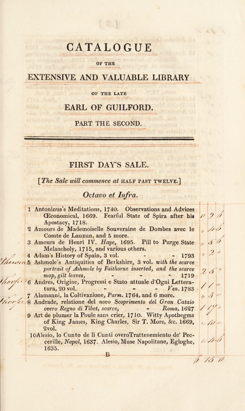 CATALOGUE OF THE EXTENSIVE AND VALUABLE LIBRARY OF THE LATE EARL OF GUILFORD^ PART THE SECOND. FIRST DAYS SALE. [The Sole will commence at half past twelve.] Octavo et Infra. 1 Antoninus’s Meditations, 1740. Observations and Advices CEconomical, 1669. Fearful State of Spira after his Apostacy, 1718. 2 Amours de Mademoiselle Souverair.e de Dombes avec le Comte de Lauzun, and 5 more. 3 Amours de Henri IV. Haye, 1695. Pill to Purge State Melancholy, 1715, and various others. 4 Adam's History of Spain, 3 vol. - - 1793 > Ash mole’s Antiquities of Berkshire, 3 vol. with the scarce portrait of Ashmole by Faithorne inserted, and the scarce map, gilt leaves, - 1719 ///A/'/'' f Andres, Origine, Progressi e State attuale d’Ogni Lettera- / tura, 20 vol. - - Yen. 1783 — - 7 Alamanni, la Coltivazione, Farm. 1764, and 6 more. S/fsr/''// . & Andrade, relatione del novo Scoprimento del Gran Cataio y overo Regno di Tibet, scarce, - Roma, 1627 9 Art de plumer la Poule sans crier, 1710. Witty Apothegms of King James, King Charles, Sir T. More, &c. 1669, 2 vol. lOAlesio, lo Cun to de li Cunti overoTrattenemiento de’ Pec- cerille, Napol, 1637* Alesio, Muse Napolitane, Egloghe, 1635. ---g -—-—- ~ /7 h 9 *- yj y * y // A A * / i V 2 /s Z 2 / / r 2 \y / '/ / / y i // A- yy~v2