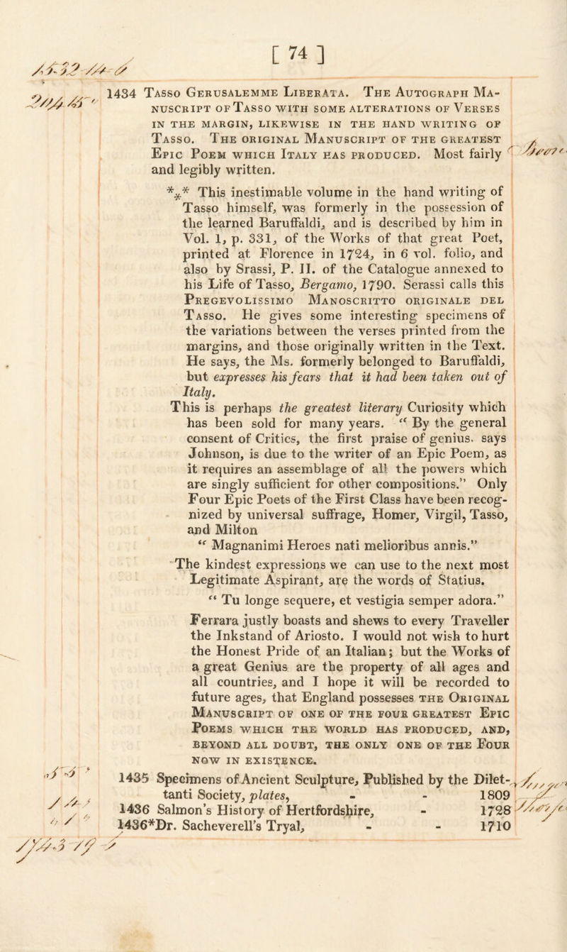 /// - <? % ///' 1434 Tasso Gerusalemme Libebata. The Autograph Ma¬ nuscript ofTasso with some alterations of Verses IN THE MARGIN, LIKEWISE IN THE HAND WRITING OF Tasso. The original Manuscript of the greatest , Epic Poem which Italy has produced. Most fairly wv/7'- and legibly written. *** This inestimable volume in the hand writing of Tasso himself, was formerly in the possession of the learned Baruffaldi, and is described by him in Vol. 1, p. 331, of the Works of that great Poet, printed at Florence in 1724, in 6 vol. folio, and also by Srassi, P. II. of the Catalogue annexed to his Life ofTasso, Bergamo, 1790. Serassi calls this Pregevolissimo Manoscritto originale del Tasso. He gives some interesting specimens of the variations between the verses printed from the margins, and those originally written in the Text. He says, the Ms. formerly belonged to Baruffaldi, but expresses his fears that it had been taken ou t of Itahj. This is perhaps the greatest literary Curiosity which has been sold for many years. “ By the general consent of Critics, the first praise of genius, says Johnson, is due to the writer of an Epic Poem, as it requires an assemblage of all the powers which are singly sufficient for other compositions.” Only Four Epic Poets of the First Class have been recog¬ nized by universal suffrage, Homer, Virgil, Tasso, and Milton <f Magnanimi Heroes nati melioribus annis.” The kindest expressions we can use to the next most Legitimate Aspirant, are the words of Statius. “ Tu longe sequere, et vestigia semper adora.” Ferrara justly boasts and shews to every Traveller the Inkstand of Ariosto. I would not wish to hurt the Honest Pride of an Italian ; but the Works of a great Genius are the property of all ages and all countries, and I hope it will be recorded to future ages, that England possesses the Original Manuscript of one of the four greatest Epic Poems which the world has produced, and, BEYOND ALL DOUBT, THE ONLY ONE OF THE FOUR NOW IN EXISTENCE. 1435 Specimens of Ancient Sculpture, Published by the Dilet- > yf/y tanti Society, plates, - - 1809, 1436 Salmon’s History of Hertfordshire, - 1728 1436*Dr. Sacheverell’s Tryal, - - 1710 // >