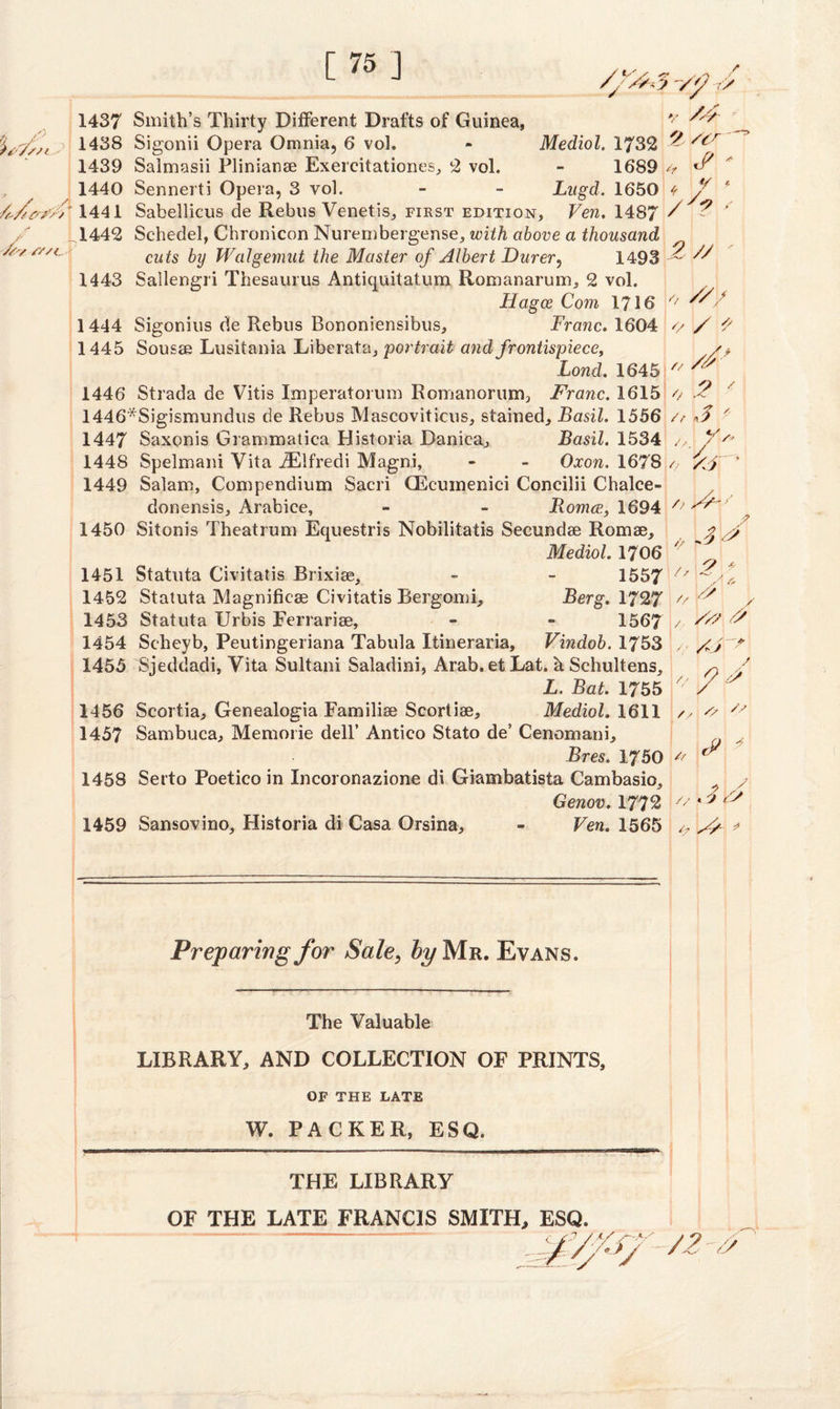 [75] __ : ■ ■ r '' /fr*3 V'/ J 1437 Smith’s Thirty Different Drafts of Guinea, v 'is/ssi? 1438 Sigonii Opera Omnia, 6 vol. - Mediol. 1732 - /cr 1689 *t */ « 1439 Saimasii Plinianae Exercitationes, 2 vol. , ^ 1440 Sennerti Opera, 3 vol. - - Lugd. 1650 f y 1441 Sabellicus de Rebus Venetis, first edition, Ven. 1487 / ? / y L1442 Schedel, Chronicon Nurembergense, with above a thousand //, fz/t. cuis fry JValgemut the Master of Albert Durer, 1493 ~ ^ 1443 Sallengri Thesaurus Antiquitatum Romanarum, 2 vol. JHagce Com 1716 / 1444 Sigonius de Rebus Bononiensibus, Franc. 1604 // / '/ 1445 Sousae Lusitania Liberate, portrait and frontispiece, Land. 1645 1446 Strada de Vitis Imperatorum Romanorum, Franc. 1615 4 2 1446*Sigismundus de Rebus Mascoviticiis, stained, Basil. 1556 /t *.3 ' 1447 Saxonis Grammatica Historia Danica, Basil. 1534 z/.y>'' 1448 Spelmani Vita JElfredi Magni, - - Oxon. 1678 /, /S' 1449 Salam, Compendium Sacri G5cumenici Concilii Chalce- donensis, Arabice, - - Romce, 1694 /> A/-' 1450 Sitonis Theatrum Equestris Nobilitatis Secundae Romae, fy Mediol. 1706 ' ' 1451 Statuta Civitatis Brixiae, - - 1557 1452 Statuta Magnificae Civitatis Bergomi, Berg. 1727 1453 Statuta Urbis Ferrariae, - - 1567 / Fs ,/y/ 1454 Scheyb, Peutingeriana Tabula Itineraria, Vindob. 1753 , /S? 1455 Sjeddadi, Vita Sultani Saladini, Arab.et Lat. a Schultens, L. Bat. 1755 x 1456 Scortia, Genealogia Familiae Scortiae, Mediol. 1611 / 1457 Sambuca, Memorie dell’ Antico Stato de’ Cenomani, Bres. 1750 # f 1458 Serto Poetico in Incoronazione di Giambatista Cambasio, Genov. 1772 1459 Sansovino, Historia di Casa Orsina, - Ven. 1565 /, S/ * // f /, 2 * A & ? J /s ■ * 3 <y Preparing for Sale, by Mr. Evans, The Valuable LIBRARY, AND COLLECTION OF PRINTS, OF THE LATE W. PACKER, ESQ. THE LIBRARY OF THE LATE FRANCIS SMITH, ESQ. ■&r /?.■//