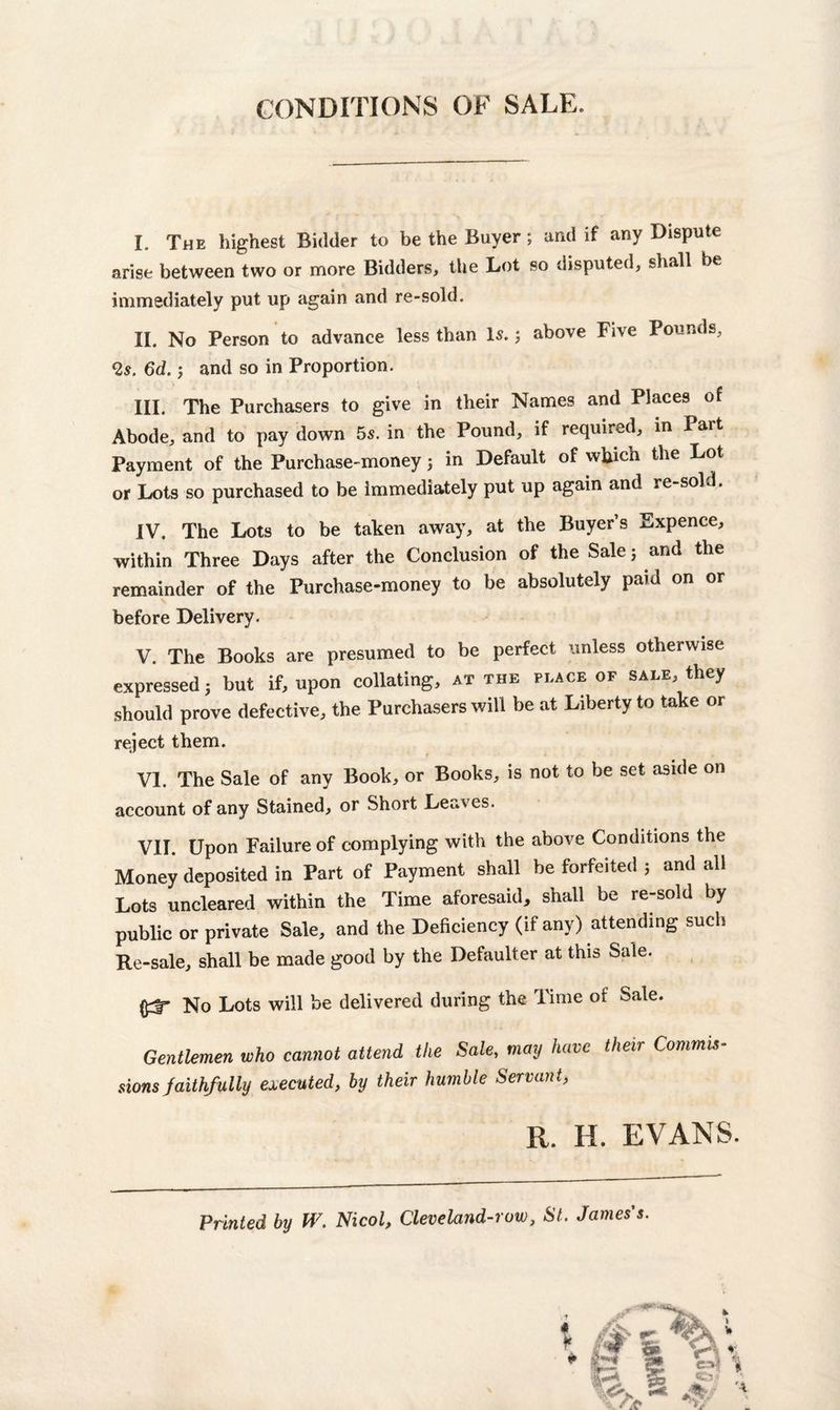 CONDITIONS OF SALE. I. The highest Bidder to be the Buyer; and if any Dispute arise between two or more Bidders, the Lot so disputed, shall be immediately put up again and re-sold. II. No Person to advance less than Is.3 above Five Pounds, 2s. 6d.5 and so in Proportion. III. The Purchasers to give in their Names and Places of Abode, and to pay down 5s. in the Pound, if required, in Part Payment of the Purchase-money 3 in Default of wfcicn the Lot or Lots so purchased to be immediately put up again and re-sold. IV. The Lots to be taken away, at the Buyer’s Expence, within Three Days after the Conclusion of the Sale 5 and the remainder of the Purchase-money to be absolutely paid on or before Delivery. V. The Books are presumed to be perfect unless otherwise expressed 3 but if, upon collating, at the place of sale, they should prove defective, the Purchasers will be at Liberty to take or reject them. VI. The Sale of any Book, or Books, is not to be set aside on account of any Stained, or Short Leaves. VII. Upon Failure of complying with the above Conditions the Money deposited in Part of Payment shall be forfeited ; and all Lots uncleared within the Time aforesaid, shall be re-sold by public or private Sale, and the Deficiency (if any) attending such Re-sale, shall be made good by the Defaulter at this Sale. No Lots will be delivered during the Time of Sale. Gentlemen who cannot attend the Sale, may have their Commit sions faithfully executed, by their humble Servant, R. H. EVANS.
