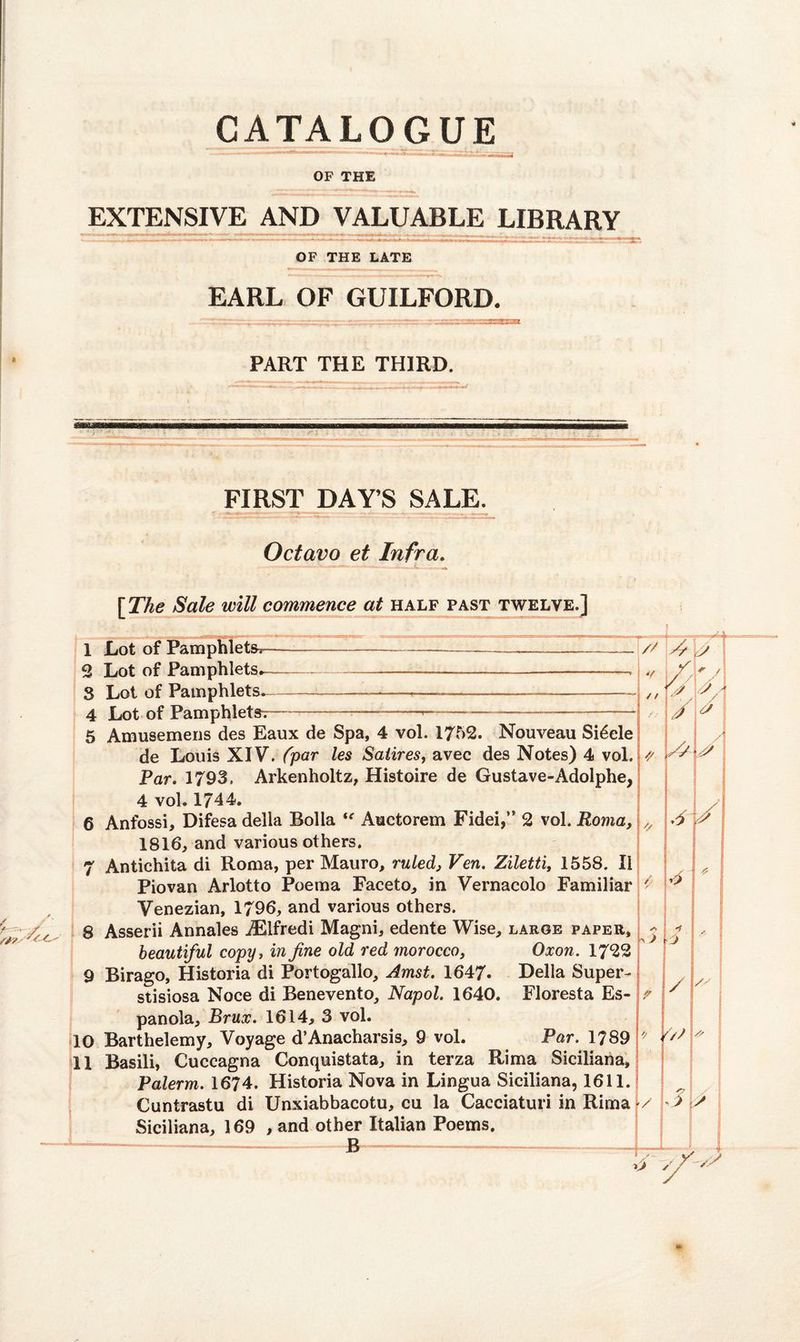 OF THE EXTENSIVE AND VALUABLE LIBRARY OF THE LATE EARL OF GUILFORD. PART THE THIRD. FIRST DAY’S SALE. Octavo et Infra. [ The Sale will commence at half past twelve.] ■ 1 Lot of Pamphlets,-—---—— - 2 Lot of Pamphlets—--. 3 Lot of Pamphlets.-—-—-—- 4 Lot of Pamphlets^-—---—————- 5 Amusemeiis des Eaux de Spa, 4 vol. 1752. Nouveau Si6ele de Louis XIV. (par les Satires, avec des Notes) 4 vol. Par. 1793, Arkenholtz, Histoire de Gustave-Adolphe, 4 vol. 1744. 6 Anfossi, Difesa della Bolla “ Auctorem Fidei,” 2 vol. Roma, 1816, and various others. 7 Antichita di Roma, per Mauro, ruled, Ven. Ziletti, 1558. 11 Piovan Arlotto Poema Faceto, in Vernacolo Familiar Venezian, 1796, and various others. 8 Asserii Annales iElfredi Magni, edente Wise, large paper, beautiful copy, in fine old red morocco, Oxon. 1722 9 Birago, Historia di Portogallo, Amst. 1647. Della Super- stisiosa Noce di Benevento, Napol. 1640. Floresta Es- y V + / y / / ' / // y / s ! // ► & * '/ ■6 1 <> * , h) ■i) ■ p / panola, Brux. 1614, 3 vol. 10 Barthelemy, Voyage d’Anacharsis, 9 vol. Par. 1789 11 Basili, Cuccagna Conquistata, in terza Rima Siciliana, Palerm. 1674. Historia Nova in Lingua Siciliana, 1611. Cuntrastu di Unxiabbacotu, cu la Cacciaturi in Rima Siciliana, 169 , and other Italian Poems. /