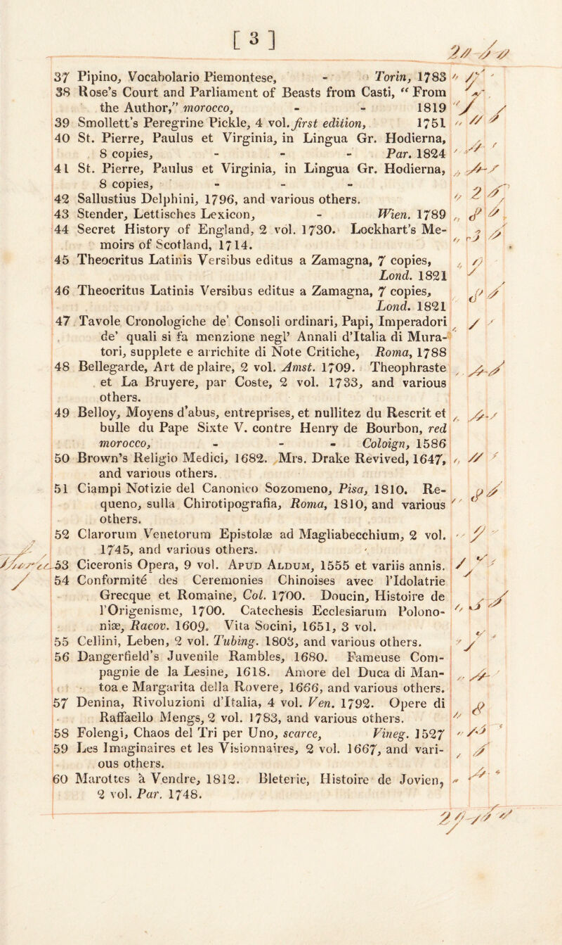 37 Pipino, Voeabolario Piemontese, - Torin, 1783 38 Rose’s Court and Parliament of Beasts from Casti, “ From the Author/’ morocco, - - 1819 39 Smollett’s Peregrine Pickle, 4 vol.first edition, 1751 40 St. Pierre, Paulus et Virginia, in Lingua Gr. Hodierna, 8 copies, - Par. 1824 41 St. Pierre, Paulus et Virginia, in Lingua Gr. Hodierna, 8 copies, - 42 Sallustius Delphini, 1796, and various others. 43 Stender, Lettisches Lexicon, - Wien. 1789 44 Secret History of England, 2 vol. 1730. Lockhart’s Me¬ moirs of Scotland, 1714. 45 Theocritus Latinis Versibus editus a Zamagna, 7 copies, Lond. 1821 46 Theocritus Latinis Versibus editus a Zamagna, 7 copies, Lond. 1821 47 Tavole Cronologiche de’ Con soli ordinari, Papi, Imperadori de’ quaii si fa menzione negl’ Annali d’ltalia di Mura- tori, supplete e arrichite di Note Critiche, Roma, 1788 48 Bellegarde, Art deplaire, 2 vol. Amst. 1709. Theophraste et La Bruyere, par Coste, 2 vol. 1733, and various others. 49 Belloy, Moyens d’abus, entreprises, et nullitez du Rescrit et bulle du Pape Sixte V. contre Henry de Bourbon, red morocco, - - Coloign, 1586 50 Brown’s Reiigio Medici, 1682. Mrs. Drake Revived, 1647* and various others. 51 Ciampi Notizie del Canonico Sozomeno, Pisa, 1810. Re¬ queue, sulla Chirotipografia, Roma, 1810, and various others. 52 Clarorum Venetorum Epistolse ad Magliabecchium, 2 vol. 1745, and various others. ir^53 Ciceronis Opera, 9 vol. Apud Aldum, 1555 et variis annis. 54 Conformity des Ceremonies Chinoises avec 1’Idolatrie Grecque et Romaine, Col. 1700. Doucin, Histoire de 1’Origenisme, 1700. Cateehesis Ecclesiarum Polono- niae, Racov. 1609* Vita Socini, 1651, 3 vol. 55 Cellini, Leben, 2 vol. Tubing. 1803, and various others. 56 Dangertield’s Juvenile Rambles, 1680. Fameuse Com- toa e Margarita della Rovere, 1666, and various others. 57 Denina, Rivoluzioni dTtalia, 4 vol. Ven. 1792. Opere di Raffaello Mengs, 2 vol. 1783, and various others. 58 Folengi, Chaos del Tri per Uno, scarce, Vineg. 1527 59 Les Imaginaires et les Visionnaires, 2 vol. 1667, and vari¬ ous others. 60 Marottes a Vendre, 1812. Bleterie, Histoire de Jovien? 2 vol. Par. 1/48. c; - V | /' 4 /A r A s ;/7 2 /A / fy f *, y !// t Y? /> /y !i /) 1 * ■ / ft r 2 V a / Y 1 '' A -A A A -/ // : / / / y v / / // ■ A* •/ , // , // & 4 /A / /A # * s