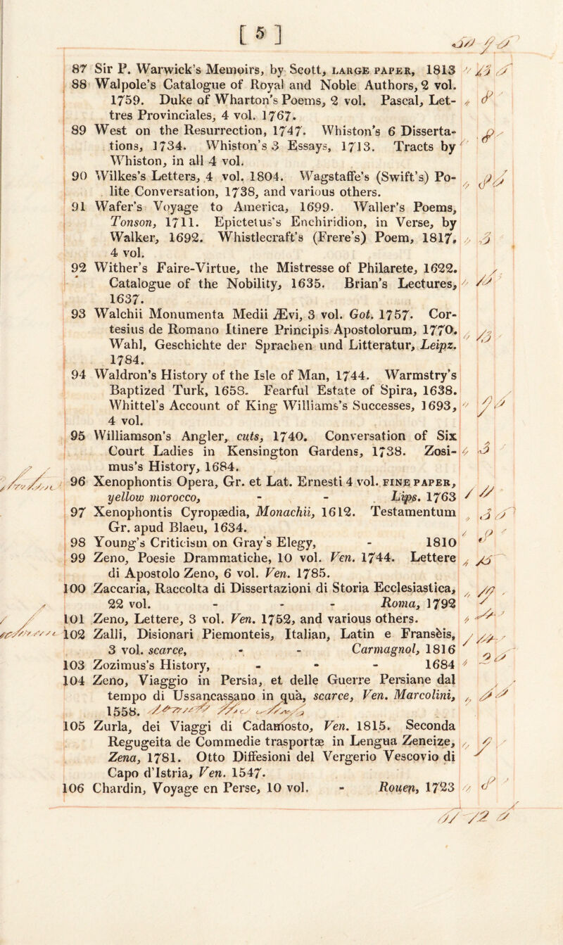 [5] «j/y j / fs sc 87 Sir P. Warwick’s Memoirs, by Scott, large paper, 1813 '/ // 88 Walpole’s Catalogue of Royal and Noble Authors, 2 vol. 1759. Duke of Wharton’s Poems, 2 vol. Pascal, Let- // i* tres Provinciates, 4 vol. 1767. 89 West on the Resurrection, 1747- Whiston's 6 Disserta- Oy tions, 1734. Whiston’s 3 Essays, 17J3. Tracts by Whiston, in all 4 vol. 90 Wilkes’s Letters, 4 vol. 1804. Wagstaffe’s (Swift’s) Po- 1)^ lite Conversation, 1738, and various others. 91 Wafer’s Voyage to America, 1699. Waller’s Poems, Tonson, 1711. Epictetus’s Enchiridion, in Verse, by Walker, 1692. Whistlecraft’s (Frere’s) Poem, 1817. > 3 4 vol. 92 Wither’s Faire-Virtue, the Mistresse of Philarete, 1622. Catalogue of the Nobility, 1635. Brian’s Lectures,/' 1637. 93 Walchii Monumenta Medii iEvi, 3 vol. Got. 1757* Cor- tesius de Romano Itinere Principis Apostolorum, 1770. y Wahl, Geschichte der Sprachen und Litteratur, Leipz. 1784. 94 Waldron’s History of the Isle of Man, 1744. Warmstry’s Baptized Turk, 1653. Fearful Estate of Spira, 1638. Whittel’s Account of King Williams’s Successes, 1693, '^ y 3 4 vol. 95 Williamson’s Angler, cuts, 1740. Conversation of Six Court Ladies in Kensington Gardens, 1738. Zosi-j^ mus’s History, 1684. 96 Xenophontis Opera, Gr. et Lat. Ernesti 4 vol. fine paper, yellow morocco, - - Lips. 1763 / '' 97 Xenophontis Cyropaedia, Monachii, 1612. Testamentum Gr. apud Blaeu, 1634. x 98 Young’s Criticism on Gray’s Elegy, - 1810 * 99 Zeno, Poesie Drammatiche, 10 vol. Vcn. 1744. Lettere 4 di Apostolo Zeno, 6 vol. Vcn. 1785. 100 Zaccaria, Raccolta di Dissertazioni di Storia Ecclesiastica, 22 vol. - - - Roma, 3792 1.01 Zeno, Lettere, 3 vol. Ven. 1762, and various others. 102 Zaili, Disionari Piemonteis, Italian, Latin e Fransbis, /sp~y 3 vol. scarce, - - Carmagnol, 1816 ^ ^ 103 Zozimus’s History, - 1684 ^ ^ 104 Zeno, Viaggio in Persia, et delle Guerre Persiane dal tempo di Ussancassano in qua, scarce, Ven. Marcolini, , 3^ 1558. r// 105 Zurla, dei Viaggi di CadaHiosto, Vcn. 1815. Seconda Regugeita de Commedie trasportae in Lengua Zeneize, u 3 Zena} 1781. Otto DifFesioni del Vergerio Vescovio di 7 Capo d’Istria, Ven. 1547. 106 Chardin, Voyage en Perse, 10 vol. - Roucux, 1723 k/ d y ,y7 v2 s