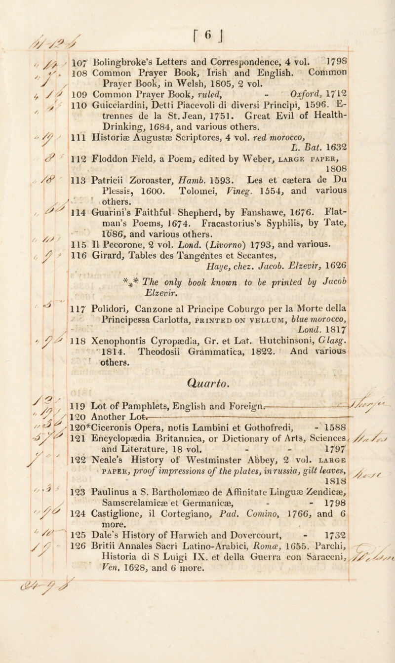* ' i, /Ys w // /f J y?' j y, /<? ' ' > A » ^ /, //; / , 4 * A GiJ \—*s * 4 /'' /$  y/y # Sj // (/ Ay ( x1 /,>3\* 4 /A. K> 107 Bolingbroke’s Letters and Correspondence, 4 vol. 179S 108 Common Prayer Book, Irish and English. Common Prayer Book, in Welsh, 1S05, 2 vol. 109 Common Prayer Book, ruled, •• Oxford, 1712 110 Guicciardini, Detti Piacevoli di diversi Principi, 1596. E- trennes de la St. Jean, 1751. Great Evil of Health- Drinking, 1684, and various others. 111 Historiae Augustae Scriptores, 4 vol. red morocco, L. Bat. 1632 112 Floddon Field, a Poem, edited by Weber, large paper, 1S08 113 Patricii Zoroaster, Hamh. 1593. Les et caetera ue Du Plessis, 1600. Tolomei, Vineg, 1554, and various others. 114 Guarini’s Faithful Shepherd, by Fanshawe, 1676. Flat- man’s Poems, 1674. Fracastorius’s Syphilis, by Tate, 1686, and various others. 115 II Pecorone, 2 vol. Lond. (Livorno) 1793, and various. 116 Girard, Tables des Tange'ntes et Secantes, Haye, chez. Jacob. Elzevir, 1626 *** The only book known to be printed by Jacob Elzevir. 117 Polidori, Canzone al Principe Coburgo per la Morte della Principessa Carlotta, printed on vellum, blue morocco, Lond. 1817 118 Xenophontis Cyropaedia, Gr. et Lat. Hutchinsoni, Glasg. 1814. Theodosii Grammatica, 1822. And various others. Quarto. 119 Lot of Pamphlets, English and Foreign;--— 120 Another LoL-—.... 120*Ciceronis Opera, not is Lambini et Gothofredi, - 1588 121 Encyclopaedia Britannica, or Dictionary of Arts, Sciences ( //y,/,,/ and Literature, 18 vol. - - 1797 122 Neale’s History of Westminster Abbey, 2 vol. large paper , proof impressions of the plates, inrussia, gilt leaves, y. , 1818 123 Paulinus a S. Bartholomaeo de Affinitate Linguae Zendicae, Samscrelamicae et Germanicae, - - 1798 124 Castiglione, il Cortegiano, Pad. Comino, 1766, and 6 more. 125 Dale’s Flistory of Harwich and Dovercourt, - 1732 126 Britii Annales Sacri Latino-Arabici, Rornce, 1655. Parchi, Ilistoria di S Luigi IX. et della Guerra con Saraceni,^J> /ss/i Ven, 1628, and 6 more. /