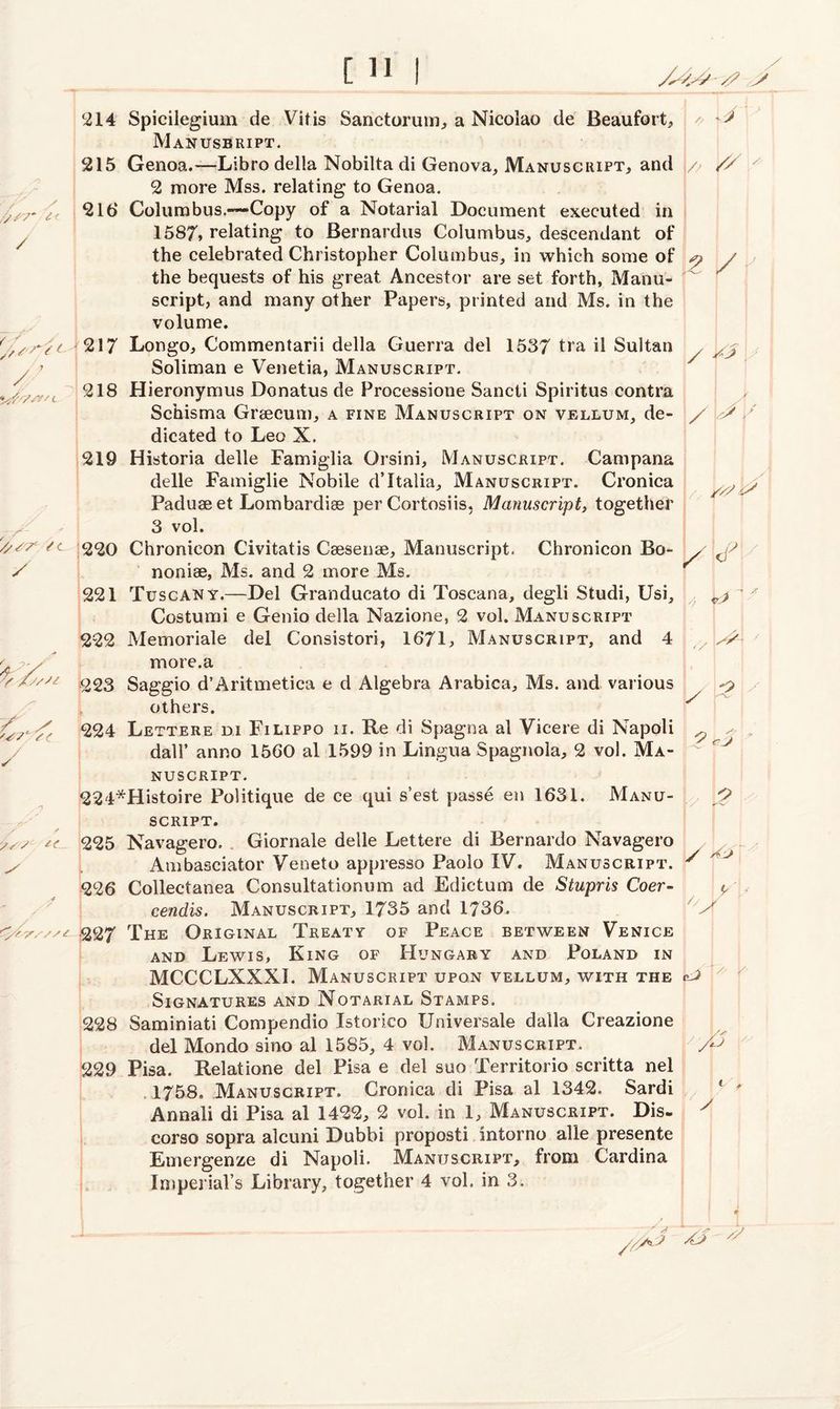 T 214 215 Y' 216 / 217 / ’ ^ ‘yrfr/zy/c 00 f-H 0? S- ✓ 214 Spicilegium de Vitis Sanctorum, a Nicolao de Beaufort,, Manusbript. 215 Genoa.—Libro della Nobilta di Genova, Manuscript, and // // 2 more Mss. relating to Genoa. 216 Columbus.—Copy of a Notarial Document executed in 1587* relating to Bernardus Columbus, descendant of the celebrated Christopher Columbus, in which some of / the bequests of his great Ancestor are set forth, Manu¬ script, and many other Papers, printed and Ms. in the volume. 217 Longo, Commentarii della Guerra del 1537 tra il Sultan y ^ Soliman e Venetia, Manuscript. 218 Hieronymus Donatus de Processione Sancti Spiritus contra Schisma Graecum, a fine Manuscript on vellum, de¬ dicated to Leo X. 219 Historia delle Famiglia Orsini, Manuscript. Campana delle Famiglie Nobile d’Italia, Manuscript. Cronica Paduse et Lombardi® per Cortosiis, Manuscript, together 3 vol. c 220 Chronicon Civitatis C®sen®, Manuscript. Chronicon Bo- noni®, Ms. and 2 more Ms. 221 Tuscany.—Del Granducato di Toscana, degli Studi, Usi, Costumi e Genio della Nazione, 2 vol. Manuscript 222 Memoriale del Consistori, 1671, Manuscript, and 4 more.a 223 Saggio d’Aritmetica e d Algebra Arabica, Ms. and various others. 224 Lettere di Filippo ii. Re di Spagna al Vicere di Napoli dad’ anno 1560 al 1599 in Lingua Spagnoia, 2 vol. Ma¬ nuscript. 224*Histoire Politique de ce qui s’est passe en 1631. Manu¬ script. tc_ 225 Navagero. Giornale delle Lettere di Bernardo Navagero Ambasciator Yeneto appresso Paolo IV. Manuscript. 226 Collectanea Consultationum ad Edictum de Stupris Coer- cendis. Manuscript, 1735 and 1736. / 227 The Original Treaty of Peace between Venice and Lewis, King of Hungary and Poland in MCCCLXXXI. Manuscript upon vellum, with the Signatures and Notarial Stamps. 228 Saminiati Compendio Istorico Universale dalla Creazione del Mondo sino al 1585, 4 vol. Manuscript. 229 Pisa. Relatione del Pisa e del suo Territorio scritta nel 1758. Manuscript. Cronica di Pisa al 1342. Sardi Annali di Pisa al 1422, 2 vol. in 1, Manuscript. Dis- corso sopra alcuni Dubbi proposti intorno alle presente Emergenze di Napoli. Manuscript, from Cardina Imperial’s Library, together 4 vol, in 3. I X Ca y y A? //A A? 2 L yy * \z / / kd * / x y.: y / ^ yy A / y a Y // Y o 2 \y o y yV / 1 y\ ccJ y V r / J A < y • yy *