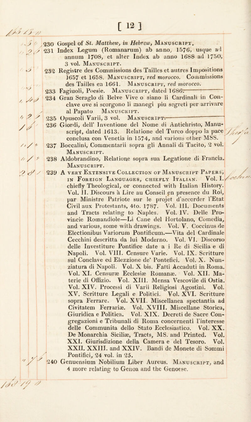 ' j /r 230 Gospel of St. Matthew, in Hebrew, Manuscript. O / 231 Index Legum (Romanarum) ab anno, 1576, usque ad annum 1708, et alter Index ab anno 1688 ad 1750, 3 vol. Manuscript. 232 Registre des Commissions des Tailles et autres Impositions 1657 et 1658. Manuscript, red morocco. Commissions des Tailles en 1661. Manuscript, red morocco. 233 Fagiuoli, Poesie. Manuscript, dated 1686;-“ ,y / 234 Gran Seraglo di Belve Vive o siano li Cardinali in Con¬ clave ove si scorgono li manegi piu segreti per arrivare al Papato Manusckift. ? S <235 Opuscoli Varii, 3 vol. Manuscript^----- / / 236 Giordi, dell’ Inventione del Nome di Antichristo, Manu¬ script, dated 1613. Relatione del Turco doppo la pace '/J, conclusa con Venetia in 1574, and various other MSS. ///> 237 Boccalini, Commentarii sopra gli Annali di Tacito, 2 vol. Manuscript. // /238 Aldobrandino, Relatione sopra sua Legatione di Francia. Manuscript. ^ 239 A very Extensive Collection of Manuscript Papers, in Foreign Languages, chiefly Italian. Vol. 1./^ chiefly Theological, or connected with Italian History. Vol. II. Discours k Lire au Conseil en presence du Roi, par Ministre Patriote sur le projet d’accorder l’Etat Civil aux Protestants, 4to. 1787. Vol. III. Documents and Tracts relating to Naples. Vol. IV. Delle Pro- vincie Romandiole—Li Cane del Horlolano, Comedia, and various, some with drawings. Vol. V. Coccinus de Electionibus Variorum Pontiflcum.—Vita del Cardinale Cecchini descritta da lui Moderno. Vol. VI. Discorso delle Investiture Pontifice date a i Re di Sicilia e di Napoli. Vol. VIII. Censure Varie. Vol. IX. Scritture sul Conclave ed Elezzione de’ Pontefici. Vol. X. Nun- ziatura di Napoli. Vol. X bis. Fatti Accaduti in Roma. Vol. XI. Censurae Ecclesise Rornanae. Vol. XII. Ma- terie di Offizio. Vol. XIII. Mensa Vescovile di Ostia. Vol. XIV. Processi di Varii Religiosi Agostini. Vol. XV. Scritture Legali e Politici. Vol. XVI. Scritture sopra Ferrare. Vol. XVII. Miscellanea spectantia ad Civitatem Ferrariae. Vol. XVIII. Miscellane Storica, Giuridica e Politica. Vol. XIX. Decreti de Sacre Con- gregazioni e Tribunali di Roma concernenti l’interesse delle Communita dello Stato Ecclesiastico. Vol. XX. De Monarchia Sicilise, Tracts, MS. and Printed. Vol. XXI. Giurisdizione della Camera e del Tesoro. Vol. XXII. XXIII. and XXIV. Bandi de Monete di Somtni Pontifici, 24 vol. in 25. 240 Genuensium Nobilium Liber Aureus. Manuscript, and 4 more relating to Genoa and the Genoese.