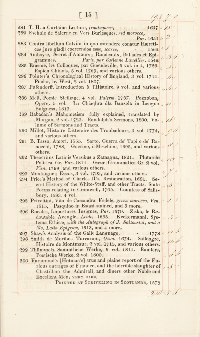 (?% J 9 281 T. H. a Curtaine Lecture, frontispiece, - 1637 4 282 Eschole de Salerno en Vers Burlesques, red morocco. Par. 1651 t' 283 Contra libellum Calvini in quo ostendere conatur Haereti- cos jure gladii coereendos esse, scarce, - 1562 * / 284 Amboyse, Secret d’Amours ; Rondeaulx, Ballades et Epi- grammes, Paris, par Estienne Laueiller, 1542 // 5\0 // 'M' 9 {/ /// A? / c ' y y 285 Eras me, les Colloques, par Gueudeville, 6 vol. in 4, 1720. Espien Chinois, 5 vol. 1769, and various others. 286 Pointer’s Chronological History of England, 3 vol. 1714 Pindar, by West,, 2 vol. 1807. 287 Pufendorff, Introduction h l’Histoire, 9 vol. and various others. 288 Meli, Poesie Siciliane, 4 vol. Palerm. 1787* Pozzobon, Opere, 5 vol. La Chiaqlira dla Banzola in Lengua Bulgnesa, 1813. 289 Rabadan’s Mahometism fully explained, translated by Morgan, 2 vol. 1723. Randolph’s Sermons, 1800. Vo¬ lume of Sermons and Tracts. 290 Millot, Histoire Litteraire des Troubadours, 3 vol. 1774, ^ and various others. 291 B. Tasso, Amori, 1555. Sarto, Guerra de’ Topi e de’ Ra- nocchi, 1788, Guerino, ilMeschino, 1695, and various others. 292 Theocritus Latinis Versibus a Zarnagna, 1821. Plutarchi Politica Gr. Par. 1814, Gazse Grarnmatica Gr. 2 vol. Vien. 1799. and various others. 293 Montaigne; Essais, 3 vol. 1793, and various others. 294 Price’s Method of Charles IPs. Restauration, 1681. Se¬ cret History of the White-Staff, and other Tracts. State Poems relating to Cromwell, 1705. Countess of Salis¬ bury, 1683, 4 vol. 295 Petreitini, Vita de Cassandra Fedele, green morocco, Pen. 1815, Pasquino in Estasi stained, and 3 more. 296 Rocoles, Impostures Insignes, Par. 1679. Ziska, le Re¬ dout able Aveugle, Leide, 1685. Keckermanni, Sys- tema Ethicse, with the Autograph of J. Saltonstal, and a Ms. Latin Epigram, 1613, and 4 more, 297 Shaw’s Analysis of the Galic Language, - 1778 \> 298 Smith de Moribus Turcarum, Oxon. 1674. Sallengre, Histoire de Montmaur, 2 vol. 1715, and various others. 299 Thiimmels, Sammtliehe Werke, 6 vol. 1811. Ramlers, Poetische Werke, 2 vol. 1800. 300 Varamund’s [Hotman’s] true and plaine report of the Fu¬ rious outrages of Fraunce, and the horrible slaughter of Chastillion the Admirall, and diuers other Noble and Excellent Men, very rare. Printed at Striveling in Scotlande, 1573 <r\ 3 M 2 V L V J j y y y9y> y \4 y 1y A A ?///s J s