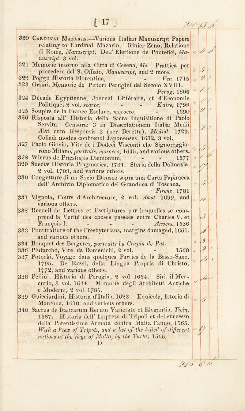 320 321 322 323 324 i 325 326 327 328 329 330 331 332 333 334 336 337 338 339 340 Cardinal Mazarin.—Various Italian Manuscript Papers relating to Cardinal Mazarin. Rinier Zeno, Relatione di Roma, Manuscript. Dell' Elettione de Pontefici, Ma¬ nuscript, 3 vol. Memorie intorno alia Citta di Cesena, Ms. Prattica per procedere del S. Offizio, Manuscript, and 2 more. Poggii Historia Florentina, - - Ven. 1715 Orsini, Memorie de’ Pittori Perugini del Secolo XVIII. Perug. 1806 Decade Egyptienne, Journal Litteraire, et d’Economie Politique, 2 vol. scarce, - - Kaire, 1799 Soupirs de la France Esclave, morocco, ~ 1690 Risposta all5 Historia della Sacra Xnquisitione di Paolo Servita. Censurse 3 in Dissertationem Italian Medii iEvi cum Responsis 3 (per Beretta), Mediol. 1729. Colladi modus confitendi Japonenses, 1632, 3 vol. Paolo Giovio, Vile de i Dodeci Visconti che Signoreggia- ronoMilano,portraits, morocco, 1645, and various others. Wierus de Prsestigiis Daemonum, - - 1577 Sueciae Historia Praguiatica, 1731. Storia della Dalmazia, 2 vol. 1709, and various others. Congetture di un Socio Etrusco sopra una Carta Papiracea dell’ Archivio Diplornatico del Granduca di Toscana, Firenz. 1781 Vignola, Cours d’Architecture, 2 vol. Amst. 1699, and various others. Recueil de Lettres et Escriptures par lesquelles se com- prend la Verite des choses passees entre Charles V. et Francois I. Anvers. 1536 Pourtraiture of the Presbyterians, margins damaged, 1661. and various others. Bouquet des Bergeres, portraits by Crispin de Pas. Plutarcho, Vite, da Domenichi, 2 vol. - 1560 Potocki, Voyage dans quelques Parties de la Basse-Saxe, 1795. De Rossi, della Lingua Propria di Christo, 1772, and various others. Fellini, Plistoria di Perugia, 2 vol. 1664. Siri, il Mer- curio, 3 vol. 1644. Memorie degli Architetti Antiche e Moderni, 2 voL 1785. Guicciardini, Historia d’ltalia, 1623. Equieola, Istoria di Mantoua, 1610 and various others. Saecus de Italicarum Rerum Varietate et Elegantia, Ticin. 1587. Historia dell’ Impresa di Tripoli et del successo deila Potentissima Armata contra Malta 1’anno, 1565. With a View of Tripoli, and a list of the killed of different nations at the siege of Malta, bu the Turks, 1565. D s // \/y h *4 •7r